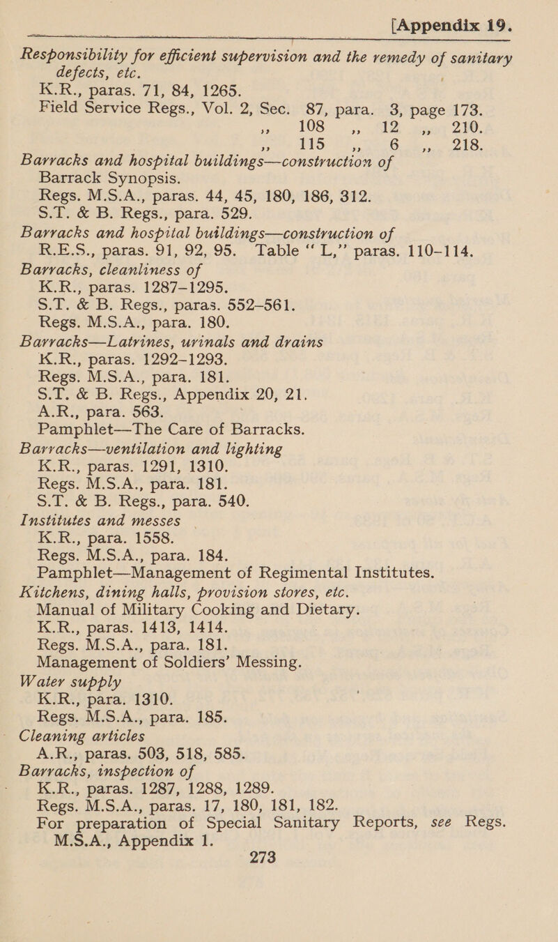 Responsibility for efficient supervision and the remedy of sanitary defects, etc. , K.R., paras. 71, 84, 1265. Field Service Regs., Vol. 2, Sec. 87, para. 3, page 173. ye LOS &lt;5, RU acer 280, OTF TRO Pd gy RG. ees LS. Barracks and hospital buildings—construction of Barrack Synopsis. Regs. M.S.A., paras. 44, 45, 180, 186, 312. 5.T. &amp; B. Regs., para. 529. Barracks and hospital butldings—construction of R.E.S., paras. 91, 92,,.95. Table ‘ L,”” paras. 110-114. Barracks, cleanliness of K.R., paras. 1287-1295. S.T. &amp; B. Regs., paras. 552-561. Regs. M.S.A., para. 180. Barracks—Latrines, urinals and drains K.R., paras. 1292-1293. Regs. M.S.A., para. 181. S.T. &amp; B. Regs., Appendix 20, 21. A.R., para. 563. Pamphlet—The Care of Barracks. Barracks—ventilation and lighting K.R., paras. 1291, 1310. Regs. M.S.A., para. 181. S.T. &amp; B. Regs., para. 540. Institutes and messes | K.R., para. 1558. Regs. M.S.A., para. 184. Pamphlet—Management of Regimental Institutes. Kitchens, dining halls, provision stores, etc. Manual of Military Cooking and Dietary. K.R., paras. 1413, 1414. Regs. M.S.A., para. 181. Management of Soldiers’ Messing. Water supply K.R., para. 1310. Regs. M.S.A., para. 185. _ Cleaning articles A.R., paras. 503, 518, 585. Barracks, inspection of K.R., paras. 1287, 1288, 1289. Regs. M.S.A., paras. 17, 180, 181, 182. For preparation of Special Sanitary Reports, see Regs. M.S.A., Appendix 1.