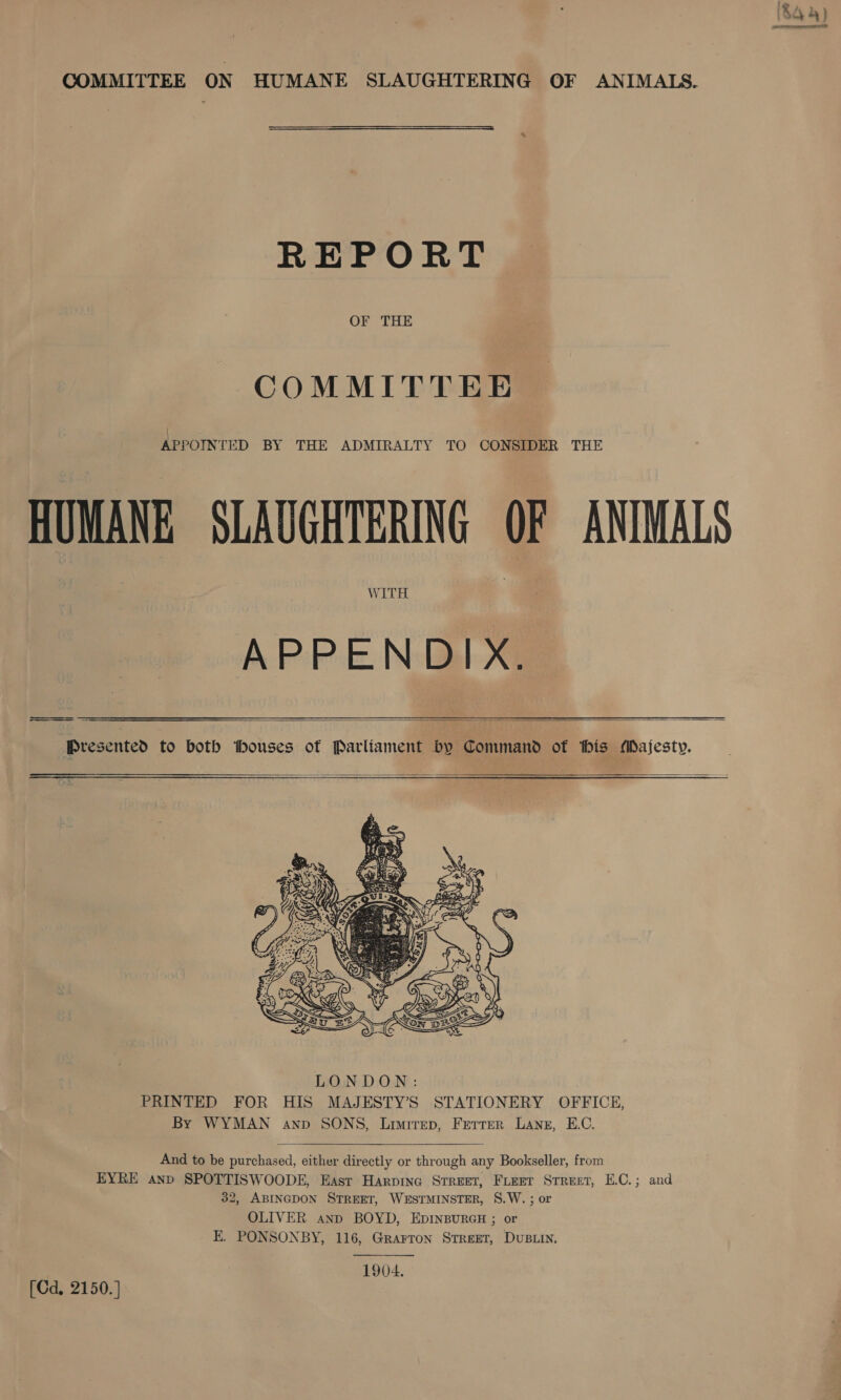 ‘84 4) ar A amc SD COMMITTEE ON HUMANE SLAUGHTERING OF ANIMAIS.  REPORT OF THE COMMITTEE : APPOINTED BY THE ADMIRALTY TO CONSIDER THE HUMANE SLAUGHTERING OF ANIMALS WITH APPENDIX.  Presented to both thouses of Parliament Dy Command of his Majesty.     LONDON: PRINTED FOR HIS MAJESTY’S STATIONERY OFFICE, By WYMAN anp SONS, Limirep, Ferrer Lane, E.C.  And to be purchased, either directly or through any Bookseller, from EYRE anp SPOTTISWOODE, East Harpine Srreet, Freer Street, E.C.; and 32, ABINGDON STREET, WESTMINSTER, S.W. ; or OLIVER anp BOYD, EDINBURGH ; or EK. PONSONBY, 116, Grarron Street, Dustin. 1904. [Cd. 2150.]