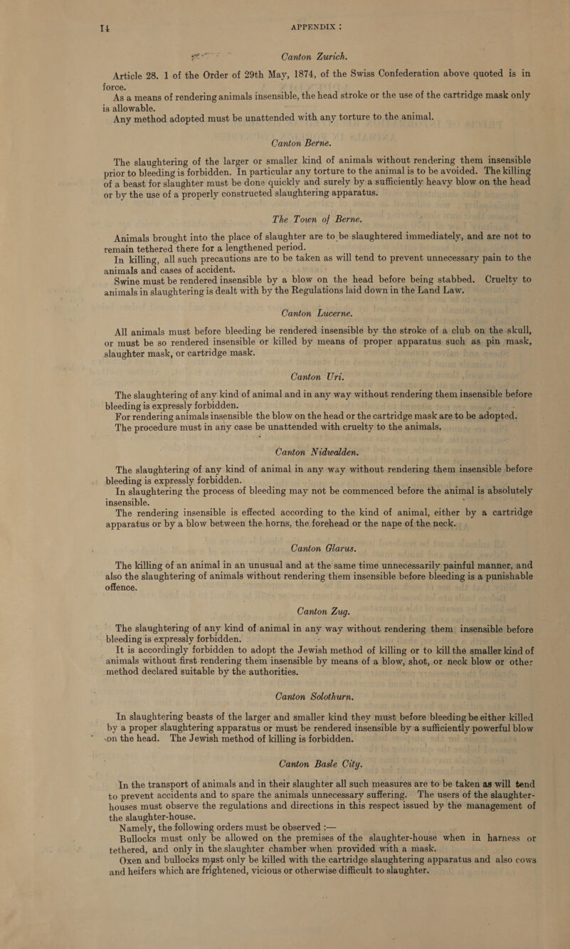 Ps ee Canton Zurich. Article 28. 1 of the Order of 29th May, 1874, of the Swiss Confederation above quoted is in force. } As a means of rendering animals insensible, the head stroke or the use of the cartridge mask only is allowable. ger Any method adopted must be unattended with any torture to the animal. Canton Berne. The slaughtering of the larger or smaller kind of animals without rendering them insensible prior to bleeding is forbidden. In particular any torture to the animal is to be avoided. The killing of a beast for slaughter must be done quickly and surely by a sufficiently heavy blow on the head or by the use of a properly constructed slaughtering apparatus. The Town of Berne. Animals brought into the place of slaughter are to be slaughtered immediately, and are not to remain tethered there for a lengthened period. In killing, all such precautions are to be taken as will tend to prevent unnecessary pain to the animals and cases of accident. Swine must be rendered insensible by a blow on the head before being stabbed. Cruelty to animals in slaughtering is dealt with by the Regulations laid down in the Land Law. Canton Lucerne. All animals must before bleeding be rendered insensible by the stroke of a club on the skull, or must be so rendered insensible or killed by means of proper apparatus such as pin mask, slaughter mask, or cartridge mask. Canton Uri. The slaughtering of any kind of animal and in any way without rendering them insensible before bleeding is expressly forbidden. For rendering animals insensible the blow on the head or the cartridge mask are to be adopted. The procedure must in any case be unattended with cruelty to the animals. Canton Nidwalden. The slaughtering of any kind of animal in any way without rendering them insensible before bleeding is expressly forbidden. In slaughtering the process of bleeding may not be commenced before the animal is absolutely insensible. ; The rendering insensible is effected according to the kind of animal, either by a cartridge apparatus or by a blow between the horns, the forehead or the nape of the neck. Canton Glarus. The killing of an animal in an unusual and at the same time unnecessarily painful manner, and also the slaughtering of animals without rendering them insensible before bleeding is a punishable offence. Canton Zug. The slaughtering of any kind of animal in any way without rendering them. insensible before bleeding is expressly forbidden. : | It is accordingly forbidden to adopt the Jewish method of killing or to kill the smaller kind of animals without first rendering them insensible by means of a blow, shot, or neck blow or other -method declared suitable by the authorities. Canton Solothurn. In slaughtering beasts of the larger and smaller kind they must before bleeding be either killed by a proper slaughtering apparatus or must be rendered insensible by a sufficiently powerful blow son the head. The Jewish method of killing is forbidden. , uit tot 4 Canton Basle City. In the transport of animals and in their slaughter all such measures are to be taken as will tend to prevent accidents and to spare the animals unnecessary suffering. The users of the slaughter- houses must observe the regulations and directions in this respect issued by the management of the slaughter-house. Namely, the following orders must be observed :— Bullocks must only be allowed on the premises of the slaughter-house when in harness or tethered, and only in the slaughter chamber when provided with a mask. Oxen and bullocks must only be killed with the cartridge slaughtering apparatus and also cows and heifers which are frightened, vicious or otherwise difficult to slaughter.