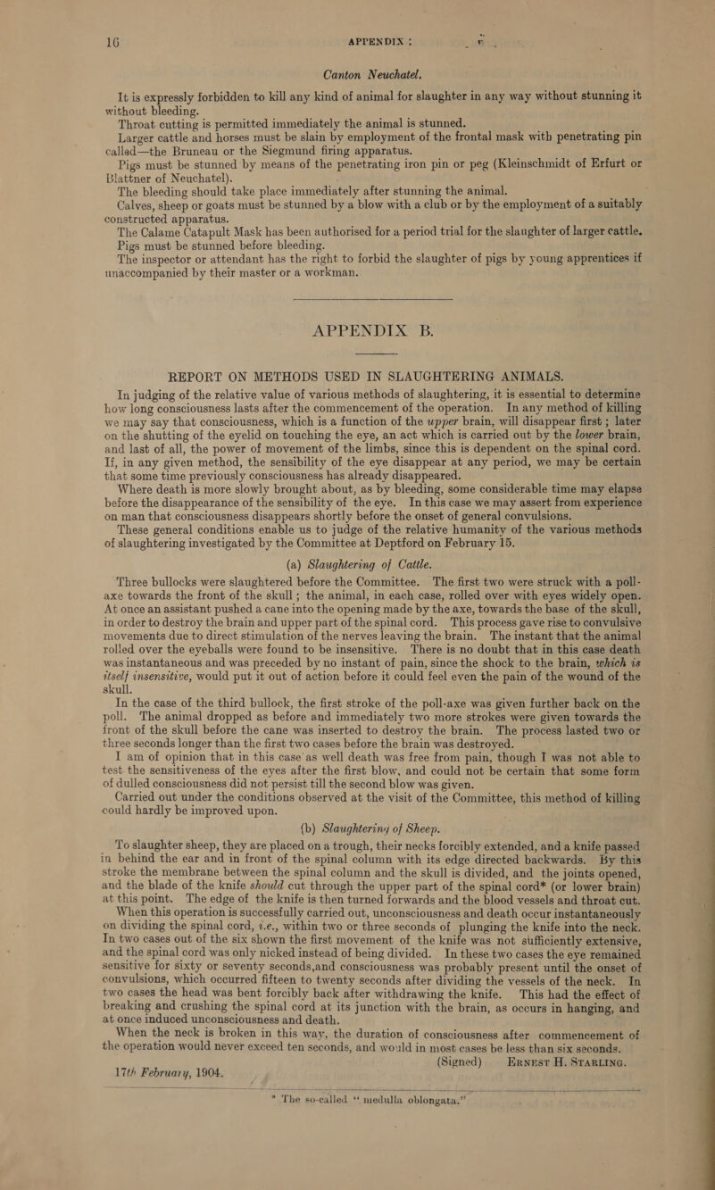 Canton Neuchatel. It is expressly forbidden to kill any kind of animal for slaughter in any way without stunning it without bleeding. Throat cutting is permitted immediately the animal is stunned. ys Larger cattle and horses must be slain by employment of the frontal mask with penetrating pin called—the Bruneau or the Siegmund firing apparatus. Pigs must be stunned by means of the penetrating iron pin or peg (Kleinschmidt of Erfurt or Blattner of Neuchatel). The bleeding should take place immediately after stunning the animal. Calves, sheep or goats must be stunned by a blow with a club or by the employment of a suitably constructed apparatus. The Calame Catapult Mask has been authorised for a period trial for the slaughter of larger cattle. Pigs must be stunned before bleeding. ai The inspector or attendant has the right to forbid the slaughter of pigs by young apprentices if unaccompanied by their master or a workman.  APPENDIX B.  REPORT ON METHODS USED IN SLAUGHTERING ANIMALS. In judging of the relative value of various methods of slaughtering, it is essential to determine how long consciousness lasts after the commencement of the operation. In any method of killing we may say that consciousness, which is a function of the wpper brain, will disappear first ; later on the shutting of the eyelid on touching the eye, an act which is carried out by the /ower brain, and last of all, the power of movement of the limbs, since this is dependent on the spinal cord. If, in any given method, the sensibility of the eye disappear at any period, we may be certain that some time previously consciousness has already disappeared. Where death is more slowly brought about, as by bleeding, some considerable time may elapse before the disappearance of the sensibility of the eye. In this case we may assert from experience on man that consciousness disappears shortly before the onset of general convulsions. These general conditions enable us to judge of the relative humanity of the various methods of slaughtering investigated by the Committee at Deptford on February 15. (a) Slaughtering of Cattle. Three bullocks were slaughtered before the Committee. The first two were struck with a poll- axe towards the front of the skull; the animal, in each case, rolled over with eyes widely open. At once an assistant pushed a cane into the opening made by the axe, towards the base of the skull, in order to destroy the brain and upper part of the spinal cord. This process gave rise to convulsive movements due to direct stimulation of the nerves leaving the brain. The instant that the animal rolled over the eyeballs were found to be insensitive. There is no doubt that in this case death was instantaneous and was preceded by no instant of pain, since the shock to the brain, which 1s auself insensitive, would put it out of action before it could feel even the pain of the wound of the skull. In the case of the third bullock, the first stroke of the poll-axe was given further back on the poll. The animal dropped as before and immediately two more strokes were given towards the front of the skull before the cane was inserted to destroy the brain. The process lasted two or three seconds longer than the first two cases before the brain was destroyed. I am of opinion that in this case’as well death was free from pain, though I was not able to test. the sensitiveness of the eyes after the first blow, and could not be certain that some form of dulled consciousness did not persist till the second blow was given. Carried out under the conditions observed at the visit of the Committee, this method of killing could hardly be improved upon. {b) Slaughteriny of Sheep. To slaughter sheep, they are placed on a trough, their necks forcibly extended, and a knife passed in behind the ear and in front of the spinal column with its edge directed backwards. By this stroke the membrane between the spinal column and the skull is divided, and the joints opened, and the blade of the knife should cut through the upper part of the spinal cord* (or lower brain) at this point. The edge of the knife is then turned forwards and the blood vessels and throat cut. When this operation is successfully carried out, unconsciousness and death occur instantaneously on dividing the spinal cord, 2.e., within two or three seconds of plunging the knife into the neck. In two cases out of the six shown the first movement of the knife was not sufficiently extensive, and the spinal cord was only nicked instead of being divided. In these two cases the eye remained sensitive for sixty or seventy seconds,and consciousness was probably present until the onset of convulsions, which occurred fifteen to twenty seconds after dividing the vessels of the neck. In two cases the head was bent forcibly back after withdrawing the knife. This had the effect of breaking and crushing the spinal cord at its junction with the brain, as occurs in hanging, and at once induced unconsciousness and death. When the neck is broken in this way, the duration of consciousness after commencement of the operation would never exceed ten seconds, and would in most cases be less than six seconds. (Signed) Ernest H. STARLING. 17th February, 1904.  * The so-called ‘ medulla oblongata.” 