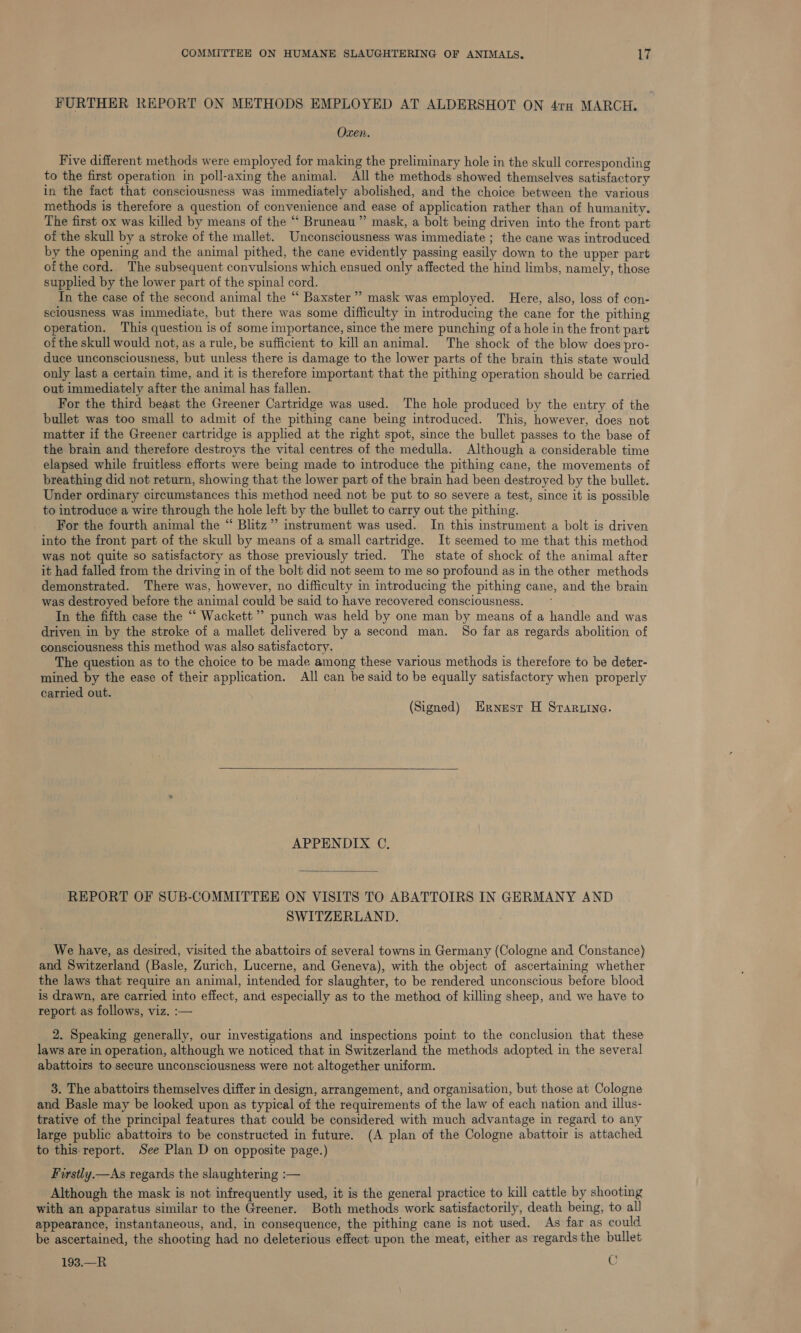 FURTHER REPORT ON METHODS EMPLOYED AT ALDERSHOT ON 47rx MARCH. Ozen. Five different methods were employed for making the preliminary hole in the skull corresponding to the first operation in poll-axing the animal. All the methods showed themselves satisfactory in the fact that consciousness was immediately abolished, and the choice between the various methods is therefore a question of convenience and ease of application rather than of humanity. The first ox was killed by means of the “ Bruneau” mask, a bolt being driven into the front part of the skull by a stroke of the mallet. Unconsciousness was immediate ; the cane was introduced by the opening and the animal pithed, the cane evidently passing easily down to the upper part ofthe cord. The subsequent convulsions which ensued only affected the hind limbs, namely, those supplied by the lower part of the spinal cord. In the case of the second animal the “ Baxster”” mask was employed. Here, also, loss of con- sciousness was immediate, but there was some difficulty in introducing the cane for the pithing operation. This question is of some importance, since the mere punching of a hole in the front part of the skull would not, as arule, be sufficient to kill an animal. The shock of the blow does pro- duce unconsciousness, but unless there is damage to the lower parts of the brain this state would only last a certain time, and it is therefore important that the pithing operation should be carried out immediately after the animal has fallen. For the third beast the Greener Cartridge was used. The hole produced by the entry of the bullet was too small to admit of the pithing cane being introduced. This, however, does not matter if the Greener cartridge is applied at the right spot, since the bullet passes to the base of the brain and therefore destroys the vital centres of the medulla. Although a considerable time elapsed while fruitless efforts were being made to introduce the pithing cane, the movements of breathing did not return, showing that the lower part of the brain had been destroyed by the bullet. Under ordinary circumstances this method need not be put to so severe a test, since it is possible to introduce a wire through the hole left by the bullet to carry out the pithing. For the fourth animal the “ Blitz” instrument was used. In this instrument a bolt is driven into the front part of the skull by means of a small cartridge. It seemed to me that this method was not quite so satisfactory as those previously tried. The state of shock of the animal after it had falled from the driving in of the bolt did not seem to me so profound as in the other methods demonstrated. There was, however, no difficulty in introducing the pithing cane, and the brain was destroyed before the animal could be said to have recovered consciousness. ~~ In the fifth case the “ Wackett ’ punch was held by one man by means of a handle and was driven in by the stroke of a mallet delivered by a second man. So far as regards abolition of consciousness this method was also satisfactory. The question as to the choice to be made among these various methods is therefore to be deter- mined by the ease of their application. All can be said to be equally satisfactory when properly carried out. (Signed) Ernesr H Srar.ine.  APPENDIX C. REPORT OF SUB-COMMITTEE ON VISITS TO ABATTOIRS IN GERMANY AND SWITZERLAND. We have, as desired, visited the abattoirs of several towns in Germany (Cologne and Constance) and Switzerland (Basle, Zurich, Lucerne, and Geneva), with the object of ascertaining whether the laws that require an animal, intended for slaughter, to be rendered unconscious before blood is drawn, are carried into effect, and especially as to the methoa of killing sheep, and we have to report as follows, viz. :— 2. Speaking generally, our investigations and inspections point to the conclusion that these laws are in operation, although we noticed that in Switzerland the methods adopted in the several abattoirs to secure unconsciousness were not altogether uniform. 3. The abattoirs themselves differ in design, arrangement, and organisation, but those at Cologne and Basle may be looked upon as typical of the requirements of the law of each nation and illus- trative of the principal features that could be considered with much advantage in regard to any large public abattoirs to be constructed in future. (A plan of the Cologne abattoir is attached to this-report. See Plan D on opposite page.) Firstly —As regards the slaughtering :— Although the mask is not infrequently used, it is the general practice to kill cattle by shooting with an apparatus similar to the Greener. Both methods work satisfactorily, death being, to all appearance, instantaneous, and, in consequence, the pithing cane is not used. As far as could be ascertained, the shooting had no deleterious effect upon the meat, either as regards the bullet 193.—R C