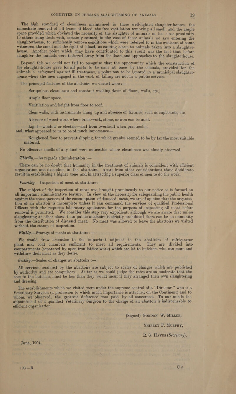 The high standard of cleanliness maintained in these well-lighted slaughter-houses, the immediate removal of all traces of blood, the free ventilation removing all smell, and the ample space provided which obviated the necessity of the slaughter of animals in too close proximity to others being dealt with, certainly seemed, in the case of those animals we saw entering the slaughtethouse, to sufficiently remove conditions which were referred to in the evidence of some witnesses, the smell and the sight of blood, as causing alarm to animals taken into a slaughter- house. Another point which may have contributed to this result was the fact that before slaughter the animals were tethered away from the doors and approaches to the slaughterhouse. Beyond this we could not fail to recognise that the opportunity which the construction of the slaughterhouse gave for all parts to be seen at once by the officials, provided for the animals a safeguard against ill-treatment, a point not to be ignored in a municipal slaughter- house where the men engaged in the work of killing are not in a public service. The principal features of the abattoirs we visited were :— Scrupulous cleanliness and constant washing down of floors, walls, etc.’ Ample floor space. Ventilation and height from floor to roof. Clear walls, with instruments hung up and absence of fixtures, such as cupboards, etc, Absence of wood-work where brick-work, stone, or iron can be used. Light—window or electric—and from overhead when practicable. and, what appeared to us to be of much importance— Roughened floor to prevent slipping, for which granite seemed to be by far the stiost suitable material. _ No offensive smells of any kind were noticeable where cleanliness was closely observed. Thirdly.—As regards administration :— There can be no doubt that humanity in the treatment of animals is coincident with efficient organisation and discipline in the abattoirs. Apart from other considerations these desiderata result in establishing a higher tone and in attracting a superior class of men to do the work. Fourthly.—Inspection of meat at abattoirs :— The subject of the inspection of meat was brought prominently to our notice as it formed an all important administrative feature. In view of the necessity for safeguarding the public health against the consequences of the consumption of diseased meat, we are of opinion that the organisa- tion of an abattoir is incomplete unless it can command the services of qualified Professional Officers with the requisite laboratory appliances for the purpose of inspecting all meat before removal is permitted. We consider this step very expedient, although we are aware that unless. slaughtering at other places than public abattoirs is strictly prohibited there can be no immunity from the distribution of diseased meat. No meat was allowed to leave the abattoirs we visited without the stamp of inspection. Fifthly.— Storage of meats at abattoirs :— We would draw attention to the important adjunct to the abattoirs of refrigerator plant and cold chambers sufficient to meet all requirements: They are divided into compartments (separated by open iron lattice work) which are let to butchers who can store and withdraw their meat as they desire. Siathly.—Scales of charges at abattoirs :— All services rendered by the abattoirs are subject to scales of charges which are published by authority and are compulsory. As far as we could judge the rates are so moderate that the cost to the butchers must be less than they would incur if they arranged their own slaughtering and dressing. The establishments which we visited were under the supreme control of a ‘“‘Director” who is a Veterinary Surgeon (a profession to which much importance is attached on the Continent) and to whom, we observed, the greatest deference was paid by all concerned. To our minds the appointment of a qualified Veterinary Surgeon to the charge of an abattoir is indispensable to efficient organisation. (Signed) Gorpon W. MILLER, SuirteY F. Murpxy, R. G, Hayes (Secretary). June, 1904. 193,228 C2