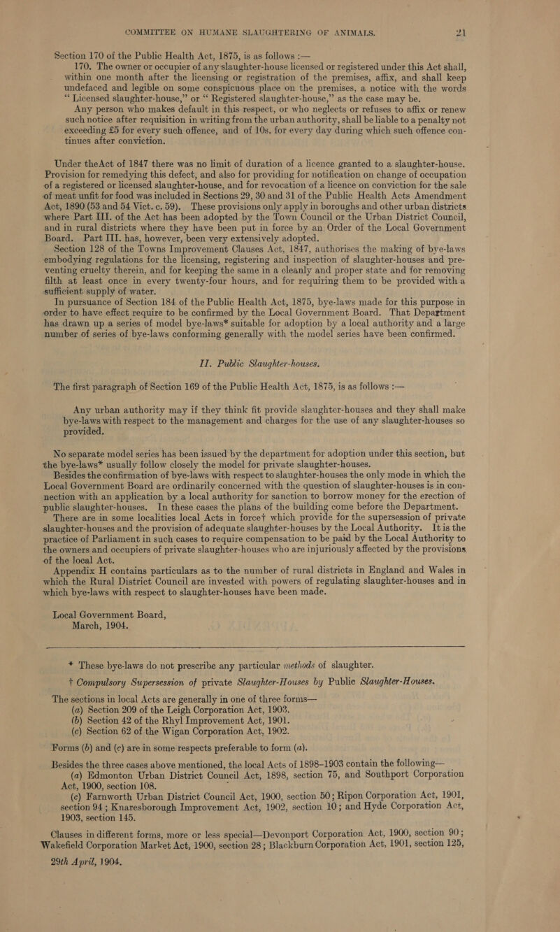 Section 170 of the Public Health Act, 1875, is as follows :— 170, The owner or occupier of any slaughter-house licensed or registered under this Act shall, within one month after the licensing or registration of the premises, affix, and shall keep undefaced and legible on some conspicuous place on the premises, a notice with the words “ Licensed slaughter-house,” or “ Registered slaughter-house,” as the case may be. Any person who makes default in this respect, or who neglects or refuses to affix or renew such notice after requisition in writing from the urban authority, shall be liable to a penalty not exceeding £5 for every such offence, and of 10s, for every day during which such offence con- tinues after conviction. Under theAct of 1847 there was no limit of duration of a licence granted to a slaughter-house. Provision for remedying this defect, and also for providing for notification on change of occupation of a registered or licensed slaughter-house, and for revocation of a licence on conviction for the sale of meat unfit for food was included in Sections 29, 30 and 31 of the Public Health Acts Amendment Act, 1890 (53 and 54 Vict. c.59). These provisions only apply in boroughs and other urban districts where Part III. of the Act has been adopted by the Town Council or the Urban District Council, and in rural districts where they have been put in force by an Order of the Local Government Board. Part III. has, however, been very extensively adopted. Section 128 of the Towns Improvement Clauses Act, 1847, authorises the making of bye-laws embodying regulations for the licensing, registering and inspection of slaughter-houses and pre- venting cruelty therein, and for keeping the same in a cleanly and proper state and for removing filth at least once in every twenty-four hours, and for requiring them to be provided witha sufficient supply of water. In pursuance of Section 184 of the Public Health Act, 1875, bye-laws made for this purpose in order to have effect require to be confirmed by the Local Government Board. That Department has drawn up a series of model bye-laws* suitable for adoption by a local authority and a large number of series of bye-laws conforming generally with the model series have been confirmed. IT. Public Slaughter-houses. The first paragraph of Section 169 of the Public Health Act, 1875, is as follows :— Any urban authority may if they think fit provide slaughter-houses and they shall make bye-laws with respect to the management and charges for the use of any slaughter-houses so provided. No separate model series has been issued by the department for adoption under this section, but the bye-laws* usually follow closely the model for private slaughter-houses. Besides the confirmation of bye-laws with respect to slaughter-houses the only mode in which the Local Government Board are ordinarily concerned with the question of slaughter-houses is in con- nection with an application by a local authority for sanction to borrow money for the erection of public slaughter-houses. In these cases the plans of the building come before the Department. There are in some localities local Acts in force+ which provide for the supersession of private slaughter-houses and the provision of adequate slaughter-houses by the Local Authority. Itis the practice of Parliament in such cases to require compensation to be paid by the Local Authority to the owners and occupiers of private slaughter-houses who are injuriously affected by the provisions of the local Act. Appendix H contains particulars as to the number of rural districts in England and Wales in | which the Rural District Council are invested with powers of regulating slaughter-houses and in which bye-laws with respect to slaughter-houses have been made. Local Government Board, March, 1904.  * These bye-laws do not prescribe any particular methods of slaughter. t Compulsory Supersession of private Slaughter-Houses by Public Slaughter-Houses. _ The sections in local Acts are generally in one of three forms— (a) Section 209 of the Leigh Corporation Act, 1903. (b) Section 42 of the Rhyl Improvement Act, 1901. (c) Section 62 of the Wigan Corporation Act, 1902. Forms (6) and (c) are in some respects preferable to form (a). Besides the three cases above mentioned, the local Acts of 1898-1903 contain the following— _ (2) Edmonton Urban District Council Act, 1898, section 75, and Southport Corporation Act, 1900, section 108. : : (ec) Farnworth Urban District Council Act, 1900, section 50; Ripon Corporation Act, 1901, section 94 ; Knaresborough Improvement Act, 1902, section 10; and Hyde Corporation Act, 1903, section 145. Clauses in different forms, more or less special—Devonport Corporation Act, 1900, section 90 ; Wakefield Corporation Market Act, 1900, section 28; Blackburn Corporation Act, 1901, section 125, 29th April, 1904.