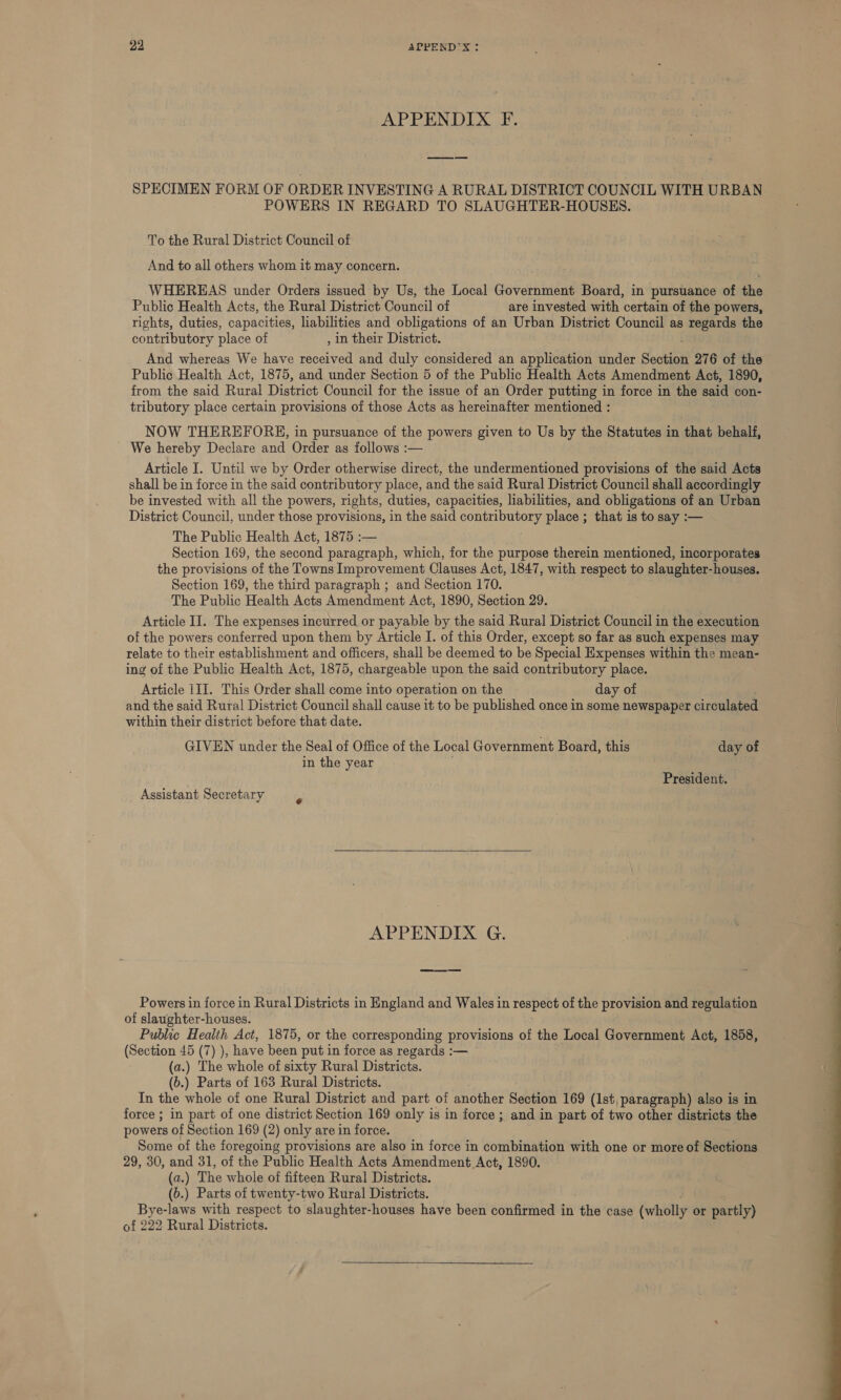 APPENDIX F. SPECIMEN FORM OF ORDER INVESTING A RURAL DISTRICT COUNCIL WITH URBAN POWERS IN REGARD TO SLAUGHTER-HOUSES. To the Rural District Council of And to all others whom it may concern. WHEREAS under Orders issued by Us, the Local Government Board, in pursuance of the Public Health Acts, the Rural District Council of are invested with certain of the powers, rights, duties, capacities, liabilities and obligations of an Urban District Council as regards the contributory place of , in their District. And whereas We have ee and duly considered an application under Sectitih 276 of the Public Health Act, 1875, and under Section 5 of the Public Health Acts Amendment Act, 1890, from the said Rural District Council for the issue of an Order putting in force in the said con- tributory place certain provisions of those Acts as hereinafter mentioned : NOW THEREFORE, in pursuance of the powers given to Us by the Statutes in that behalf, We hereby Declare and Order as follows :— Article I. Until we by Order otherwise direct, the undermentioned provisions of the said Acts shall be in force in the said contributory place, and the said Rural District Council shall accordingly be invested with all the powers, rights, duties, capacities, liabilities, and obligations of an Urban District Council, under those provisions, in the said seneribntory place ; that is to say :— The Public Health Act, 1875 :— Section 169, the second paragraph, which, for the purpose therein mentioned, incorporates the provisions of the Towns Improvement Clauses Act, 1847, with respect to slaughter-houses. Section 169, the third paragraph ; and Section 170. The Public Health Acts Amendment Act, 1890, Section 29. Article II. The expenses incurred or payable by the said Rural District Council in the execution of the powers conferred upon them by Article I. of this Order, except so far as such expenses may relate to their establishment and officers, shall be deemed to be Special Expenses within the mean- ing of the Public Health Act, 1875, chargeable upon the said contributory place. Article III. This Order shall come into operation on the day of and the said Rural District Council shall cause it to be published once in some newspaper circulated within their district before that date. GIVEN under the Seal of Office of the Local Government Board, this day of in the year President. Assistant Secretary ”  APPENDIX G. ee Powers in force in Rural Districts in England and Wales in respect of the provision and regulation of slaughter-houses. Public Health Act, 1875, or the corresponding provisions of the Local Government Act, 1858, (Section 45 (7) ), have been put in force as regards :— (a.) The whole of sixty Rural Districts. (b.) Parts of 163 Rural Districts. In the whole of one Rural District and part of another Section 169 (1st, paragraph) also is in force ; in part of one district Section 169 only is in force ; and in part of two other districts the powers of Section 169 (2) only are in force. Some of the foregoing provisions are also in force in combination with one or more of Sections 29, 30, and 31, of the Public Health Acts Amendment Act, 1890. (a.) The whole of fifteen Rural Districts. Bye-laws with respect to slaughter-houses have been confirmed in the case (wholly or partly) of 222 Rural Districts. 