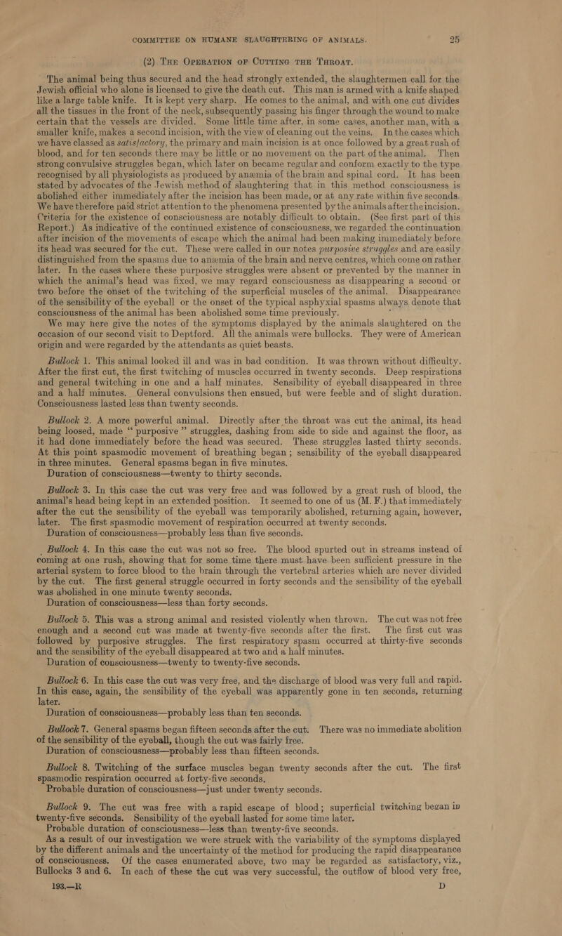 (2) THe OPERATION OF CUTTING THE THROAT. The animal being thus secured and the head strongly extended, the slaughtermen call for the Jewish official who alone is licensed to give the death cut. This man is armed with a knife shaped like a large table knife. It is kept very sharp. He comes to the animal, and with one cut divides all the tissues in the front of the neck, subsequently passing his finger through the wound to make certain that the vessels are divided. Some little time after, in some cases, another man, with a smaller knife, makes a second incision, with the view of cleaning out the veins. Inthe cases which we have classed as satis/actory, the primary and main incision is at once followed by a great rush of blood, and for ten seconds there may be little or no movement on the part ofthe animal. Then strong convulsive struggles began, which later on became regular and conform exactly to the type recognised by all physiologists as produced by anemia of the brain and spinal cord. It has been stated by advocates of the Jewish method of slaughtering that in this method consciousness is abolished either immediately after the incision has been made, or at any rate within five seconds. We have therefore paid strict attention to the phenomena presented by the animals after the incision. Criteria for the existence of consciousness are notably difficult to obtain. (See first part of this Report.) As indicative of the continued existence of consciousness, we regarded the continuation after incision of the movements of escape which the animal had been making immediately before its head was secured for the cut. These were called in our notes purposive struggles and are easily distinguished from the spasms due to anzmia of the brain and nerve centres, which come on rather later. In the cases where these purposive struggles were absent or prevented by the manner in which the animal’s head was fixed, we may regard consciousness as disappearing a second or two before the onset of the twitching of the superficial muscles of the animal. Disappearance of the sensibility of the eyeball or the onset of the typical asphyxial spasms always denote that consciousness of the animal has been abolished some time previously. : We may here give the notes of the symptoms displayed by the animals slaughtered on the occasion of our second visit to Deptford. All the animals were bullocks. They were of American origin and were regarded by the attendants as quiet beasts. Bullock 1. This animal looked ill and was in bad condition. It was thrown without difficulty. Aiter the first cut, the first twitching of muscles occurred in twenty seconds. Deep respirations and general twitching in one and a half minutes. Sensibility of eyeball disappeared in three and a half minutes. General convulsions then ensued, but were feeble and of slight duration. Consciousness lasted less than twenty seconds. Bullock 2. A more powerful animal. Directly after the throat was cut the animal, its head being loosed, made “ purposive ”’ struggles, dashing from side to side and against the floor, as it had done immediately before the head was secured. These struggles lasted thirty seconds. At this point spasmodic movement of breathing began ; sensibility of the eyeball disappeared in three minutes. General spasms began in five minutes. Duration of consciousness—twenty to thirty seconds. Bullock 3. In this case the cut was very free and was followed by a great rush of blood, the animal’s head being kept in an extended position. It seemed to one of us (M. F.) that immediately after the cut the sensibility of the eyeball was temporarily abolished, returning again, however, later. The first spasmodic movement of respiration occurred at twenty seconds. Duration of consciousness—probably less than five seconds. _ Bullock 4. In this case the cut was not so free. The blood spurted out in streams instead of coming at one rush, showing that for some time there must have been sufficient pressure in the arterial system to force blood to the brain through the vertebral arteries which are never divided by the cut. The first general struggle occurred in forty seconds and the sensibility of the eyeball was abolished in one minute twenty seconds. Duration of consciousness—less than forty seconds. Bullock 5. This was a strong animal and resisted violently when thrown. The cut was not free enough and a second cut was made at twenty-five seconds after the first. The first cut was followed by purposive struggles. The first respiratory spasm occurred at thirty-five seconds and the sensibility of the eyeball disappeared at two and a half minutes. Duration of consciousness—twenty to twenty-five seconds. Bullock 6. In this case the cut was very free, and the discharge of blood was very full and rapid. In this case, again, the sensibility of the eyeball was apparently gone in ten seconds, returning later. Duration of consciousness—probably less than ten seconds. Bullock 7. General spasms began fifteen seconds after the cut. There was no immediate abolition of the sensibility of the eyeball, though the cut was fairly free. Duration of consciousness—probably less than fifteen seconds. Bullock 8. Twitching of the surface muscles began twenty seconds after the cut. The first spasmodic respiration occurred at forty-five seconds, Probable duration of consciousness—just under twenty seconds. Bullock 9. The cut was free with a rapid escape of blood; superficial twitching began in twenty-five seconds. Sensibility of the eyeball lasted for some time later. Probable duration of consciousness—less than twenty-five seconds. As a result of our investigation we were struck with the variability of the symptoms displayed by the different animals and the uncertainty of the method for producing the rapid disappearance of consciousness. Of the cases enumerated above, two may be regarded as satisfactory, viz., Bullocks 3 and 6. In each of these the cut was very successful, the outflow of blood very free, 193.—R D