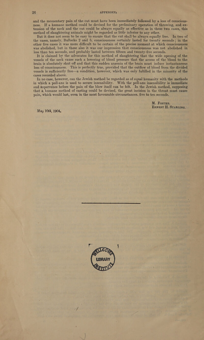 and the momentary pain of the cut must have been immediately followed by a loss of conscious- ness. If a humane method could be devised for the preliminary operation of throwing, and ex- tension of the neck and the cut could be always equally as effective as in these two cases, this method of slaughtering animals might be regarded as little inferior to any other. But it does not seem to be easy to ensure that the cut shall be always equally free. In two of the cases, namely, Bullocks 2 and 5, consciousness certainly lasted for twenty seconds; in the other five cases it was more difficult to be certain of the precise moment at which consciousness was abolished, but in these also it was our impression that consciousness was not abolished in less than ten seconds, and probably lasted between fifteen and twenty-five seconds. It is claimed by the advocates for this method of slaughtering that the wide opening of the vessels of the neck cause such a lowering of blood pressure that the access of the blood to the brain is absolutely shut off and that this sudden anemia of the brain must induce instantaneous loss of consciousness. ‘This is perfectly true, provided that the outflow of blood from the divided vessels is sufficiently free—a condition, however, which was only fulfilled in the minority of the cases recorded above. : In no case, however, can the Jewish method be regarded as of equal humanity with the methods in which a poll-axe is used to secure insensibility. With the poll-axe insensibility is immediate and supervenes before the pain of the blow itself can be felt. In the Jewish method, supposing that a humane method of casting could be devised, the great incision in the throat must cause pain, which would last, even in the most favourable circumstances, five to ten seconds. M. Foster. Ernest H. Sraruina. May 10th, 1904. 