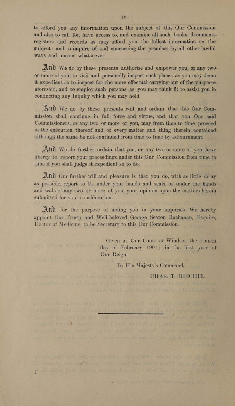 1V. to afford you any information upon the subject of this Our Commission: and also to call for, have access to, and examine all such books, documents. registers and records as may afford you the fullest information on the subject ; and to inquire of and concerning the premises by all other lawful ways and means whatsoever. And We do by these presents authorise and empower you, or any two: or more of you, to visit and personally inspect such places as you may deem it expedient so to inspect for the more effectual carrying out of the purposes. aforesaid, and to employ such persons. as you may think fit to assist you in conducting any Inquiry which you may hold. And We do by these presents will and ordain that this Our Com- mission shall continue in full force and virtue, and that you Our said Commissioners, or any two or more of you, may from time to time proceed in the execution thereof and of every matter and thing therein contained althougli the same be not continued from time to time by adjournment. And We do further ordain that you, or any two or more of you, have: liberty to report your proceedings under this Our Commission from time to: time if you shall judge it expedient so to do. And Our further will and pleasure is that you do, with as little delay as possible, report to Us under your hands and seals, or under the hands. and seals of any two or more of you, your opinion upon the matters herein. submitted for your consideration. And for the purpose of aiding you in your inquiries We hereby appoint Our Trusty and Well-beloved George Seaton Buchanan, Esquire, Doctor of Medicine, to be Secretary to this Our Commission. Given at Our Court at Windsor the Fourth. day of February 1901; in the first year of. Our Reign. By His Majesty’s Command, CHAS. T. RITCHIE.