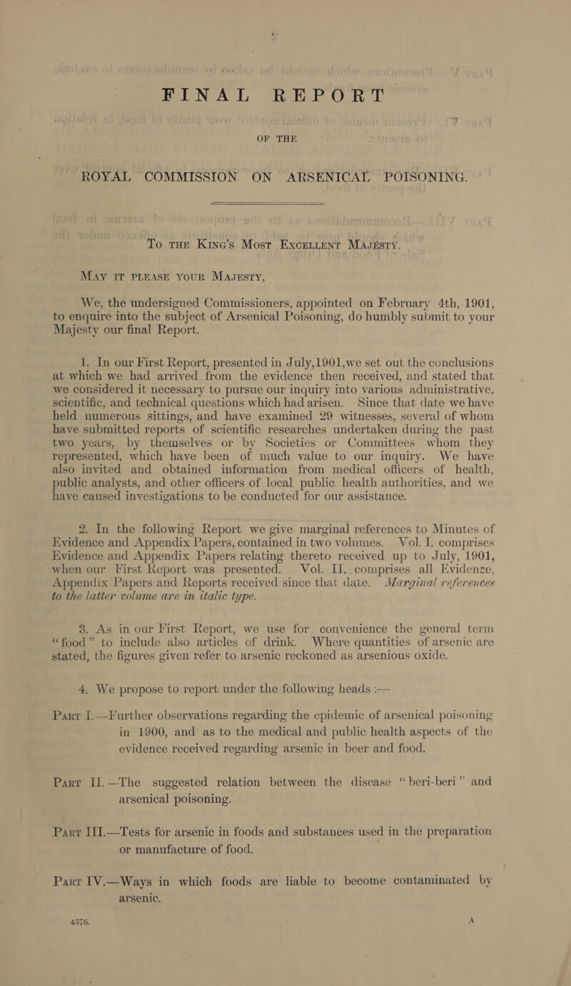 FINAL REPORT ra OF a : ~ ROYAL COMMISSION ON ARSENICAL POISONING.  To THE Kine’s Most Excentent Mauzsry. MAY IT PLEASE youR MajJgrstry, We, the undersigned Commissioners, appointed on February 4th, 1901, to enquire into the subject of Arsenical Poisoning, do humbly submit to your Majesty our final Report. 1. In our First Report, presented in July,1901,we set out the conclusions at which we had arrived from the evidence then received, and stated that we considered it necessary to pursue our inquiry into various administrative, scientific, and technical questions which had arisen. Since that date we have held numerous sittings, and have examined 29 witnesses, several of whom have submitted reports of scientific researches undertaken during the past two years, by themselves or by Societies or Committees whom they represented, which have been of much value to our inquiry. We have also invited and obtained information from medical officers of health, public analysts, and other officers of local public health authorities, and we have caused investigations to be conducted for our assistance. 2. In the following Report we give marginal references to Minutes of Evidence and Appendix Papers, contained in two volumes. Vol. I. comprises Evidence and Appendix Papers relating thereto received up to July, 1901, when our First Report was presented. Vol. II,.comprises all Evidence, Appendix Papers and Reports received since that date. Marginal references to the latter volume are in italic type. 3. As in our First Report, we use for convenience the general term “food” to include also articles of drink. Where quantities of arsenic are stated, the figures given refer to arsenic reckoned as arsenious oxide. 4. We propose to report under the following heads :— Part I.—Further observations regarding the epidemic of arsenical poisoning in 1900, and as to the medical and public health aspects of the evidence received regarding arsenic in beer and food. Part Il.—The suggested relation between the disease “ beri-beri” and arsenical poisoning. Parr III.—Tests for arsenic in foods and substances used in the preparation or manufacture of food. Parr IV.—Ways in which foods are liable to become contaminated by arsenic.