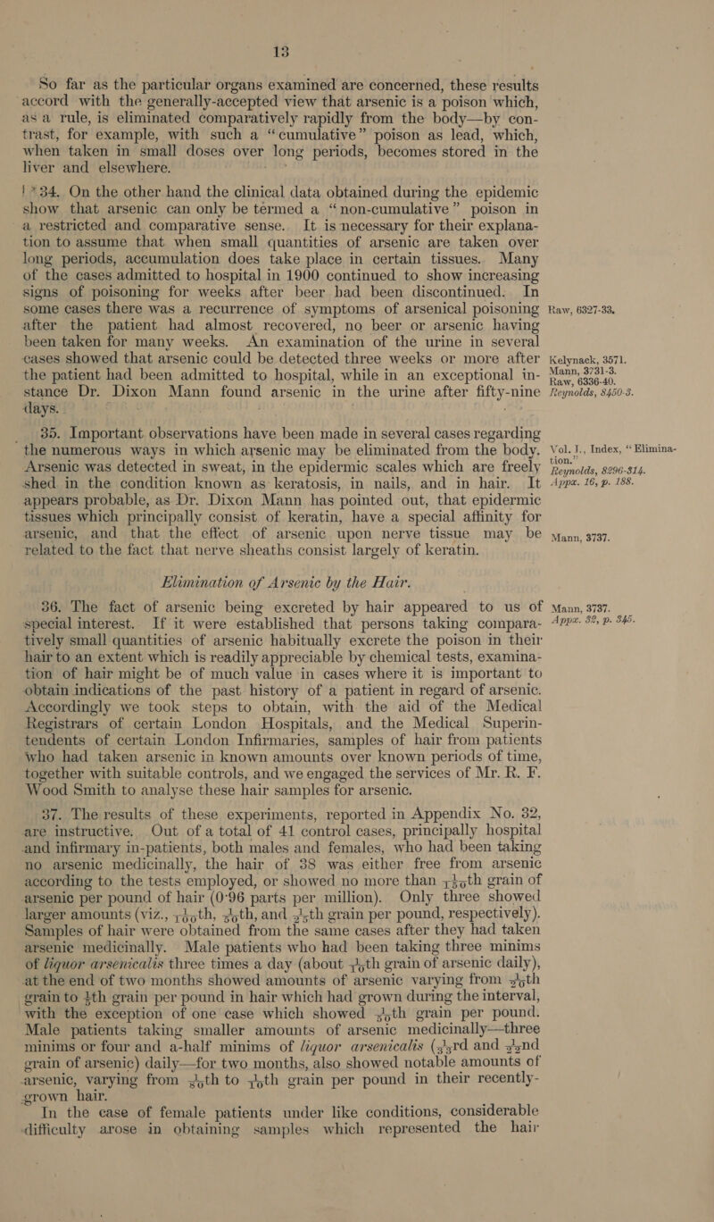 So far as the particular organs examined are concerned, these results accord with the generally-accepted view that arsenic is a poison which, asa rule, is eliminated comparatively rapidly from the body—by con- trast, for example, with such a “cumulative” poison as lead, which, when taken in small doses over long periods, becomes stored in the liver and elsewhere. '* 34. On the other hand the clinical data obtained during the epidemic show that arsenic can only be termed a “non-cumulative” poison in a restricted and comparative sense. It is necessary for their explana- tion to assume that when small quantities of arsenic are taken over long periods, accumulation does take place in certain tissues. Many of the cases admitted to hospital in 1900 continued to show increasing signs of poisoning for weeks after beer bad been discontinued. In some cases there was a recurrence of symptoms of arsenical poisoning after the patient had almost recovered, no beer or arsenic having been taken for many weeks. An examination of the urine in several cases showed that arsenic could be detected three weeks or more after the patient had been admitted to hospital, while in an exceptional in- stance Dr. Dixon Mann found arsenic in the urine after fifty-nine days. | | ; __ 35. Important observations have been made in several cases regarding the numerous ways in which arsenic may be eliminated from the body. Arsenic was detected in sweat, in the epidermic scales which are freely shed in the condition known as keratosis, in nails, and in hair. It appears probable, as Dr. Dixon Mann has pointed out, that epidermic tissues which principally consist of keratin, have a special affinity for arsenic, and that the effect of arsenic upon nerve tissue may be related to the fact that nerve sheaths consist largely of keratin. Elimination of Arsenic by the Hair. Raw, 6327-33. Kelynaek, 3571. Mann, 3731-3. Raw, 6336-40. Reynolds, 8450-3. Vol. J., Index, ‘“ Elimina- tion.” Reynolds, 8296-814. Appx. 16, p. 188. Mann, 3737. special interest. If it were established that persons taking compara- hair to an extent which is readily appreciable by chemical tests, examina- tion of hair might be of much value in cases where it is important to obtain indications of the past history of a patient in regard of arsenic. Accordingly we took steps to obtain, with the aid of the Medical Registrars of certain London Hospitals, and the Medical Superin- tendents of certain London Infirmaries, samples of hair from patients who had taken arsenic in known amounts over known periods of time, together with suitable controls, and we engaged the services of Mr. R. F. Wood Smith to analyse these hair samples for arsenic. | 37. The results of these experiments, reported in Appendix No. 82, are instructive. Out of a total of 41 control cases, principally hospital and infirmary in-patients, both males and females, who had been taking no arsenic medicinally, the hair of 38 was either free from arsenic according to the tests employed, or showed no more than ;}oth grain of arsenic per pound of hair (0°96 parts per million). Only three showed larger amounts (viz., 4th, ;yth, and .4,th grain per pound, respectively). Samples of hair were obtained from the same cases after they had taken arsenie medicinally. Male patients who had been taking three minims of liquor arsenicalis three times a day (about 5th grain of arsenic daily), at the end of two months showed amounts of arsenic varying from y!5th grain to 4th grain per pound in hair which had grown during the interval, with the exception of one case which showed jth grain per pound. Male patients taking smaller amounts of arsenic medicinally—three minims or four and a-half minims of iguor arsenicalis (s!srd and 3nd grain of arsenic) daily—for two months, also showed notable amounts of arsenic, varying from .4th to ;th grain per pound in their recently- grown. hair. In the case of female patients under like conditions, considerable difficulty arose in obtaining samples which represented the hair