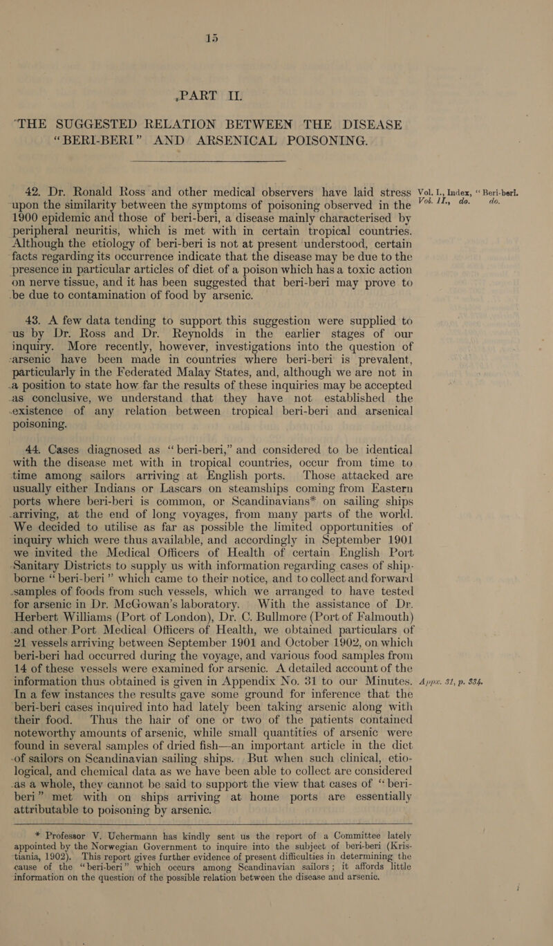 »~PART II. ‘THE SUGGESTED RELATION BETWEEN THE DISEASE “BERI-BERI” AND ARSENICAL POISONING. 42, Dr. Ronald Ross and other medical observers have laid stress Vol. I., Index, « Beri-beri. -upon the similarity between the symptoms of poisoning observed in the 4 # 1900 epidemic and those of beri-beri, a disease mainly characterised by ‘peripheral neuritis, which is met with in certain tropical countries. Although the etiology of beri-beri is not at present understood, certain ‘facts regarding its occurrence indicate that the disease may be due to the presence in particular articles of diet of a poison which has a toxic action on nerve tissue, and it has been suggested that beri-beri may prove to -be due to contamination of food by arsenic. 43. A few data tending to support this suggestion were supplied to us by Dr. Ross and Dr. Reynolds in the earlier stages of our inquiry. More recently, however, investigations into the question of arsenic have been made in countries where beri-beri is prevalent, particularly in the Federated Malay States, and, although we are not in .&amp; position to state how far the results of these inquiries may be accepted as conclusive, we understand that they have not established the existence of any relation between tropical beri-beri and arsenical poisoning. 44, Cases diagnosed as ‘beri-beri,” and considered to be identical with the disease met with in tropical countries, occur from time to ‘time among sailors arriving at English ports. Those attacked are usually either Indians or Lascars on steamships coming from Eastern ports where beri-beri is common, or Scandinavians* on sailing ships -arriving, at the end of long voyages, from many parts of the world. We decided to utilise as far as possible the limited opportunities of ‘inquiry which were thus available, and accordingly in September 1901 we invited the Medical Officers of Health of certain English Port Sanitary Districts to supply us with information regarding cases of ship- borne ‘‘ beri-beri” which came to their notice, and to collect and forward samples of foods from such vessels, which we arranged to have tested for arsenic in Dr. McGowan’s laboratory. | With the assistance of Dr. Herbert Williams (Port of London), Dr. C. Bullmore (Port of Falmouth) -and other Port Medical Officers of Health, we obtained particulars of 21 vessels arriving between September 1901 and October 1902, on which beri-beri had occurred during the voyage, and various food samples from 14 of these vessels were examined for arsenic. A detailed account of the ‘information thus obtained is given in Appendix No. 31 to our Minutes. 4ppz. 31, p. 834 In a few instances the results gave some ground for inference that the beri-beri cases inquired into had lately been taking arsenic along with ‘their food. Thus the hair of one or two of the patients contained noteworthy amounts of arsenic, while small quantities of arsenic were found in several samples of dried fish—an important article in the dict -of sailors on Scandinavian sailing ships. But when such clinical, etio- logical, and chemical data as we have been able to collect are considered -as a whole, they cannot be said to support the view that cases of “ beri- beri” met with on ships arriving at home ports are essentially attributable to poisoning by arsenic. * Professor V. Uchermann has kindly sent us the report of a Committee lately appointed by the Norwegian Government to inquire into the subject of beri-beri (Kris- tiania, 1902). This report gives further evidence of present difficulties in determining the cause of the “beri-beri” which occurs among Scandinavian sailors; it affords little ‘information on the question of the possible relation between the disease and arsenic.