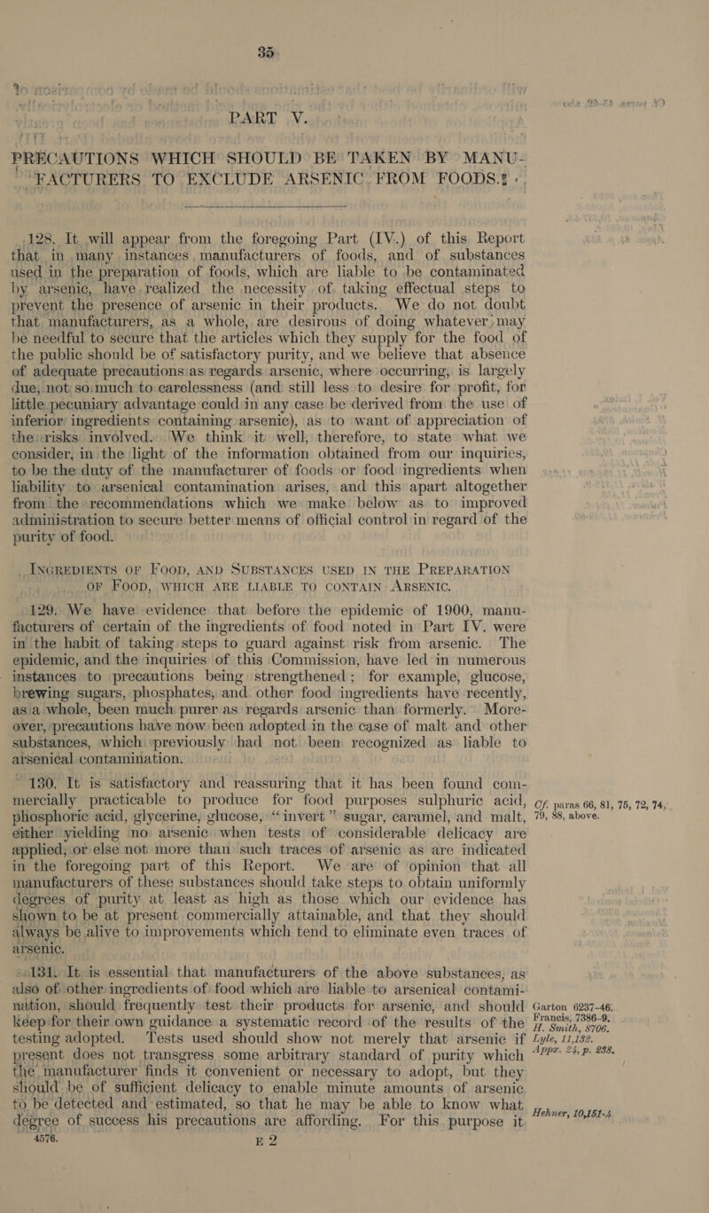 Bak ay. PRECAUTIONS WHICH SHOULD BE TAKEN BY MANU- “FACTURERS TO EXCLUDE ARSENIC. FROM FOODS. -. 128. It will appear from the foregoing Part (IV.) of this Report that in many instances, manufacturers of foods, and of substances used in the preparation of foods, which are liable to be contaminated by arsenic, have. realized the necessity of. taking effectual steps to prevent the presence of arsenic in their products. We do not doubt that manufacturers, as a whole, are desirous of doing whatever,may be needful to secure that the articles which they supply for the food of the public should be of satisfactory purity, and we believe that absence of adequate precautions:as regards. arsenic, where occurring, is largely due, not so:much to carelessness (and still less to desire for profit, for little pecuniary advantage could in any case be derived from the use of inferior ingredients containing arsenic), as to want of appreciation of the risks involved. We think it) well, therefore, to state what we consider, in the light of the information obtained from our inquiries, to be the duty of the manufacturer of foods or food ingredients when lability to arsenical contamination arises, and this apart altogether from the recommendations which we make below as. to improved administration to secure better means of official control in regard of the purity of food. INGREDIENTS OF Foop, AND SUBSTANCES USED IN THE PREPARATION OF Foop, WHICH ARE LIABLE TO CONTAIN ARSENIC. 129. We have evidence that before the epidemic of 1900, manu- facturers of certain of the ingredients of food noted in Part IV. were in the habit of taking steps to guard against risk from arsenic. The epidemic, and the inquiries of this Commission, have led in numerous instances to precautions being strengthened; for example, glucose, brewing sugars, phosphates, and other food ingredients have recently, asa whole, been much purer.as. regards arsenic than formerly.’ More- over, precautions have now been adopted in the case of malt. and other substances, which »previously had not been recognized as liable to arsenical contamination. ~ 130. It is satisfactory and reassuring that it has been found com- mercially practicable to produce for food purposes sulphuric acid, phosphoric acid, glycerine, glucose, “invert” sugar, caramel, and malt, either yielding no arsenic when tests of considerable delicacy are applied; or else not more than such traces of arsenic as are indicated in the foregoing part of this Report. We are of opinion that all manufacturers of these substances should take steps to obtain uniformly degrees of purity at least as high as those which our evidence has shown to be at present commercially attainable, and that they should always be alive to improvements which tend to eliminate even traces of arsenic. 131. It is essential. that manufacturers of the above substances, as also of: other ingredients of food which are liable to arsenical contami- nation, should frequently test their products. for arsenic, and should keep ‘for their own guidance a systematic record of the results of the testing adopted. Tests used should show not merely that arsenic if present does not transgress some arbitrary standard of purity which the, manufacturer finds it convenient or necessary to adopt, but they should be of sufficient delicacy to enable minute amounts of arsenic to be detected and estimated, so that he may be able to know what degree of success his precautions are affording. For this purpose it 4576. E 2 Cf. paras 66, 81, 75, 72, 74,°. 79, 88, above. Garton 6237-46: Francis, 7386-9. Ht. Smith, S706. Lyle, 11,132. Appx. 24, p. 238. Hehner, 10,151-4