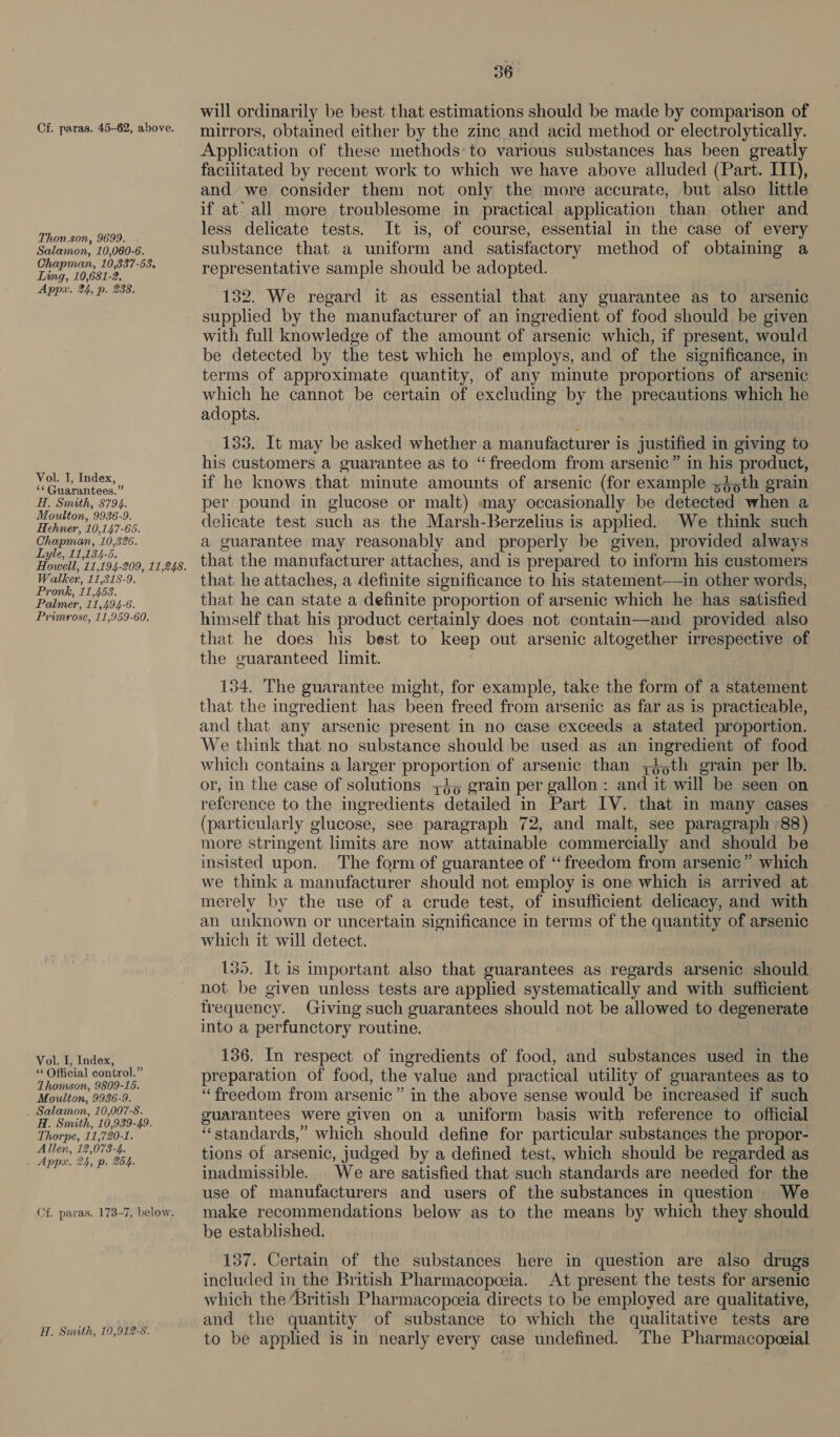 Cf. paras. 45-62, above. Thon.son, 9699. . Salamon, 10,060-6. Chapman, 10,337-58. Ling, 10,681-2. Appx. 24, p. 238. Vol. I, Index, “* Guarantees.” H. Simath, 8794. Moulton, 9936-9. Hehner, 10,147-65. Chapman, 10,326. Lyle, 11,134-6. Walker, 11,318-9. Pronk, 11,458. Palmer, 11,494-6. Primrose, 11,959-60. Vol. I, Index, “‘ Official control.” Thomson, 9809-15. Moulton, 9936-9. _ Salamon, 10,007-8. H. Smith, 10,939-49. Thorpe, 11,720-1. Allen, 12,073-4. . Appx. 24, p. 254. Cf. paras. 173-7, below. H. Smith, 10,912-8. 36 will ordinarily be best that estimations should be made by comparison of mirrors, obtained either by the zinc and acid method or electrolytically. Application of these methods to various substances has been greatly faciiitated by recent work to which we have above alluded (Part. ITT), and we consider them not only the more accurate, but also little if at’ all more troublesome in practical application than other and less delicate tests. It is, of course, essential in the case of every substance that a uniform and satisfactory method of obtaining a representative sample should be adopted. 132. We regard it as essential that any guarantee as to arsenic supplied by the manufacturer of an ingredient of food should be given with full knowledge of the amount of arsenic which, if present, would be detected by the test which he employs, and of the significance, in terms of approximate quantity, of any minute proportions of arsenic which he cannot be certain of excluding by the precautions which he adopts. 133. It may be asked whether a manufacturer is justified in giving to his customers a guarantee as to “freedom from arsenic” in his product, if he knows that minute amounts of arsenic (for example s}oth grain per pound in glucose or malt) may occasionally be detected when a delicate test such as the Marsh-Berzelius is applied. We think such a guarantee may reasonably and properly be given, provided always that the manufacturer attaches, and is prepared to inform his customers that he attaches, a definite significance to his statement—in other words, that he can state a definite proportion of arsenic which he has satisfied himself that his product certainly does not contain—and provided also that he does his best to keep out arsenic altogether irrespective of the guaranteed limit. 154. The guarantee might, for example, take the form of a statement that the ingredient has been freed from arsenic as far as is practicable, and that any arsenic present in no case exceeds a stated proportion. We think that no substance should be used as an ingredient of food which contains a larger proportion of arsenic than ;é th grain per lb. or, in the case of solutions +35 grain per gallon: and it will be seen on reference to the ingredients detailed in Part IV. that in many cases (particularly glucose, see paragraph 72, and malt, see paragraph °88) more stringent limits are now attainable commercially and should be insisted upon. The form of guarantee of ‘freedom from arsenic” which we think a manufacturer should not employ is one which is arrived at merely by the use of a crude test, of insufficient delicacy, and with an unknown or uncertain significance in terms of the quantity of arsenic which it will detect. 135. It is important also that guarantees as regards arsenic should not be given unless tests are applied systematically and with sufficient frequency. Giving such guarantees should not be allowed to degenerate into a perfunctory routine. 136. In respect of ingredients of food, and substances used in the preparation of food, the value and practical utility of guarantees as to “freedom from arsenic” in the above sense would be increased if such guarantees were given on a uniform basis with reference to official “standards,” which should define for particular substances the propor- tions of arsenic, judged by a defined test, which should be regarded as inadmissible. We are satisfied that such standards are needed for the use of manufacturers and users of the substances in question We make recommendations below as to the means by which they should be established. 157. Certain of the substances. here in question are also drugs included in the British Pharmacopceia. At present the tests for arsenic which the British Pharmacopceia directs to be employed are qualitative, and the quantity of substance to which the qualitative tests are to be applied is in nearly every case undefined. The Pharmacopeial
