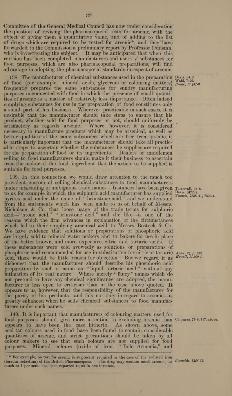 ‘Committee of the General Medical Council has now under consideration the question of revising the pharmacopceial tests for arsenic, with the object of giving them a quantitative value, and of adding to the list of drugs which are required to be tested for arsenic*; and they have forwarded to the Commission a preliminary report by Professor Dunstan, who is investigating the subject. It may be anticipated that when this revision has been completed, manufacturers and users of substances for food purposes, which are also pharmacopceial preparations, will find advantage in adopting the pharmacopceial standards inrespect of arsenic. 138. The manufacturer of chemical substances used in the preparation of food (for example, mineral acids, glycerine or colouring matters) frequently prepares the same substances for sundry manufacturing purposes unconnected with food in which the presence of small quanti- ties of arsenic is a matter of relatively less importance. Often indeed supplying substances for use in the preparation of food constitutes only a small part of his business. Wherever practicable in such cases, it is desirable that the manufacturer should take steps to ensure that his product, whether sold for food purposes or not, should uniformly be satisfactory as regards arsenic. Where, however, it is considered necessary to manufacture products which may be arsenical, as well as better qualities of the same substances which are free from arsenic, it is particularly important that the manufacturer should take all practic- able steps to ascertain whether the substances he supplies are required for the preparation of food or its ingredients. Dealers or middlemen selling to food manufacturers should make it their business to ascertain from the maker of the food ingredient that the article to be supplied is suitable for food purposes. 139. In this connection we would draw attention to the much too prevalent custom of selling chemical substances to food manufacturers under misleading or ambiguous trade names. Instances have been given to us for example in which the sulphuric acid manufacturer has supplied pyrites acid under the name of ‘“ brimstone acid,” and we understand from the statements which has been made to us on behalf of Messrs. Nicholson &amp; Co. that loose usage of the trade terms for sulphuric acid—‘“ stone acid,” ‘‘brimstone acid” and the like—is one of the reasons which the firm advances in explanation of the circumstances which led to their supplying arsenical acid to Messrs. Bostock &amp; Co. We have evidence that solutions or preparations of phosphoric acid are largely sold to mineral water makers and to bakers for use in place of the better known, and more expensive, citric and tartaric acids. If these substances were sold avowedly as solutions or preparations of phosphoric acid recommended for use in substitution for citric or tartaric acid, there would be little reason for objection. But we regard it as dishonest that the manufacturer should describe his phosphoric acid preparation by such a name as “liquid tartaric acid,” without any intimation of its real nature. Where merely “fancy” names which do not pretend to have any chemical significance are adopted, the manu- facturer is less open to criticism than in the case above quoted. It appears to us, however, that the responsibility of the manufacturer for the purity of his products—and this not only in regard to arsenic—is greatly enhanced when he sells chemical substances to food manufac- turers under such names. 140. It is important that manufacturers of colouring matters used for food purposes should give more attention to excluding arsenic than appears to have been the case hitherto. As shown above, some coal-tar colours used in food have been found to contain considerable quantities of arsenic, and strict precautions should be taken by all colour makers to see that such colours are not supplied for food purposes. Mineral colours (oxide of iron, “ Bole Armenia,” and * For example, no test for arsenic is at present required in the case of the reduced iron Davis, 6410. Wahl, 7429. Pronk, 11,481-8. Tattersall, 21-6. Davis, 6472-7. Francis, 7338-41, 7370-4. Appx. 24, p. 282. owell, 11,200-1. Cf. paras. 77-8, 117, above. much as 1 per eent. has been reported to us in one instance,