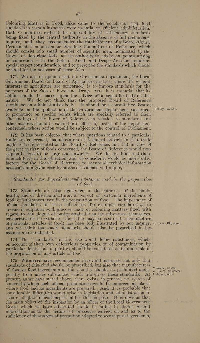 Colouring Matters in Food, alike came to the. conclusion that food standards i in certain instances were essential to. efficient administration. Both Committees realised the impossibility of satisfactory standards being fixed by the central authority in the absence of full preliminary inquiry, and they recommended the establishment of a Board (Court, Permanent. Commission or Standing Committee) of Reference, which should consist of a small number of scientific men, nominated by the in connection with the Sale of Food and Drugs Acts and requiring special expert consideration, and to prescribe the standards which should be fixed for the purposes of those Acts. 171. We are of opinion that if a Government department, the Local Government Board (or Board of Agriculture in cases where the general interests of agriculture are concerned) is to impose standards for the purposes of the Sale of Food and Drugs Acts, it is essential that its action should be based upon the advice of a: scientific body of. this should be an administrative body. It should be a consultative Board, available on the application of the Government department concerned, to pronounce on specific points which are specially referred to them The findings of the Board of Reference in relation to standards and other matters should be carried into effect by order of the department concerned; whose action would be subject to the control of Parliament. 172. Tt has been objected that where questions related to a particular trade are concerned, manufacturers or technical experts in that trade Lithiby, 11,542-6. the great variety of foods concerned, the Board of Reference would con- sequently have to be large and unwieldy. We do not think that there necessary in a mua case by means of evidence and inquiry. “« Standards! t for Ing evade and substances used in the prepar ation a iit af food. Site. *slaakeds are’ also demanded in the interests of the. public health) and of the manufacturer, in respect of particular ingredients of food, or ‘substances used in the preparation of food. The importance of official’ standards for these substances (for example, standards as to arseni¢e in sulphuric acid, glucose, malt, or colouring matters, fixed with regard, to the degree of purity attainable in the substances ‘themselves, of particular articles, of food) has been fully illustrated by our inquiry, and we think that such standards should also be prescribed in the manner above indicated. | 174. The “standards” in this case would define substances, which, on account of their own deleterious properties, or of contamination by the preparation ¢ of ‘any article of food. 175. Witnesses have recommended in several instances, not only that standards of this, kind should be prescribed, but also that manufacturers of food.or:food ingredients in this country should be prohibited under penalty from using substances which transgress these standards, At present, as we have stated above, there exists, in general, no system of control by Avhich such official prohibitions could be enforced. at places where food and its ingredients are prepared. » And it: is probable that considerable difficulties would arise in legislation, and administration to secure adequate ’ official inspection for ‘this: purpose. It is obvious that, the maiti object'of the inspection by‘an officer of the Local Government Board which we have advocated should be rather to obtain general information:as’to the nature of processes carried on and as tu the stifficiéncy of the system of precaution adopted to secure pure ingredients, Cf. para. 136, above. Salamon, 10,009. H, Smith, 10,923-88.. Delépine, 5319.