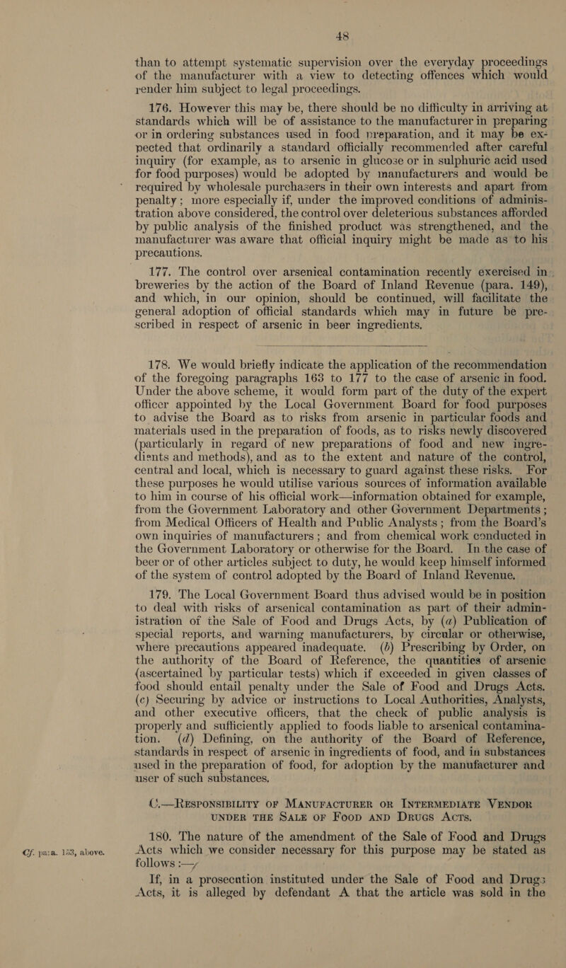 Cf. para. 153, above. than to attempt systematic supervision over the everyday proceedings of the manufacturer with a view to detecting offences which would render him subject to legal proceedings. 176. However this may be, there should be no difficulty in arriving at standards which will be of assistance to the manufacturer in preparing or in ordering substances used in food preparation, and it may be ex- pected that ordinarily a standard officially recommended after careful inquiry (for example, as to arsenic in glucose or in sulphuric acid used for food purposes) would be adopted by manufacturers and would be required by wholesale purchasers in their own interests and apart from penalty ; more especially if, under the improved conditions of adminis- tration above considered, the control over deleterious substances afforded by public analysis of the finished product was strengthened, and the manufacturer was aware that official inquiry might be made as to his precautions. 177. The control over arsenical contamination recently exercised in- breweries by the action of the Board of Inland Revenue (para. 149), and which, in our opinion, should be continued, will facilitate the general adoption of official standards which may in future be pre- scribed in respect of arsenic in beer ingredients,  178. We would briefly indicate the application of the recommendation of the foregoing paragraphs 163 to 177 to the case of arsenic in food. Under the above scheme, it would form part of the duty of the expert officer appointed by the Local Government Board for food purposes to advise the Board as to risks from arsenic in particular foods and materials used in the preparation of foods, as to risks newly discovered (particularly in regard of new preparations of food and new ingre- dients and methods), and as to the extent and nature of the control, central and local, which is necessary to guard against these risks. For these purposes he would utilise various sources of information available to him in course of his official work—information obtained for example, from the Government Laboratory and other Government Departments ; from Medical Officers of Health and Public Analysts ; from the Board’s own inquiries of manufacturers ; and from chemical work conducted in the Government Laboratory or otherwise for the Board. Inthe case of beer or of other articles subject to duty, he would keep himself informed of the system of control adopted by the Board of Inland Revenue. 179. The Local Government Board thus advised would be in position to deal with risks of arsenical contamination as part of their admin- istration of the Sale of Food and Drugs Acts, by (a) Publication of special reports, and warning manufacturers, by circular or otherwise, where precautions appeared inadequate. (0) Prescribing by Order, on the authority of the Board of Reference, the quantities of arsenic (ascertained by particular tests) which if exceeded in given classes of food should entail penalty under the Sale of Food and Drugs Acts. (c) Securing by advice or instructions to Local Authorities, Analysts, and other executive officers, that the check of public analysis is properly and sufficiently applied to foods liable to arsenical contamina- tion. (d) Defining, on the authority of the Board of Reference, standards in respect of arsenic in ingredients of food, and in substances used in the preparation of food, for adoption by the manufacturer and user of such substances, {(),—RESPONSIBILITY OF MANUFACTURER OR INTERMEDIATE VENDOR UNDER THE SALE OF Foop AND Druecs Acts. 180. The nature of the amendment of the Sale of Food and Drugs Acts which we consider necessary for this purpose may be stated as follows :—, | If, in a prosecution instituted under the Sale of Food and Drugs Acts, it is alleged by defendant A that the article was sold in the