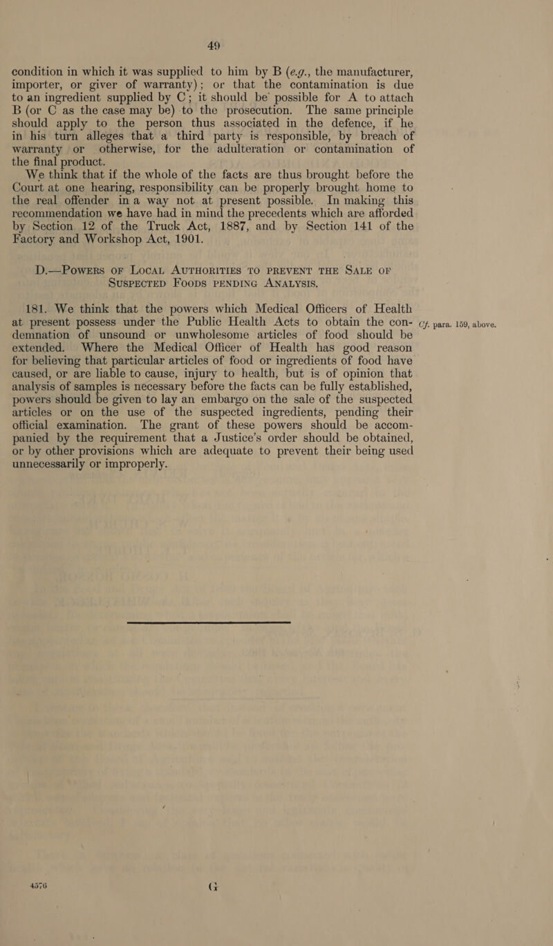 condition in which it was supplied to him by B (e.g., the manufacturer, importer, or giver of warranty); or that the contamination is due to an ingredient supplied by C; it should be possible for A to attach B (or C as the case may be) to the prosecution. The same principle should apply to the person thus associated in the defence, if he in his turn alleges that a third party is responsible, by breach of warranty or otherwise, for the adulteration or contamination of the final product. We think that if the whole of the facts are thus brought before the Court at one hearing, responsibility can be properly brought home to the real offender ina way not at present possible. In making this recommendation we have had in mind the precedents which are afforded by Section 12 of the Truck Act, 1887, and by Section 141 of the Factory and Workshop Act, 1901. D.—PoweErs oF Loca AUTHORITIES TO PREVENT THE SALE OF SUSPECTED FOODS PENDING ANALYSIS. 181. We think that the powers which Medical Officers of Health at present possess under the Public Health Acts to obtain the con- demnation of unsound or unwholesome articles of food should be extended. Where the Medical Officer of Health has good reason for believing that particular articles of food or ingredients of food have caused, or are liable to cause, injury to health, but is of opinion that analysis of samples is necessary before the facts can be fully established, powers should be given to lay an embargo on the sale of the suspected articles or on the use of the suspected ingredients, pending their official examination. The grant of these powers should be accom- panied by the requirement that a Justice’s order should be obtained, or by other provisions which are adequate to prevent their being used unnecessarily or improperly. 4576 (t+