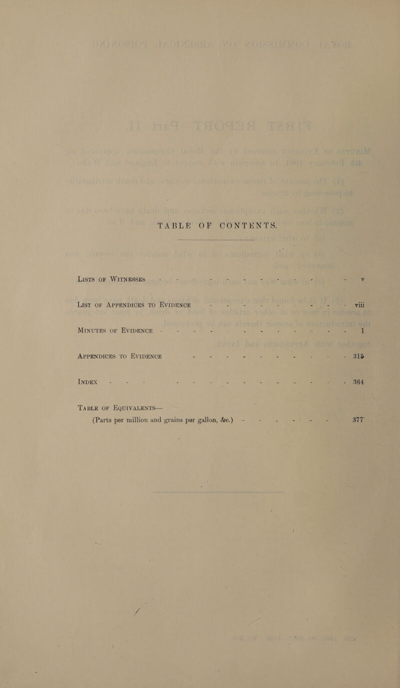              UALAO@TION PADIAMESEA Ve Jl jis%—THOGS A Tee rae . 7 : : , i WO botwiogge vole tavod eit wt bevissss rowan, | G. aie Lue Dusltond’ of dosdess Ti ipsa od oe da = yay )* AeA te 7% ey AO ay dpsiudiiae iissh bite ces aoie innotqoor9 dg0e% to don . : OLN 4 0 Re Goh oad ara age ty. Be ae! ondite Inaoliqs: LG foug1 re ihe aM Date TABLE OF CONTENTS rant aye ee enw oleeis sad crane Tathe of ae sjupiborunt siubye | ree ’ : ae Le 7 bag? oberg Lists oF ssid ih “idsibenin dige Via wie ate  use 0 iu OS Bal 10 vise gabir [snoliquoxs. 05th frau hrpeicthe Indiv va fith, so hoot to voldieus qodia ti 10. hoinowssg ad fase aistodds sintgese 4 MINUTES OF EVIDENCE - -~ - - a xaanl ius ea IIa APPENDICES TO EVIDENCE - of ii ae ane ey ANDUX?o6 Ba oop fete - - =a Tee = 5 es TABLE OF EQUuIVALENTS— | a (Parts per million and grains per gallon, &amp;¢.)