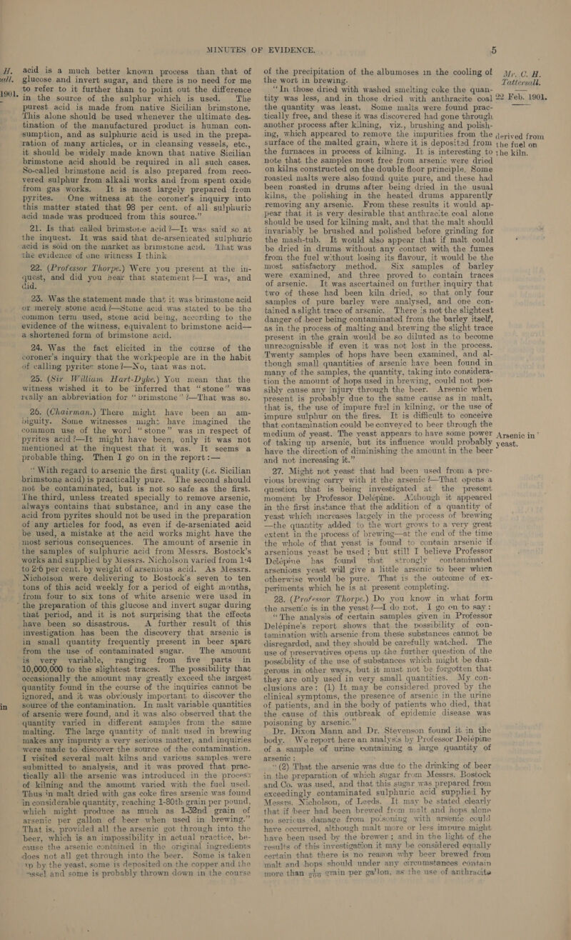 call. 1901. acid is a much better known process than that of glucose and invert sugar, and there is no need for me to refer to it further than to point out the difference in the source of the sulphur which is used. ‘The purest acid is made from native Sicilian brimstone. This alone should be used whenever the ultimate des- tination of the manufactured product is human con- sumption, and as sulphuric acid is used in the prepa- it should be widely made known that native Sicilian brimstone acid should be required in all such cases. So-called brimstone acid is also prepared from reco- vered sulphur from alkali works and from spent oxide from gas works. It is most largely prepared from pyrites. One witness at the coroner’s inquiry into this matter stated that 98 per cent. of all sulphuric acid made was produced from this source.” 21. Is that called brimstore acid ?—It was said so at the inquest. It was said that de-arsenicated sulphuric acid is sold on the market us brimstone acid. 'Lhat was the evidence of one witness I think 22. (Professor Thorpe.) Were you present at the in- quest, and did you hear that statement?—I was, and did. é 23. Was the statement made that it was brimstone acid or merely stone acid /—Stone acid was stated to be the common term used, stone acid being, according to the evidence of the witness, eyuivalent to brimstone acid— a shortened form of brimstone acid. 24. Was the fact elicited in the course of the coroner’s inquiry that the workpeople are in the habit of calling pyrites stone ’/—No, that was not. 25. (Sir William Hart-Dyke.) You mean that the witness wished it to be inferred that “stone” was really an abbreviation for “brimstcne” /—That was so. 26. (Chairman.) There might have been an am- biguity. Some witnesses might have imagined the common use of the word “stone” was in respect of pyrites acid?—It might have been, only it was not mentioned at the inquest that it was. It seems a probable thing. Then I go on in the report :— ‘With regard to arsenic the first quality (i.e. Sicilian brimstone acid) is practically pure. The second should not be contaminated, but is not so safe as the first. The third, unless treated specially to remove arsenic, always contains that substance, and in any case the acid from pyrites should not be used in the preparation of any articles for food, as even if de-arseniated acid be used, a mistake at the acid works might have the most serious consequences. The amount of arsenic in the samples of sulphuric acid from Messrs. Bostock’s works and supplied by Messrs. Nicholson varied from 1:4 to 2°6 per cent. by weight of arsenious acid. As Messrs. Nicholson were delivering to Bostock’s seven to ten tons of this acid weekly for a period of eight months, from four to six tons of white arsenic were used in in that period, and it is not surprising that the effects have been so disastrous. A further result of this investigation has been the discovery that arsenic is in small quantity frequently present in beer apart from the use of contaminated sugar. The amount is very variable, ranging from five parts in 10,000,000 to the slightest traces. The possibility that occasionally the amount may greatly exceed the largest quantity found in the course of the inquiries cannot be ignored, and it was obviously important to discover the source of the contamination. In malt variable quantities of arsenic were found, and it was also observed that the quantity varied in different samples from the same malting. The large quantity of malt used in brewing makes any impurity a very serious matter, and inquiries were made to discover the source of the contamination. I visited several malt kilns and various samples were submitted to amalysis, and it was proved that prac- tically all the arsenic was introduced in the process of kilning and the amount varied with the fuel used. Thus in malt dried with gas coke fires arsenic was found in considerable quantity, reaching 1-80th grain per pound, which might produce as much as 1-32nd grain of arsenic per gallon of beer when used in brewing.” That is, provided all the arsenic got through into the beer, which is an impossibility in actual practice, be- cause the arsenic contained in the original ingredients does not all get through into the beer. Some is taken ip by the yeast, some is deposited on the copper and the &gt;ssel and some is probably thrown down in the course of the precipitation of the albumoses im the cooling of the wort in brewing. “In those dried with washed smelting coke the quan- tity was less, and in those dried with anthracite coal the quantity was least. Some malts were found prac- tically free, and these it was discovered had gone through another process after kilning, viz., brushing and polish- ing, which appeared to remove the impurities from the surface of the malted grain, where it is deposited from the furnaces in process of kilning. It is interesting to note that the samples most free from arsenic were dried on kilns constructed on the double floor principle, Some roasted malts were also found quite pure, and these had been roasted in drums after being dried in the usual kilns, the polishing in the heated drums apparently removing any arsenic. From these results it would ap- pear that it is very desirable that anthrac:te coal alone should be used for kilning malt, and that the malt should invariably be brushed and polished before grinding for the mash-tub. It would also appear that if malt could be dried in drums without any contact with, the fumes from the fuel w-thout losing its flavour, it would be the most satisfactory method. Six samples of barley were examined, and three proved to contain traces of arsenic. It was ascertained on further inquiry that two of these had been kiln dried, so that only four samples of pure barley were analysed, and one con- tained aslight trace of arsenic. There 's not the slightest danger of beer being contaminated from the barley itself, as in the process of malting and brewing the slight trace present in the grain would be so diluted as to become unrecognisable if even it was not lost in the process. Twenty samples of hops have been examined, and al- though small quantities of arsenic have been found in many of the samples, the quantity, taking into considera- tion the amount of hops used in brewing, could not pos- sibly cause any injury through the beer. Arsenic when present is probably due to the same cause as in malt, that is, the use of impure fuel in kilning, or the use of impure sulphur on the fires. It is difficult to conceive that contamination could be conveyed to beer through the medium of yeast. The yeast appears to have some power of taking up arsenic, but its influence would probably have the direction of diminishing the amount in the beer and not increasing it.” 27. Might not yeast that had been used from a pre- vious brewing carry with it the arsenic ?—That opens a question that is being investigated at the present moment by Professor Delépine. Although it appeared in the first instance that the addition of a quantity. of yeast which increases largely in the process of brewing the quantity added to the wort grows to a very great extent in the process of brewing—at the end of the time the whole of that yeast is found to contain arsenic if arsenious yeast be used ; but still I believe Professor Delépine has found that strongly contaminated arsenious yeast will give a little arsenic to beer whicn otherwise would be pure. That is the outcome of ex- periments which he is at present completing. 28. (Professor Thorpe.) Do you know in what form the arsenic is in the yeast?—I dio not. I go on to say: “The analysis of certain samples given in Professor Delépine’s report shows that the possibility of con- tamination with arsenic from these substances cannot be disregarded, and they should be carefully watched. The use of preservatives opens up the further question of the possibility of the use of substances which might be dan- gerous in other ways, but it must not be forgotten that they are only used in very small quantities. My con- clusions are: (1) It may be considered proved by the clinical symptoms, the presence of arsenic in the urine of patients, and in the body of patients who died, that the cause of this outbreak of epidemic disease was poisoning by arsenic.” Dr. Dixon Mann and Dr. Stevenson found it in the body. We report here an analysis by Professor Delépine of a sample of urine containing a large quantity of arsenic: 4 (2) That the arsenic was due to the drinking of beer in the preparation of which sugar from Messrs. Bostock and Co. was used, and that this sugar was prepared from exceedingly contaminated sulphuric acid supplied by Messrs. Nicholson, of Leeds. It may be stated clearly that if beer had been ‘brewed from malt and hops alone no serious. damage from po-soning with arsenic could have occurred, although malt more or less impure might have been used by the brewer; and in the light of the results of this investigation it may be considered equally certain that there is no reason why beer brewed from malt and hops should under any circumstances contain more than grain per ga’lon, as’ the use of anthracite   1 200 My. GO Wei Tattersall, 22 Feb. 1901. derived from the fuel on the kiln. Arsenic in * yeast.