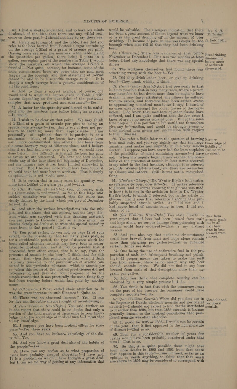 H. vil. 901 40. I just wished to know that, and to have our minds disabused of the idea that there was any wilful reti- cence on their part /—I should not like to say there was. 41. Referring to page 31, and the table, I see that you refer to the beer brewed from Bostock’s sugar containing on the average 1-32nd of a grain of arsenic per pint. Casting one’s eye over the numbers in the table giving would be valuable. The strongest indication that there has been a great amount of illness beyond what we know of is in the great dropping off in the amount of beer drinking. It became a’ joke in the workshops in. the He when men fell ill that they had been drinking beer. 56. (Chairman.) There was evidence: of that before of the quantities per gallon, there being 8 pints in a November or December ?—This was two months at least 2 €=s-_ gallon, ome-eighth part of the numbers in Table I. would before I had any knowledge that there was any specia show the numbers on which the average 1-d2nd is illness. founded ?—Not quite, because, for instance, some of the r i it Wei, i discov y more sehiatnndviated beers are beers ‘that are sold most ane dstude ti a ae a = oe found there was @iscovered largely in the borough, and that statement otf 1-d2nd slip uM if oF BSO ya gely im gh, ‘ . : sen cannot be said to be a scientific average at all. It is 58. Did they drink other beer, or give up drinking simply a rough average from a general consideration of beer /—They drank whisky, I think. all the conditions. 59. (Sir William Hart-Dyke.) But previously to that 42. And to form a correct average, of course, one is it not possible that in very many cases, where a person would need to weigh the figures given in Table 1 with ™@V have felt he had drank more than he ought to have factors depending on the quantities of the particular drank, he may have attributed any illness he suffered samples that were produced and consumed ?—Yes. from to excess, and therefore have been rather averse . ‘ to approaching a medical man?—As I say, I heard of 43. A factor for the quantity would need to be multi- no cases except amongst the poorer classes of the popu- plied into the numbers here before taking an average? ation. I do know that members of other classes have —It would. | suffered, and I am quite confident that the few cases I 44. I wish to be clear on that point. We may think ‘know of are by no means isolated ones. But at the same of 1-32nd of a grain of arsenic per pint as being an time people in that position in life would not themselves approximate average ?—Yes, that is so; it does not pro- give any information, and would be strongly averse to fess to be anything more than approximate. Iam their medical men giving any information with respect personally of opinion that it is putting it at a to their illnesses. minimum. Some of the beers have certainly been 60. You refer a little later to the question of brewing Py;mer much more contaminated than others. The beers from from malt only, and you very rightly say that the large knowledge of ile same brewery vary at different times, and I believe quantity used makes any impurity in it a very serious )jability of that if we had had nore beer to go on, we could have matter. I suppose you have never had the least suspicion «lucose to be done better. The difficulty is that all the beer has gove of the possibility of malt containing arsenic ?—I have ar-enical. as far as we ate concerned. We have not been able to obtain any of the beer since the beginning of December, and our inquiry into it has been limited somewhat in that way. But I believe more would have been found if we could have had more beer to work on. That is simply an opinion—it is not worth much. 45. It is certain that in many cases the quantity was more than 1-d2nd of a grain per pint ?—It is. 46. (Sir William Hart-Dyke.) You, of course, wish the Commission to understand, so far as this lanze ‘and not. When this inquiry began, I may say that the possi- bility of the presence of arsenic in beer never occurred to my mind in the first instance, although it is referred to in Dr. Wynter Blyth’s book, and there are researches by Clouet and others. Still it was not a recognised thing. 61. (Professor Thorpe.) Dr. Wynter Blyth’s book makes no reference to beer, does it?—-No. It makes reference to glucose, and of course knowing that glucose was used in beer; 1t is not in the article on beer in Dr. Wynter Blyth’s book, to which I referred, but in the article on  sudden mortality was concerned, that ihe cause was clearly defined by the limit which you give of December $lucose; had I seen that reference I should have pro- THe io. ' bably suspected arsenic earlier. As I did not, and I ere odicattidina’ inti’ the’ aut! bes never heard of arsenic being in beer, I did not Be } think of it. ject, and the alarm that was caused, and the large dis- : ee ; wict which was supplied with this drinking material, 62. (Sir William Hart-Dyke.) You state clearly in pick from you can point to December 1st as a date which in- YOU report that if beer had been brewed from malt arsenic much dicates clearly no doubt as to what the special mortality and hops alone, no serious damage from poisoning with less in all- came from at that pericd ?—That is so. arsenic could have occurred?—That is my distinct malt beer ' . f opinion. than in beer 48. You point rather, do you not, on page 12 of your EoeAnd i ie res . brewed from , report, to the possibility that for many years past, or - And you also say that under no circumstances “as {or a considerable period, the type of disease which has could beer brewed from malt and hops alone contain been called alcoholic neuritis may have been miscaleu- ™0re than zo grain per gallon?—That is provided : lated by medical mem, and it may be possibly that it certain things are done. al proceeded from other causes, that is to say, from the 64. One being the use of anthracite fuel in the pre- presence of arsenic in the beer ?—I think that for this reason: that when this particular attack, which I think is clearly traceable to one particular lot of arsenic con- tained in one particular substance—which is arsenic per se—when this occurred, the medical practitioners did not recomise it, and they did not recognise it for the simple reason that it was practically the same thing they had been treating before which had gone by another name. 49. (Chairman.) What called their attention to it was the great increase in such illnesses ?—Quite so. 50. There was an abnormal increase?—Yes. It ran ‘or five months before anyone thought of investigating it. 51. (Sir William Hart-Dyke.) You said further on in the report that there could be no doubt that only a portion of the total number of cases came to your know- ledge or to the knowledge of medical men ?—I mean that to my knowledge. 52. I suppose you have been medical officer for some years ?—For three years. 53. And you have an intimate knowledge of the dis- ‘trict 7—Yes. 54. And you know a great deal also of the habits of the people ?—Yes. 55. Have you any notion as to what proportion of cases have probably escaped altogether?—I have not. It is a problem on which I have thought a great deal, ‘put I can see no way of geiting at any information thet paration of malt and subsequent brushing and polish- ing?—If proper means are taken to make the malt free from arsenic, there is no reason why any beer should contain more. We did not find in any beer brewed from malt of that description more than 3}9 grain per gallon. 65. And you think that complete security can be obtained by a very simple process?—I do. 66. You think in fact that with the commonest care on the part of the brewers the consumer would have complete security ?—I do. to it earlier than 1886, but from 1886 onwards it became generally known to the medical practitioner that peri- pheral neuritis was often alcoholic. 68. It would be 1885 or 1886—I would not be certain of the year—that it first appeared in the nomenclatute of disease ?—That is so. 69. Then for a considerable number of years few deaths would have been probably registered under that term /—That is so. 70. So that it is quite possible there might have been more deaths in 1890 and 1891 from that cause than appears in this table ?—I am inclined, as far as an opinion is anything, to think that that small rise shown in 1893 may be considered to correspond with