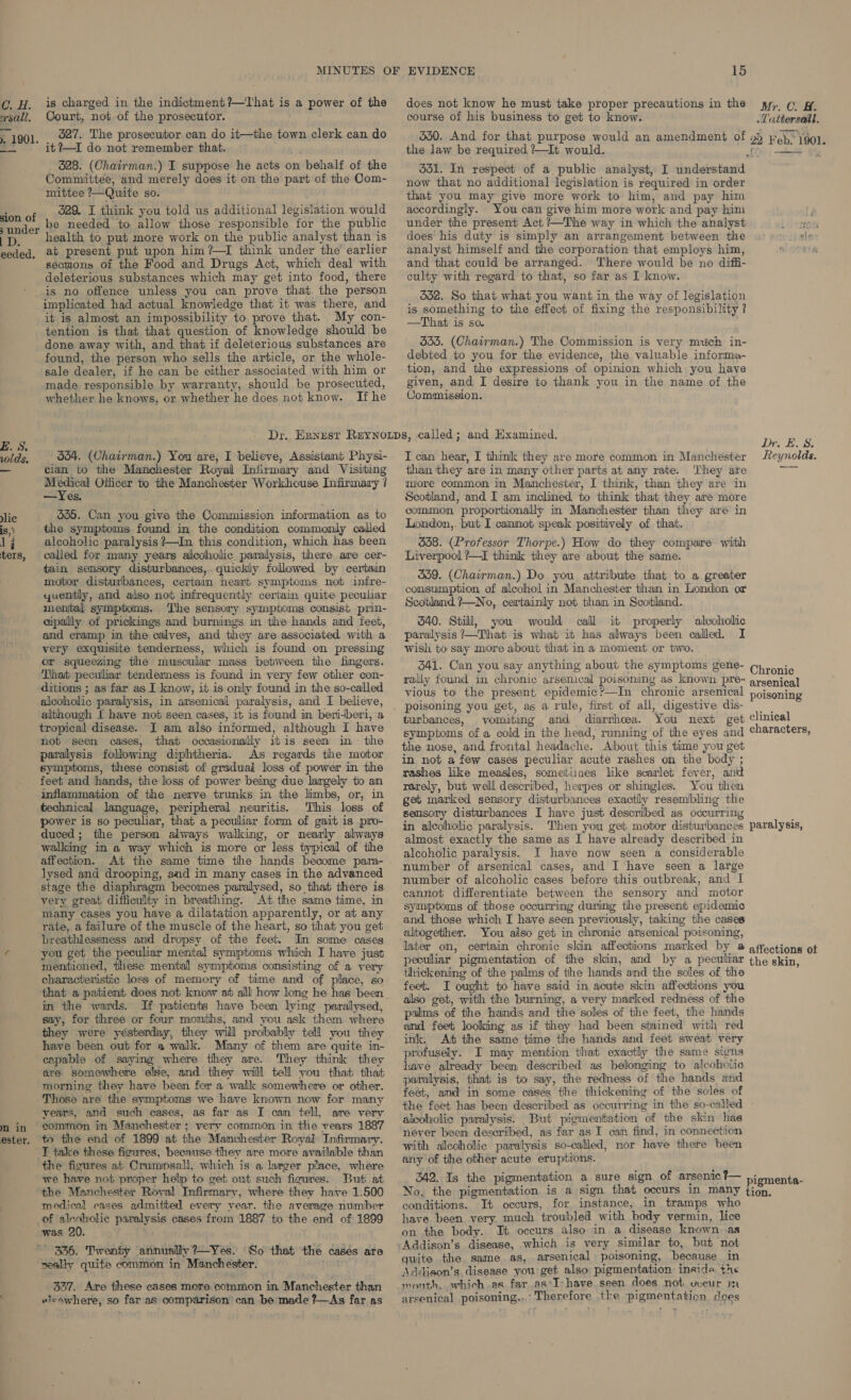 C. H. is charged in the indictment?—tThat is a power of the ysall. Court, not of the prosecutor. . 1901, . 27. The prosecutor can do it—the town clerk can do oF it ?—I do not remember that. 528. (Chairman.) I suppose he acts on behalf of the Committee, and merely does it on the part of the Com- mittee ?—Quite so. ion of , Oc&amp; = think you told us additional legislation would eee be needed to allow those responsible for the public 'p, health to put more work on the public analyst than is eeded. at present put upon him ?—I think under the earlier sections of the Food and Drugs Act, which deal with deleterious substances which may get into food, there ' is no offence unless you can prove that the person implicated had actual knowledge that it was there, and it is almost an impossibility to prove that. My con- tention is that that question of knowledge should be done away with, and that if deleterious substances are found, the person who sells the article, or the whole- sale dealer, if he can be either associated with him or made responsible by warranty, should be prosecuted, whether he knows, or whether he does not know. If he 534. (Chairman.) You are, I believe, Assistant Physi- cian to the Manchester Royal Infirmary and Visiting se hap Sh Officer to the Manchester Workhouse Infirmary ? —Yes. slic 555. Can you give the Commission information as to is, ' the symptoms found in the condition commonly called 1 j alcoholic paralysis ?—In this condition, which has been ters, called for many years alcoholic paralysis, there are cer- tain sensory disturbances, quickly followed by certain motor disturbances, certain heart symptoms not infre- yuently, and also not infrequently certain quite peculiar menital symptoms. The sensory symptoms consist prin- cipally of prickings and burnings in the hands and feet, and cramp in the calves, and they are associated with a very exquisite tenderness, which is found on pressing or squeezing the muscular mass between the fingers. That peculiar tenderness is found in very few other con- ditions ; as far as I know, it is only found in the so-called alcoholic paralysis, in arsenical paralysis, and I believe, although I have not seen cases, it is found in beri-beri, a tropical disease. I am also informed, although I have not seen cases, that occasionally itis seen in the paralysis following diphtheria. As regards the motor symptoms, these consist of gradual loss of power in the feet and hands, the loss of power being due largely to an inflammation of the nerve trunks in the limbs, or, in technical language, peripheral neuritis. This loss of power is so peculiar, that a peculiar form of gait is pro- duced; the person always walking, or nearly always walking in a way which is more or less typical of the affection. At the same time the hands become para- lysed and drooping, and in many cases in the advanced stage the diaphragm becomes paralysed, so that there is very great difficulty in breathing. At the same time, in many cases you have a dilatation apparently, or at any rate, a failure of the muscle of the heart, so that you get breathlessness and dropsy of the feet. Im some cases ¢ you get the peculiar mental symptoms which I have just mentioned, these mental symptoms consisting of a very characteristic loss of memory of time and of place, so that a patient does not knonv at alll how long he has been in the wards. If patients have been lying paralysed, say, for three or four months, and you ask them where they were yésterday, they will probably teil you they have been out for a walk. Many of them are quite in- capable of saying where they are. They think they are somewhere else, and they will tell you that that morning they have been for a walk somewhere or other. Those are the symptoms we have known now for many years, and such cases, as far as I cam tell, are very nm in common in Manchester; very common in the vears 1887 ester. to the end of 1899 at the Mamchester Royal Infirmary. T take these fioures, because they are more available than the figures at Crummsall, which is a larger place, where we have not proper help to get out such figures. But at the Mamchester Roval Infirmary, where they have 1.500 medical cases admitted every year. the average number of alcoholic paralysis cases from 1887 to the end of 1899 was 20. ~ 336. Twenty annually ?—Yes. ‘So that the cases are neally quite common in Manchester. ; 327. Are these cases more common in Manchester than elsawhere, so far as comparison can be made ?—As far as 15 does not know he must take proper precautions in the yy, ¢@ gy course of his business to get to know. .Tattersall. 550. And for that purpose would an amendment of the law be required ?—It would. 331. In respect of a public analyst, I understand now that no additional legislation is required in order that you may give more work to him, and pay him accordingly. You can give him more work and pay him under the present Act /—The way in which the analyst i does his duty is simply an arrangement between the analyst himself and the corporation that employs him, and that could be arranged. There would be no diffi- culty with regard to that, so far as I know. 562. So that what you want in the way of legislation is something to the effect of fixing the responsibility ? —That is so. 355. (Chairman.) The Commission is very much in- debted to you for the evidence, the valuable informa- tion, and the expressions of opinion which you have given, and I desire to thank you in the name of the Commission. I can hear, I think they are more common in Manchester than they are in many other parts at any rate. ‘They are more common in Manchester, I think, than they are in Scotland, and I am inclined to think that they are more common proportionally in Manchester than they are in London, but I cannot speak positively of that. 338. (Professor Thorpe.) How do they compare with Liverpool ?—I think they are about the same. 359. (Chawrman.) Do you attribute that to a greater consumption of alcohol in Manchester than in London or Scotland ?—No, certainly not than in Scotland. 340. Still, you would call it properly alcoholic paralysis ’—That is what it has always been called. I wish to say more about that ina moment or two. 341. Can you say anything about the symptoms gene- rally found in chronic arsenical poisoning as known pre- vious to the present. epidemic?—In chronic arsenical poisoning you get, as a rule, first of all, digestive dis- turbances, vomiting and diarrhoea. You next get symptoms of a cold in the head, running of the eyes and the nose, and frontal headache. About this time you get in not a few cases peculiar acute rashes on the body ; rashes like measles, sometiuaes like scarlet fever, and rarely, but well described, herpes or shingles. You then get marked sensory disturbances exactly resembling the sensory disturbances I have just described as occurring in alcoholic paralysis. Then you get motor disturbances almost exactly the same as I have already described in alcoholic paralysis. I have now seen a considerable number of arsenical cases, and I have seen a large number of alcoholic cases before this outbreak, and I cannot differentiate between the sensory and motor symptoms of those occurring during the present epidemic and those which I have seen previously, taking the cases altogether. You also get in chronic arsenical poisoning, Chronic clinical  thickening of the palms of the hands and the soles of the feet. I ought to have said in acute skin affections you also get, with the burning, a very marked redness of the palms of the hands and the soles of the feet, the hands and feet looking as if they had been stained with red ink. At the same time the hands and feet sweat very profusely. I may mention that exactly the same signs have already been described as belonging to alcohotio paralysis, that is to say, the redness of the hands and feet, amd in some cases the thickening of the soles of the feet has been described as occurring in the so-called alcoholic paralysis. But pigmentation of the skin has never been described, as far as I cam find, in connection with alcoholic paralysis so-called, nor have there been any of the other acute eruptions. 342. Is the pigmentation a sure sign of arsenic ?— No, the pigmentation is a sign that occurs in many conditions. It occurs, for instance, in tramps who have been very. much troubled with body vermin, lice on the body. It occurs also in a disease known .as tion. quite the same as, arsenical poisoning, because in Adidison’s disease you get also pigmentation inside the month, which as far as*I- have seen does not vccur m arsenical poisoning...’ Therefore the pigmentation does