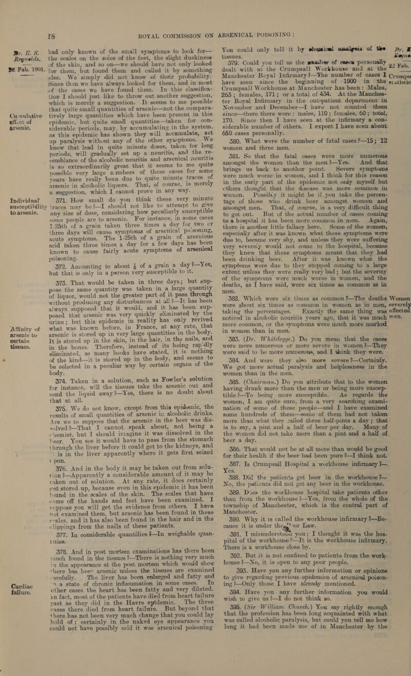 Br. ES. Reynolds, ae Feb. 1901.  Cumulative eficct of arsenic. Individual susceptibility: to arsenie:. Affinity of arsenic to: certain tissues, Cardiac failure. Aik) ROYAL COMMISSION ON had only known of the small symptoms to look for— the scales on the soles of the feet, the slight duskiness of the skin, and so on—we should have not only looked for them, but found them and called it by something else. We simply did not know of their probability. Since then we have always looked for them, and in most of the cases we have found them. In this classifica- tion I should just like to throw out another suggestion, which is merely a suggestion. It seems to me possible that quite small quantities of arsenic—not the compara- tively large quantities which have been present in this epidemic, but quite small quantities—taken for con- siderable periods, may, by accumulating in the system, as this epidemic has shown they will accumulate, set up paralysis without any of the other symptoms. We know that lead in quite minute doses, taken for long periods, will gradually set up a neuritis, and the re- semblance of the alcoholic neuritis and arsenical neuritis is so extraordinarily great that it seems to me quite possible very large numbers of these cases for some years have really been due to quite minute traces of arsenic in alcoholic liquors. That, of course, 1s merely a suggestion, which I cannot prove in any way. 371. How small do you think these very minute traces may be?—I should not like to attempt to give any size of dose, considering how peculiarly susceptible some people are to arsenic. For instance, in some cases T-25th of a grain taken three times a day for two cr three days will cause symptoms of arsenical po-soning, acute symptoms. The 1-25th of a grain of arsenious acid taken three times a day for a few days has been known to cause fairly acute symptoms of arsenical poisoning. 372. Amounting to about § of a grain a day ?—Yes, but that is only in a person very susceptible to 1t. 373. That would be taken in three days; but sup- pose the same quantity was taken in a large quantity of liquor, would not the greater part of it pass through without producing any disturbances at all ?—It has been always supposed. that it would, and it has been sup- posed that arsenic was very quickly eliminated by the urine; but this epidemic in reality has only revived what was known before, in France, at any rate, that arsenic is stored up in very large quantities in the body. It is stored up in the skin, in the hair, in the nails, and in the bones. Therefore, instead of its being rap-dly eliminated, as many hooks have stated, it is nothing of the kind—it is stored wp in the body, and seems to be selected in a peculiar way by certain organs of the body. 374. Taken in a solution, such as Fowler’s solution for instance, will the tissues take the arsenic out and. send the liquid away?—Yes, there is no doubt about that at all. 375. We do not know, except from this epidemic, the results of small quantities of arsenic ix alcoholic drinks. Are we to suppose that the arsenic in the beer was dis- colved?—That I cannot speak about, not being a chemist, but I should imagine it was dissolved in the heer. You see it would have to pass from the stomach through the liver before it could get to the kidneys, and ‘\ Gg in the liver apparently where it gets first seized + pon. 376. And in the body it may be taken out from solu- tion ?—Apparently a considerable amount of it may be taken out of solution. At any rate, it does certainly vet stored up, because even in this epidemic it has been found in the scales of the skin. The scales that have come off the hands and feet have been examined. I suppose you will get the evidence from others. I have not examined them, but arsenic has been found in these sales, and it has also been found in the hair and in the clippings from the nails of these patients. 377. In considerable quantities 7—In weighable quan- tities. 378. And in post mortem examinations has there been much found in the tissues ?—There is nothing very much in the appearance at the post mortem which would show ‘here has beer arsenic unless the tissues are examined -arefully. The liver has been enlarged and fatty and ‘na state of chronic inflammation in some cases. In other cases the heart has been fatty and very dilated. yn fact, most of the patients have died from heart failure just as they did in the Havre epidemic. The three cases there died from heart failure. But beyond that there has not been very much change that you could lay hold of; certainly in the naked eye appearance you could not have possibly said it was arsenical poisoning ARSENICAL POISONING: You could only tell it by ehemionl emalysis of the p;. E tissues. : Rayne 379. Could you tell us the mumber of eases personally ., .. dealt with at the Crumpsall Workhouse and at the 22 Feb. Manchester Royal Infirmary ?—The number of cases I Crumps: have seen since the beginning of 1900 in the giatistic Crumpsall Workhouse at Manchester has been: Males, 263 ; females, 171; or a total of 434. At the Manches- ter Royal Intirmary in the out-patient department in November and December—I have not counted them since—there there were: males, 110; females, 60; total, 170. Since then I have seen at the infirmary a con- siderable number of others. I expect I have seen about 650 cases personally. 380. What were the number of fatal cases?—15; 12 women and three men. 581. So that the fatal cases were more numerous amongst the women than the men?—Yes. And that brings us back to another point. Severe symptoms were much worse in women, and I think for this reason in the early part of the epidemic not only myself but ethers thought that the disease was more common in women. Possiby it might be if you take the percen- tage of those who drink beer amongst women and amongst men. That, of course, is a very difficult thing to get out. But of the actual number of cases coming to a hospital it has been more common in men. Again, there is another little fallacy here. Some of the women, especially after it was known what these symptoms were due to, became very shy, and unless they were suffering very severe_y would not come to the hospital, because they knew that these symptoms meant that they had been drinking beer. After it was known what the symptoms were due to they stopped coming to a large extent unless they were really very bad; but the severity of the symptoms were much worse in women, and the deaths, as I have said, were six times as common as in men. 382. Which were six times as common ?—The deaths Women were about six times as common in women as in men, severel taking the percentages. Exactly the same thing was affecte noticed in alcoholic neuritis years ago, that it was much ™en. more common, or the symptoms were much more marked in women than in men. 383. (Dr. Whitelegge.) Do you mean that the cases were more numerous or more severe in women ?—They were said to be more numerous, and E think they were. - 384. And were they also more severe ?—Certainly. We got more actual paralysis and helplessness in the women than in the men. 385. (Chairman.) Do you attribute that to the women having drank more than the men or being more suscep- tible?—To being more susceptible. As regards the women, I am quite sure, from a very searching exami- nation of some of these people—and I have examined some hundreds of them—some of them had not taken more than what they called three half-pints a day; that is to say, a pint and a half of beer per day. Many of the women did not take more than a pint and a half of beer a day. 386. That would not be at all more than would be good for their health if the beer had been pure ?—I think not. pods . Is Crumpsall Hospital a workhouse infirmary ?— es. 388. Dic the patients get beer in. the workhouse /-~ No, the patients did not get any beer in the workhouse. 589. Dses the workhouse hospital take patients other than from the workhouse /—Yes, from the whole of the township of Manchester, which is the central part of Manchester. 390. Why it 1s called the workhouse infirmary ?—Be- cause it is under thee ror Law. 391. I misunderstovu you; I thought it was the hos- pital of the workhouse ?—It is the workhouse infirmary. There is 2 workhouse close by. 392. But it is not confined to patients from the work- house ?—No, it is open to amy poor people. ; 393. Have you any further information or opinions to give regarding previous epidemics of arsenical poison- ing ?—Only those I have already mentioned. 394. Have you any further information you would wish to give us ?—I do not think so. 395. (Sir William Church.) You say rightly enough that the profession has been long acquainted with what was called alcoholic paralysis, but could you tell me how long it had been made use of in Manchester by the