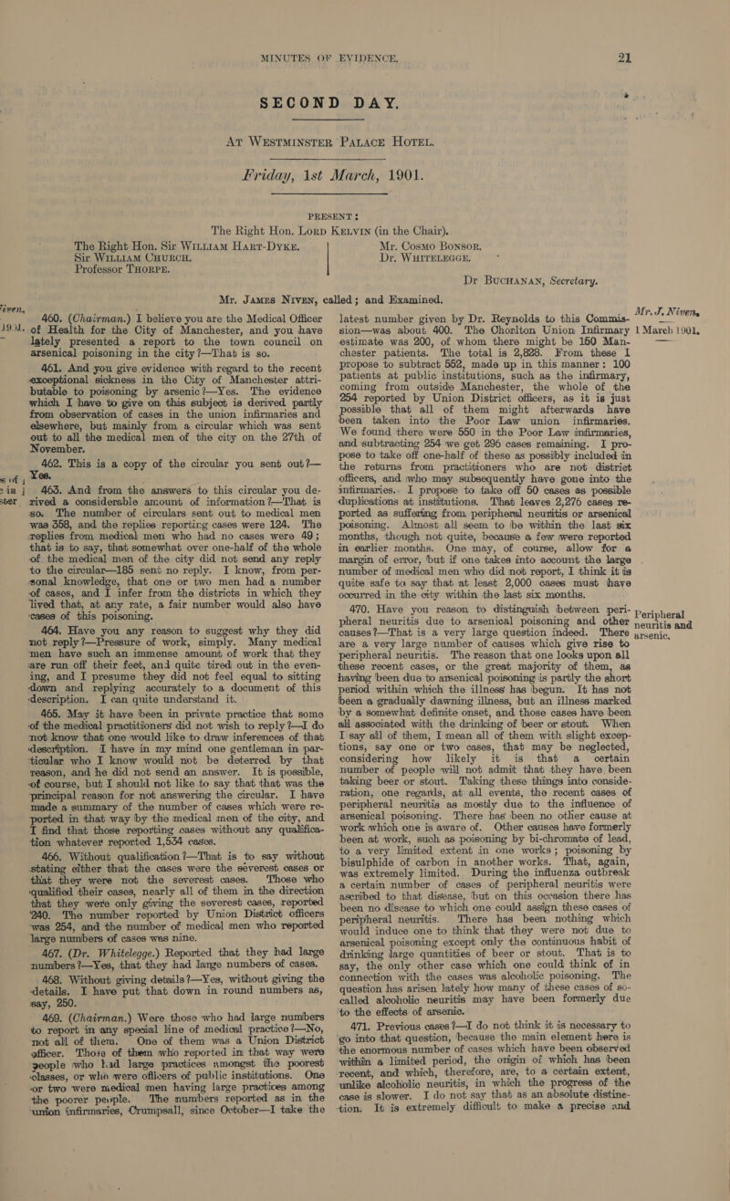 even, 1901. 8 of 4 2 in |j ber The Right Hon. Sir Witt1am Hart-DykeE. Sir WILLIAM CHURCH. Professor THORPE. Mr. Cosmo Bonsor. Dr. WHITELEGGE. Dr BucHanan, Secretary. 460. (Chairman.) I believe you are the Medical Officer of Health for the City of Manchester, and you have lately presented a report to the town council on arsenical poisoning in the city ?—Thab is so. 461. And you give evidence with regard to the recent exceptional sickness in the City of Manchester attri- butable to poisoning by arsenic?—Yes. The evidence which I have to give om this subject is derived partly from observation of cases in the union infirmaries and elsewhere, but mainly from a circular which was sent out to all the medical men of the city on the 27th of November. mn 462. This is a copy of the circular you sent out?— es. 465. And from the answers to this circular you de- wnived a considerable amount of information ?—That is so. The number of circulars sent out to medical men was 558, and the replies reporting cases were 124. The replies from medical men who had no cases were 49; that is to say, that somewhat over one-half of the whole of the medical men of the city did not send any reply to the circular—185 seni no reply. I know, from per- sonal knowledge, that one or two men had a number of cases, and I infer from the districts in which they lived that, at any rate, a fair number would also have ‘cases of this poisoning. 464. Have you any reason to suggest why they did not reply ?—Pressure of work, simply. Many medical men have such an immense amount of work that they ‘are run off their feet, and quite tired out in the even- ing, and I presume they did not feel equal to sitting ‘down and replying accurately to a document of this ‘description. I can quite understand it. 465. May it have ‘been in private practice that some not know that one would like to draw inferences of that description. I have in my mind one gentleman in par- ticular who I know would not be deterred by that reason, and he did not send an answer. It is possible, ‘of course, but I should not like to say that that was the principal reason for not answering the circular. I have made a summary of the number of cases which were re- ported in that way by the medical men of the city, and T find that those reporting cases without any qualiifica- tion whatever reported 1,544 cases. 466. Without qualification ?—That is to say without stating either that the cases were the severest cases or that they were not the severest cases. Those who qualified their cases, nearly all of them in the direction that they were only giving the severest cases, reporbed 240. The number reported by Union District officers was 254, and the number of medical men who reported large numbers of cases was nine. 467. (Dr. Whitelegge.) Reported that they had lange numbers ’—Yes, that they had lange numbers of cases. 468. Without giving details?—Yes, without giving the ‘details. I have put that down in round numbers as, say, 250. 469. (Chairman.) Were those who had large numbers to report im any special line of medical practice ?—No, not all of them. One of them was a Union District officer. Those of them who reported in that way were geople who had large practices amongst the poorest classes, or whi qvere oftivers of public institutions. One or two were medical men having large practices among the poorer pevple. The numbers reported as in the ‘union infirmaries, Crumpsall, since October—I take the latest number given by Dr. Reynolds to this Commis- sion—was about 400. The Chorlton Union Infirmary estimate was 200, of whom there might be 150 Man- chester patients. The total is 2,828. From these I propose to subtract 552, made up in this manner: 100 patients at public institutions, such as the infirmary, coming from outside Manchester, the whole of the 254 reported by Union District officers, as it is just possible that all of them might afterwards have been taken into the Poor Law union infirmaries. We found there were 550 in the Poor Law infirmaries, and subtracting 254 we get 296 cases remaining. I pro- pose to take off one-half of these as possibly included in the returns from practitioners who are not district officers, and who may subsequently have gone into the intirmaries.. [ propose to take off 50 cases as possible duplications at institutions. That leaves 2,276 cases re- ported as sufferimg from peripheral neuritis or arsenical poisoning. Almost all seem to be within the last six months, though not quite, because a few were reported in earlier months. One may, of course, allow for a margin of euror, but if one takes into account the large number of medical men who did not report, I think it ts quite safe ta say that at least 2,000 cases must have occurred in the city within the last six months. 470. Have you reason to distinguish between peri- pheral neuritis due to arsenical poisoning and other Mr. J, Nivets 1 March 1901, are a very large number of causes which give rise to peripheral neuritis. The reason that one looks upon all these recent cases, or the great majority of them, as having ‘been due to arsenical poisoning is partly the short period within which the illness has begun. It has not been a gradually dawning illness, but an illness marked by a somewhat definite onset, and those cases have been all associated with the drinking of beer or stout When I say all of them, I mean all of them with slight excep- tions, say one or two cases, that may be neglected, considering how likely it is that a_ certain number of people will not admit that they have. been taking beer or stout. Taking these things into conside- ration, one regards, at all events, the recent cases of peripheral neuritis as mostly due to the influence of arsenical poisoning. There has been no other cause at work which one is aware of. Other causes have formerly been at work, such as poisoning by bi-chromate of lead, to a very limited extent in one works; poisoning by bisulphide of carbon in another works. That, again, was extremely limited. During the influenza outbreak a certain number of cases of peripheral neuritis were ascribed to that disease, but on this occasion there has been no disease to which one could assign these cases of peripheral neuritis. There has been nothing which would induce one to think that they were not due to arsenical poisoning except only the continuous habit of drinking large quantities of beer or stout. That is to say, the only other case which one could think of in connection with the cases was alcoholic poisoning. The question has arisen lately how many of these cases of so- called alcoholic neuritis may have been formerly due to the effects of arsenic. 471. Previous cases ?—I do not think it is necessary to the enormous number of cases which have been observed within a limited period, the origin of which has been recent, and which, therefore, are, to a certain extent, unlike alcoholic neuritis, in which the progress of the case is slower. I do not say that as an absolute distine- tion. It is extremely difficult to make a precise and