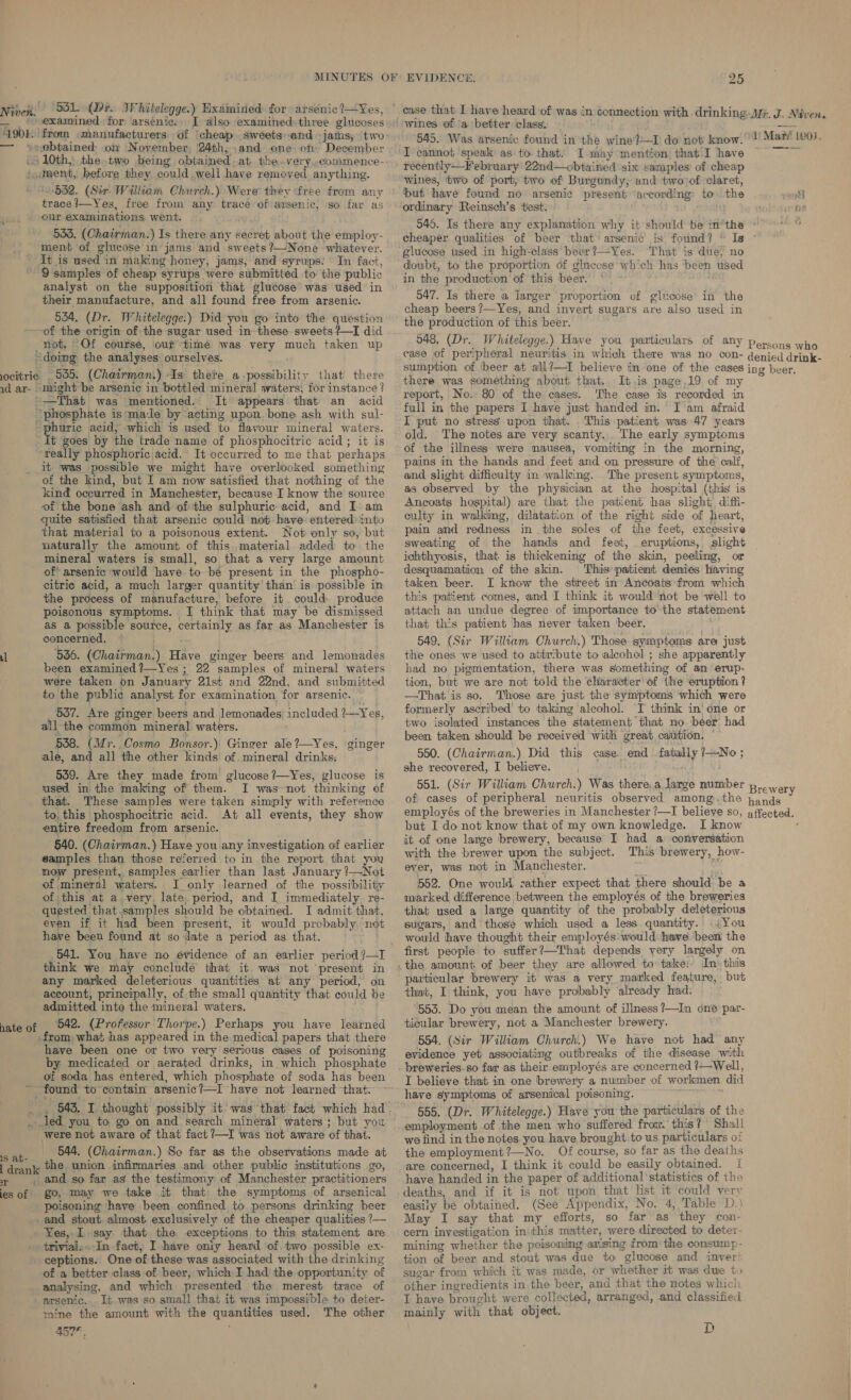 Niven. 901.) examined for arsenic. I also examined-three glucoses from :manufacturers. of ‘cheap. sweets and jams, ‘two trace —Yes, free from any trace ofiarsenic, so far as our examinations went. 533. (Chairman.) Is there any secret about the employ- ment of glucose in‘jams and sweets ?—None whatever.  9 samples of cheap syrups were submitted to the public analyst on the supposition that glucose was used in their manufacture, and all found free from arsenic. 534. (Dr. Whitelegge.) Did you go into the question of the origin of the sugar used in-these sweets? I did not, Of course, our timé was very much taken up locttrie * 535: (Chairman.) ‘Is there a possibility that there —That was mentioned. It appears that an acid hate of it was possible we might have overlooked something of the kind, but I am now satisfied that nothing of the kind occurred in Manchester, because I know the source of the bone ash and ofthe sulphuric acid, and I am quite satisfied that arsenic could not have entered into that material to a poisonous extent. Not only so, but naturally the amount of this. material added to the mineral waters is small, so that a very large amount of arsenic would have to be present in the phospho- citric acid, a much larger quantity than is possible in the process of manufacture, before it could. produce poisonous symptoms. J think that may be dismissed as a possible source, certainly as far as Manchester is concerned. : 536. (Chairman.) Have ginger beers and lemonades been examined ?—Yes ; 22 samples of mineral waters were taken on January 21st and 22nd, and submitted to the public analyst for examination for arsenic. ~ 537, Are ginger beers and lemonades, included 1—Yes, all the common mineral waters. 538. (Mr. Cosmo Bonsor.) Ginger ale?—Yes, ginger ale, and all the other kinds of mineral drinks. 539. Are they made from glucose ?—Yes, glucose is used in the making of them. I was not thinking of that. These samples were taken simply with reference to, this phosphocitric acid. At all events, they show entire freedom from arsenic. 540. (Chairman.) Have you any investigation of earlier samples than those referred to in the report that you mow present, samples earlier than last January ?—Not of mineral waters. J only learned of the possibility of this at avery, late, period, and I immediately. re- quested that samples should be obtained. I admit that, even if it had been present, it would probably not have been found at so date a period as that. 541. You have no evidence of an earlier period ?—I think we may conclude that it. was not ‘present in any marked deleterious quantities at any period, on account, principally, of the small quantity that could be admitted into the mineral waters. 642. (Professor Thorpe.) Perhaps you have learned from, what has appeared in the medical papers that there have been one or two very serious cases of poisoning by medicated or aerated drinks, in which phosphate of soda has entered, which phosphate of soda has been 1S at- r ies of were not aware of that fact ?—I was not aware of that. 644. (Chairman.) So far as the observations made at the union infirmaries and other public institutions go, go, may we take it that the symptoms of arsenical poisoning have been confined to persons drinking beer and stout almost exclusively of the cheaper qualities ?— Yes,.I. say that the exceptions to this statement are trivial. In fact, I have oniy heard of two possible ex- ceptions. One of these was associated with the drinking of a better class of beer, which I had the opportunity of analysing, and which presented the merest trace of arsenic. It was so small that it was impossible to deter- mine the amount with the quantities used. The other ABTA, EVIDENCE. 25 545. Was arsenic found in the wine?—I do not know. ' I cannot speak as to that. I may mention: that-I have recently—February 22nd—obtained six samples’ of cheap wines, two of port, two of Burgundy; and two of claret, but have found no arsenic present “according to the 546. Is there any explanation why it should be inthe cheaper qualities of beer that arsenic is found? glucose used in high-class beer?—Yes. That is due; no doubt, to the proportion of glucose which has ‘been used in the production of this beer. © 547. Is there a larger proportion of glucose in the cheap beers ?—Yes, and invert sugars are also used in the production of this beer. 1) Maw! 190), there was something about that. It .is page .19 of my report, No.: 80 of the cases. ‘The case is recorded in full in the papers I have just handed in. I am afraid I put no stress upon that. This patient was 47 years old. The notes are very scanty. The early symptoms of the illness were nausea, vomiting in the morning, pains in the hands and feet and on pressure of the calf, and slight difficulty in walking. The present symptoms, as observed by the physician at the hospital (this is Ancoats hospital) are that the patient has slight diffi- culty in walking, dilatation of the right side of heart, pain and redness in the soles of the feet, excessive sweating of the hands and feet, eruptions, slight ichthyosis, that is thickening of the skin, peeling, or desquamation of the skin. ‘This patient denies having taken beer. I know the street in Ancoats from which this patient comes, and I think it would not be well to attach an undue degree of importance to the statement that this patient has never taken ‘beer. ; 549. (Sir William Church.) Those symptoms are just the ones we used to attribute to alcohol ; she apparently had no pigmentation, there was something of an erup, tion, but we are not told the character’ of the eruption ? —That is so. Those are just the symptoms which were formerly ascribed’ to taking alcohol. I think in'one or two isolated instances the statement that no beer had been taken should be received with great caution, — 550. (Chairman.) Did this case end fatally ?—No ; she recovered, I believe. 551. (Sir William Church.) Was there.a large num’ but I do not know that of my own knowledge. I know it of one large brewery, because I had a conversation with the brewer upon the subject. This brewery, how- ever, was not in Manchester. : 552. One would zather expect that there should be a marked difference ‘between the employés of the breweries that used a large quantity of the probably deleterious sugars, and those which used a less quantity.' .;You would have thought their employés*would have been the first people to suffer?—That depends very largely on In» thiis particular brewery it was a very marked feature, but that, I think, you have probably already had. 5535. Do you mean the amount of illness ?—In dné par- ticular brewery, not a Manchester brewery. 554. (Sir William Church.) We have not had any evidence yet associating outbreaks of the disease with breweries-so far as their employés are concerned ?—Well, I believe that in one brewery a number of workmen did have symptoms of arsenical poisoning. . * 555, (Dr. Whitelegge.) Have you the particulars of the employment of the men who suffered from. this? Shall we find in the notes you have brought. to us particulars of the employment?—No. Of course, so far as the deaths are concerned, I think it could be easily obtained. { have handed in the paper of additional statistics of the deaths, and if it is not upon that list it could very easily be obtained. (See Appendix, No. 4, Table D.) May I say that my efforts, so far as they con- cern investigation inthis matter, were directed to deter- mining whether the poisoning anising from the consump- tion of beer and stout was due to glucose and invert sugar from which it was made, or whether it was due tp other ingredients in the beer, and that the notes which T have brought were collected, arranged, and classified mainly with that object. D