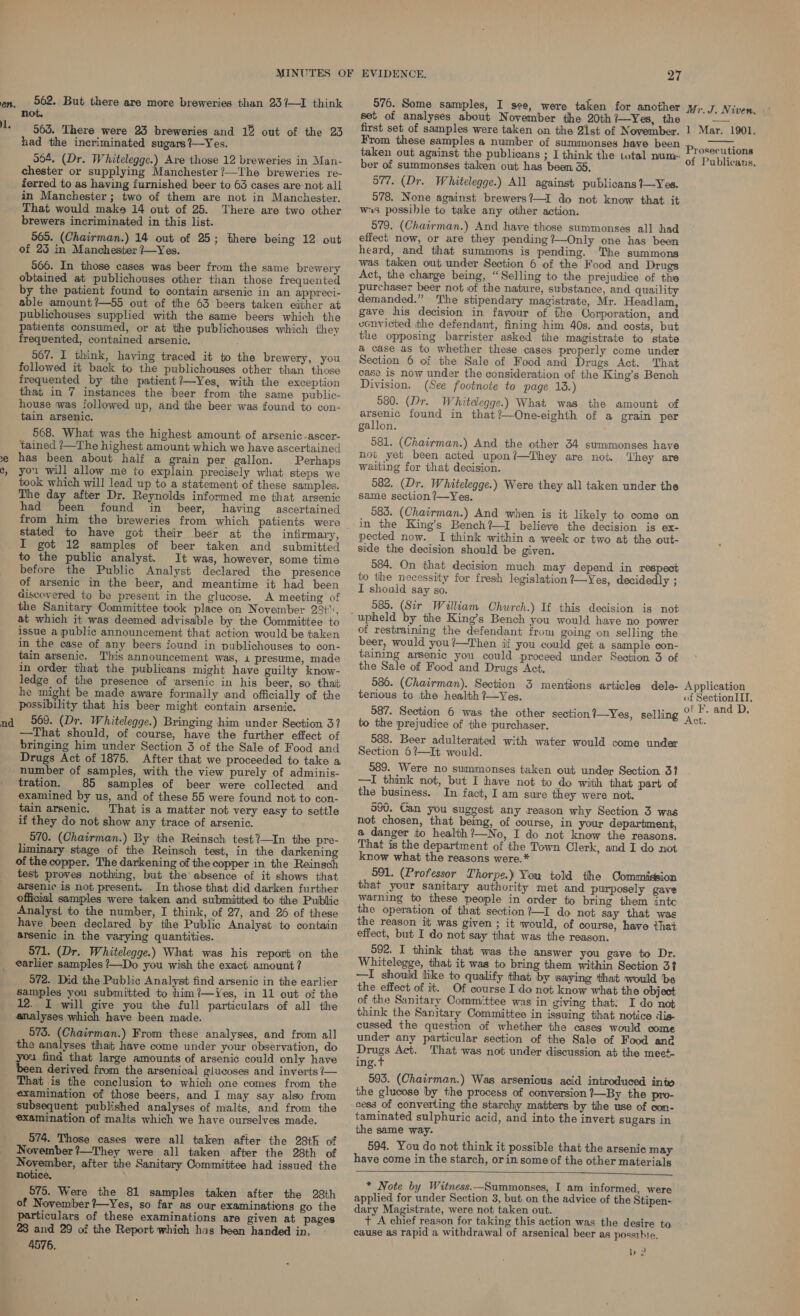 en. 1. &gt;, J c, 562. But there are more breweries than 23?—I think not. 565. There were 23 breweries and 1% out of the 23 had the incriminated sugars?—Yes. 564, (Dr. Whitelegge.) Are those 12 breweries in Man- chester or supplying Manchester ?—The breweries re- ferred to as having furnished beer to 63 cases are-not all in Manchester; two of them are not in Manchester. That would make 14 out of 25. There are two other brewers incriminated in this list. 565. (Chairman.) 14 out of 25; there being 12 out of 23 in Manchesier 7—Yes. 566. In those cases was beer from the same brewery obtained at publichouses other than those frequented by the patient found to contain arsenic in an appreci- able amount?—55 out of the 63 beers taken either at publichouses supplied with the same beers which the patients consumed, or at the publichouses which they frequented, contained arsenic. 967. I think, having traced it to the brewery, you followed it back to the publichouses other than those frequented by the patient?—Yes, with the exception that in 7 instances the beer from the same public- house was followed up, and the beer was found to con- tain arsenic. 568. What was the highest amount of arsenic-ascer- tained ?—The highest amount which we have ascertained has been about half a grain per gallon. Perhaps you will allow me to explain precisely what steps we took which will lead up to a statement of these samples. The day after Dr. Reynolds informed me that arsenic had been found in beer, having ascertained stated to have got their beer at the infirmary, I got 12 samples of beer taken and submitted to the public analyst. It was, however, some time before the Public Analyst declared the presence of arsenic in the beer, and meantime it had been discovered to be present in the glucose. A meeting of the Sanitary Committee took place on November 28t”, at which it was deemed advisable by the Committee to issue a public announcement that action would be taken in the case of any beers found in publichouses to con- tain arsenic. This announcement was, 1 presume, made in order that the publicans might have guilty know- ledge of the presence of arsenic in his beer, so that he might be made aware formally and officially of the possibility that his beer might contain arsenic. —That should, of course, have the further effect of bringing him under Section 3 of the Sale of Food and Drugs Act of 1875. After that we proceeded to take a number of samples, with the view purely of adminis- tration. 85 samples of beer were collected and examined by us, and of these 55 were found not to con- tain arsenic. That is a matter not very easy to settle if they do not show any trace of arsenic. 570. (Chairman.) By the Reinsch test?—In the pre- imi stage of the Reinsch test, in the darkening of the copper. The darkening of the copper in the Reinsch test proves nothing, but the‘ absence of it shows that arsenic is not present. In those that did darken further official samples were taken and submitted to the Public Analyst to the number, I think, of 27, and 26 of these have been declared by the Public Analyst to contain arsenic in the varying quantities. 571. (Dr. Whitelegge.) What was his report on the earlier samples ?—Do you wish the exact amount? 572. Did the Public Analyst find arsenic in the earlier samples you submitted to him?—Yes, in 11 out of the 12. I will give you the full particulars of all the analyses said have been made. 573. oe) From these analyses, and from all the analyses that have come under your observation, do u find that large amounts of arsenic could only have en derived from the arsenical glucoses and inverts ?— That is the conclusion to which one comes from the examination of those beers, and I may say also from subsequent published analyses of malts, and from the examination of malts which we have ourselves made. 574. Those cases were all taken after the 28th of November?—They were all taken after the 28th of November, after the Sanitary Committee had issued the notice, 675. Were the 81 samples taken after the 28th of November ?—Yes, so far as our examinations go the particulars of these examinations are given at pages 28 and 29 of the Report which has heen handed in. 4576. 27 576. Some samples, I see, were taken for another set of analyses about November the 20th?—Yes, the first set of samples were taken on the 21st of November. From these samples a number of summonses have been taken out against the publicans ; I think the total num ber of summonses taken out has been 35, 977. (Dr. Whitelegge.) All against publicans1—Yes. 578. None against brewers?—I do not know that it ws possible to take any other action. 579. (Chairman.) And have those summonses all had effect now, or are they pending %—Only one has been heard, and that summons is pending. e summons was taken out under Section 6 of the Food and Drugs Act, the charge being, “Selling to the prejudice of the purchaser beer not of the nature, substance, and quaility demanded.” The stipendary magistrate, Mr. Headlam, gave his decision in favour of the Corporation, and convicted the defendant, fining him 40s. and costs, but the opposing barrister asked the magistrate to state a case as to whether these cases properly come under Section 6 of the Sale of Food and Drugs Act. That case is now under the consideration of the King’s Bench Division. (See footnote to page 13.) 580. (Dr. Whitelegge.) What was the amount of arsenic found in that?—One-eighth of a grain per gallon. 581. (Chairman.) And the other 34 summonses have not yet been acted upon?—They are not. They are waiting for that decision. 582. (Dr. Whitelegge.) Were they all taken under the same section ?—Yes. 583. (Chairman.) And when is it likely to come on in the King’s Bench?—I believe the decision is ex- pected now. I think within a week or two at the out- side the decision should be given. 084. On that decision much may depend in respect to the necessity for fresh legislation ?—Yes, decidedly ; I should say so. 585. (Sir William Church.) If this decision is not of restraining the defendant from going on selling the beer, would you?—Then if you could get a sample con- taining arsenic you could proceed under Section 3 of the Sale of Food and Drugs Act. 586. (Chairman). Section 3 mentions articles dele- terious te the health ?7—Yes. 587. Section 6 was the other section!—Yes, selling to the prejudice of the purchaser. 588. Beer adulterated with water would come under Section 6?—It would. 989. Were no summonses taken out under Section 31 —I think not, but I have not to do with that part of the business. In fact, I am sure they were not. an ovU. Can you suggest any reason why Section 3 was not chosen, that being, of course, in your department, a danger to health ?—No, I do not know the reasons. That is the department of the Town Clerk, and I do not know what the reasons were.* 591. (Professor Thorpe.) You told the Commission that your sanitary authority met and purposely gave warning to these people in order to bring them inte the operation of that section?—I do not say that was the reason it was given ; it would, of course, have that effect, but I do not say that was the reason. 592. I think that was the answer you gave to Dr. Whitelegge, that it was to bring them within Section 3? —I should like to qualify that by saying that would be the effect of it. Of course I do not know what the object of the Sanitary Committee was in giving that: I do not think the Sanitary Committee in issuing that notice dis- cussed the question of whether the cases would come under any particular section of the Sale of Food anc Drugs Act. ‘That was not under discussion at the meet- ing.t 593. (Chairman.) Was arsenious acid introduced inte the glucose by the process of conversion ?—By the pro- cess of converting the starchy matters by the use of con- taminated sulphuric acid, and into the invert sugars in the same way. 594. You do not think it possible that the arsenic may have come in the starch, or in some of the other materials   * Note by Witness.—Summonses, I am informed, were applied for under Section 3, but on the advice of the Stipen- dary Magistrate, were not taken out. + A chief reason for taking this action was the desire to cause as rapid a withdrawal of arsenical beer as possihie. ye! Mr. J. Niven, 1 Mar. 1901.  Prosecutions of Publicans. Application of Section III, of F. and D, Act.