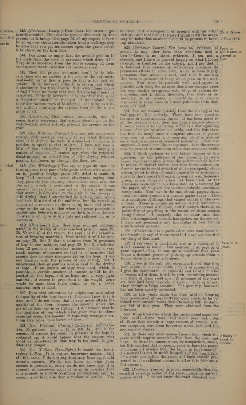 ur. 1901. mic in ?  In-dried Ny into the: malt ?—The arsenic gets on.‘the ‘malt by the process oof ‘kilning:»'On page 45 of my report I show by ‘going over the materials taken from a maltings step byestep that you get no arsenic upon the grain before it is placed onthe kiln floor. 614. You mean to imply that the arsenic gets on to themalt from the coke or material’ which dries it ?— Yes; it is deposited from the fumes coming off from the fire.underneath, whether anthracite or coke: 615. Then the proper treatment’ would be to take care there was no arsenic in the coke or the anthracite used ?—So far’ as that is possible that is the first re- quisite. It is, however, difficult to obtain fuel which is absolutely free from arsenic. Still with proper choice of fuel I have no doubt that very little arsenic need be. deposited. “'T’ think,’ however, it is essential’ that what is Géposited should be removed. I understand tna. there ate various ways of kilndrying, one being to kiln- dry without admitting the vapours from the fire to the grain at all. ‘ 616..(Chairman.) That seems .reasonable, and it seems hardly necessary that arsenic should get on the malt,?—That would entirely prevent the arsenic on the grain. . 617. (Sir Wilkam Church.) You are not conversant enough ,with practical | malting to say what difficulty there is in drying the malt in drums?—I am not in a position to speak to, that subject. I have not seen a kiln of that description. I presume it is largely a matter of expense. I cannot say .what the practical disadvantages or disabilities of kiln drying without passing the fumes up through the floor, are. 618. (Dr. Whitelegge.) You say at page 45 that “It thus appears that part of the grain arrives with arsenic on it, possibly foreign grain kiln dried to make it keep” ?—I received a letter. afterwards saying that very, possibly the cleaning screens had been usec for the malt, which is mentioned in the report. 1 -was assured before, that it was not so. T),ere is no doubt that arsenic is deposited on the grain in the process of kiln drying, that I ascertained by getting grain which had been kiln-dried at the maltings, but the arsenic so deposited is removed in the steeping tank, and carried away by the water, so that when the grain proceeds to sprout, and before it is placed’on the kiln floor, there is no arsenic on it, or at any rate not sufficient for us to ascertain. stakes ane hadi nated in the drying or otherwise ?—I give on pages 37, 38, 59 and 40 of the report, the result of the examina- tion of brewing materials, from which it will be seen on page 38, line 3, that a solution from 16 grammes of hops in one instance, and page 39, line 2, a solution from 12 grammes in another instance, yielded a very small amount of arsenic, so that it is manifest that. arsenic does in some instances get’on the hops. I am not familiar with the process of hop curing, but I understand, that. sulphurous acid,is used in the drying of hops.. If an impure sulphur. were used, which is possible, a certain amount of ,arsenic would be de- posited on, the hops,,.and.as, hops are, a, very, light would be more than there’ would be on a _ heavy material such as malt, 620. Does that coloration by sulphurous acid affect the quality of the hop flavour ’—I do not know that it does; and I do not know that it very much affects: the quality of the beer, because the amount which can get in in that way is so trifling. I understand that in the qualities of beer which have given rise to. these arsenical cases, the amount of hops may average som thing like 1}1bs. to a barrel of beer. 621. (Sir, William Church.) Thirty-six gallons ?— That is 14 to 360 lbs., and if the amount of arsenic that could be present in the hops is reckoned up, it would appear that the amount that could be introduced in that way is too small to pro- duce. any danger. ' 622. (Sir William Hart-Dyke.) It would «be infini- tesimal ?/—Yes....It is not an.important: matter. Still all the same, I do nobisay that any brewing, should contain arsenic. We do not, know in what form arsenic is present in beer; we do not know: that it is present as arsenious, acid; it is. quite possible that it is present as a more poisonous combination, such as arsenic is nothing else than a mechanical action. You EVIDENCE. 29: radical—and that being ‘the case I think it will be neces- ing materials. beer ?—There is no direct evidence. I am not a chemist, and I have to proceed largely on what I found recorded in treatises on the subject, and 1 see that it is believed that arsenic in wall-papers produces its poisonous effects in some form, which is more highly poisonous than arsenious acid, and that it assumes this form in presence of fungi which grow on the wall- papers. Now what is possible with wall-papers is possible with beer, the mcre so that these cheaper beers are very readily overgrown with fungi of various de- scriptions, and I think, therefore, that there is in- herently at all events a possibility that arsenic may exist in these beers in a more poisonous form than arsenious acid. 624. You are reasoning solely from the analogy of the wall-paper!—Not entirely. There, have. been peculiar features in these arsenical cases. It has been noted by all the physicians that there has been a marked absence in many cases of lachrymation, which is a distinguishing: feature of poison by arsenious oxide, and also that there has been in many cases a singular absence of: gastric symptoms, of sickness and vomiting, which is also an early feature of cases:of arsenical poisoning. That also suggests—I would not like to say more—that the arsenic may be present in some form other than arsenious oxide. 625. I think perhaps we had .better dispose of this question. In the question of the poisoning by wall- paper, the presumption is that the poisonous acid is due to arsine or diethyl arsine, and that these arsines are formed by the fungoid growth of which you speak, which are supposed to give off small quantities of hydrogen ; and it is this nascent hydrogen, in contact with Scheele’s green, where Scheele’s green has been used, or the arsenious oxide which has been used as a dressing for the paper, which igives rise to these volatile arseniated compounds. You have in the case of wall-paper, which occasions their presence, a curious garlic odour.. That. isa condition of. things that cannot obtain in the case of beer. There’ is no similar action in any fermenting process concerned with beer, and therefore there;is no:, possibility of anything in the nature of. these arsines. being formed ?—E; scarcely like, to. enter into that after a distinguished chemist has spoken,on the subject. I have not personally any knowledge of. beer having a garlic odour or taste.’ . &gt;: 626. (Chairman.)+Is a garlic odour ever manifested in the breath in any of these ¢ases?—I have not heard of anything of that kind. which arsenic is found. You mention it at your report?—Yes, it was quite manifest that yeast: shows a distinct power of picking up arsenic from:.a. liquor which it is used to ferment. pnd 628. I see in the only two cases mentioned that they’. both contained’ a considerable amount of arsenic?—Yes. | I give the examination on pages 41 and 42 of a number-™ of yeasts, all of them, it will be seen, containing arsenic. and some of them ‘yield when 50 grammes of the yeast are examined large crystals of arsenic ; that is to say, they contain a large amount. The quantity, however, . has not been exactly estimated. 629. Is this yeast which has been used in brewing from arsenicated glucose ?—These were yeasts to be ob- tained from current brews from Décember 29th to Janu- ary drd of ‘this year. They were obtained from the breweries. 630. From breweries where the incriminated sugar had been used?—Some were, and some were not. But all those that contain a large amount of arsenic, with one exception, were from breweries which had used the incriminated sugars. . 631, Is there any other source Known from which ‘the yeast could acquire arsenic?—Yes, from the malt and hops. In these the amounts are, by comparison, small, but it is manifest that supposing yeast to have the power of picking out arsenic from the liquor to be fermented. if a material is put in which is capable of yielding 1-25th ofa grain per gallon the yeast will have arsenic pre- - sented to it in sufficient amount to allow it to pick outa fair amount. ee 632. (Professor Thorpe.) Is it: not. conceivable that’ the so-called selective action of the yeast in nicking ont the arsenic ethyl. I do not know the exact chemical com-