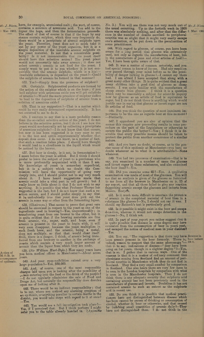 1 Mar. 1901. — 30 ROYAL COMMISSION ON have, for example, arsenicated malt ; the wort, of course, contains a solution of arsenious acid. You add to the liquor the hops, and then the fermentation proceeds. The effect of that of course is that if the hops by any whance contain sulphur, which they very frequently do, there would be a precipitate of arsenic sulphide upon the yeast. Therefore, yeast does not so much take it out by any power of the yeast organism, but ib is a simple deposition of the insoluble arsenic sulphide on the yeast material. Is not that a conceivable possi- bility? Is it not inconceivable that the yeast itself should have this selective action? The yeast plant would not necessarily take away arsenic; it does mot select arsenic; arsenic is not food for the yeast. I simply want to put it to you whether it is not con- ceivable that the arsenic sulphide, which is a high + insoluble substance, is deposited on the yeast ?—Could the sulphide of arsenic be formed in that manner? 633. Yes?—Simply from the presence of sulphur? 634, Certainly. Sulphuretted products are formed by the action of the sulphur which is on the hops ; if you boil sulphur with arsenious oxide you will get sulphide of arsenic ?—Would the mere presence of sulphur suttice to lead to the deposition of sulphide of arsenic from a Action of M.O.H. in consequence of epidemic. 655. That is my suggestion ’/—That is a matter which could be very easily determined experimentally. It has not occurred to me to do it. 636. I venture to say that is a more probable reason than the so-called selective action of the yeast. I do not believe in the selective action, but I think I see how the yeast would mechanically act by collecting a precipitate of arsenious sulphide ?—I do not know that that occurs, but now it has been suggested it is very easy to put it to the test and settle experimentally whether that deposit does occur. I do not know, asa matter of fact, that such a reaction takes place. I should have thought it would lead to a cloudiness in the liquid which would be noticed by the brewer. 637. But beer is cloudy, is it not, in fermentation /— I mean before the yeast is added. But I think I should prefer to leave the subject of yeast to a gentleman who is more profoundly acquainted with it than I am. My knowledge of yeast is somewhat superficial, it is a subject which no doubt the Com- mission will have the opportunity of going very deeply into, and I should prefer not to say very much about it. I have heard suggestions made that arsenic could take a vital part in cell growth; but I really know so little about it that I do not wish to say anything. It is possible that what Professor Thorpe has suggested is the fact, but I do not know that such a re- ection occurs, and I should prefer simply to say that it ise undoubtedly true that yeast does pick out the arsenic in some way or other from the fermenting liquor. 638. (Chairman.) That seems to prove that great care should be exercised in respect to the yeast as one of the ingredients used in brewing ?—Yes, unquestionably ; in transferring yeast from one brewer to the other, but it is quite evident that if the brewing materials are free from arsenic, viz., sugar, malt, and hops, even if arsenic is present in the yeast to begin with, it will very soon disappear, because the yeast multiplies in each fresh brew, and the arsenic, being a metal, does not multiply, so that that would clear itself. Still, there is a danger, I think, of arsen‘c being trans- ferred from one brewery to another in the exchange of yeasts which contain a very much larger amount of arsenic than the liquor from which they are made. 639. (Sir William Hart-Dyke.) How many years have you been medical officer in Manchester ?—About seven years. 640. And your responsibilities extend over a very large population ?—Yes, 550,000. $41. And, of course, one of the most responsible charges laid upon you is looking after the possibility of pvison entering into the food or the drink of the people? “I do not regularly administer the sale of Food and Drugs Act, but naturally the responsib‘lity does devolve upon me of locking after it. 642. There would be an indirect responsibility ; that is to say, where you noticed any alarming symptom of an ep:demic, or anything peculiar in certain deaths in the district, you would take steps with regard to it at once ? —Yes. ; 643. You would see a fu!l investigat-on took place ?— Yes, if I perceived that. But I think perhaps I might refer you to the table already handed in. (Appendiz ARSENICAL POISONING: the usual occurring. Up to the fortieth week in 1900 there was absolutely nothing, and after that the differ- ence in the number of deaths ascribed to peripheral neuritis was so slight that it might very easily escape one’s attention, or be put down to the peculiarities of some practitioner. 644. With regard to glucose, of course, you have been aware for a long period that glucose was extensively used, not only as regards the manufacture of beer, but in the manufacture of jams and other articles of food ?— Yes, I have been quite aware of that. 645. It was a matter of common notoriety, and you had special reason to know of its use. Had any suspicion ever passed through your mind before as to the possi- bility of danger lurking in glucose ?—I cannot say there had. I am afraid I have accepted that along with a great many other things. It is quite evident that a great many children take a good deal of glucose as cheap sweets. I was quite familiar with the manufacture of cheap sweets from glucose. I think it is a question which may be reasonably a subject for scientific inquiry how far glucose as an article of food is equivalent to sugar, but I do not think there is anything which would justify one in saying that glucose or invert sugar are not fit articles of food. 646. But you think the question of most imminent im- portance to be the one as regards beer at this moment? —Distinctly. 647. I apprehend you are also of opinion that the sooner this enquiry now proceeding results in some pro- cedure on the part of the Legislature or otherwise to secure the public the better?—Yes ; I think it is de- sirable that every possible means should be taken to protect the public from another occurrence of a similar nature. i 648. And you have no doubt, of course, as to the pre- cise cause of this epidemic at Manchester—you have no doubt whatever as to what it is attributable ?—None whatever. 649. You had two processes of examination—that is to say, you examined in a number of cases the glucose and invert sugar in these substances, and also examined the beer itself ?—Yes. ; 650. Did you examine some 45?—Yes. A qualitative examination was made of most of the glucoses. You will sve that an analysis is given of the glucose as furnished to me from all the brewers in Manchester on p. 23 of my report, and that all these failed to give any reaction Suggesting arsenic except the glucoses and inverts from Messrs. Bostoék. 651. Is it much more difficult to ascertain the presence of arsenic in the completed material of beer than in a substance like glucose ?—No, I should not say it was. I should say Reinsch’s test is particularly good. 652. Is it possible it might exist in the beer and escape detevtion, whereas it would not escape detection in the glucose /---No, I think not. 653. In part of your report you rather suggest that it is quits pcessible that disease in some degree may have emanated from the consumption of beer in years past, and escaped the notice of medical men in your district? —Yes. 1 Mar. 190) that is to say, indications of disease—“ may have been going on for years, though in a slighter degree ” /—Yes, that is so. I gather that in various ways. One of the reasons is that it is a matter of ordinary comment that physicians coming from Scotland find an amount of peri- pheral neuritis in Manchester which they do not find in Scotland. They find a very small number by comparison in Scotland. One also hears there are very few cases to be seen in the London hospitals by comparison with what is seen in the Manchester hospitals. Then I do not think there is any adequate security that sulphuric acid containing arsenic has not been previously used in the manufacture of glucose and inverts. Doubtless it has not contained arsenic to such an extent as the sulphuric acid in recent use. 655. Do you think it is possible that medica] practi- tioners have not distinguished between disease which has been caused by excess of drinking or consumption of alcohol, whether in beer or otherwise, and that caused by imbibing small quantities of arsenic daily ?—They have not distinguished them. T do not think in the