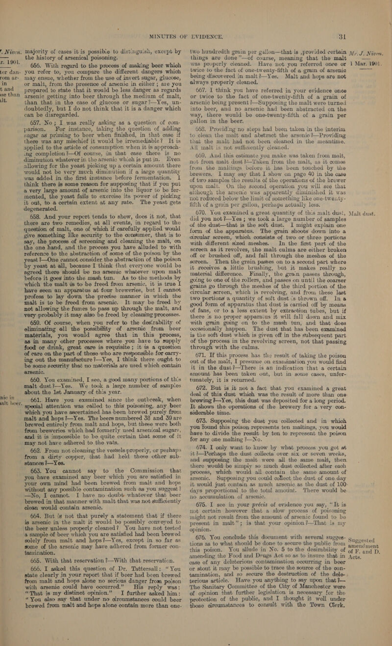 r. 1901. ter dan- rom ar- in t and se than lt. nie in alt beer. the history of arsenical poisoning. 656. With regard to the process of making beer which you refer to, you compare the different dangers which may ensue, whether from the use of invert sugar, glucose, or malt, from the presence of arsenic in either ; are you prepared to state that it would be less danger as regards arsenic getting into beer through the medium of malt, than that in the case of glucose or sugar?—Yes, un- doubtedly, but I do not think that it is a danger which can be disregarded. 657. No; I was really asking as a question of com- parison. For instance, taking the question of adding sugar as priming to beer when finished, in that case if there was any mischief it would be irremediable? It is applied to the article of consumption when it is approach- ing completion ?—Of course, in that case there is no diminution whatever in the arsenic which is putin. Kven allowing for the yeast picking up a certain amount there would not be very much diminution if a large quantity was added in the first instance before fermentation. I think there is some reason for supposing that if you put a very large amount of arsenic into the liquor to be fer- mented, the yeast fails to exercise its power of picking it out, to a certain extent at any rate. The yeast gets degenerated. 658. And your report tends to show, does it not, that there are two remedies, at all events, in regard to the question of malt, one of which if carefully applied would give something like security to the consumer, that is to say, the process of screening and cleaning the malt, on the one hand, and the process you have alluded to with reference to the abstraction of some of the poison by the yeast ?—One cannot consider the abstraction of the poison by yeast at all, because I think that everyone would be agreed there should be no arsenic whatever upon malt before it goes into the mash tun. As to the methods by which the malt is to be freed from arsenic, it is true I have seen an apparatus at four breweries, but I cannot profess to lay down the precise manner in which the malt is to be freed from arsenic. It may be freed by not allowing the fumes to pass up through the malt, and very probably it may also be freed by cleaning processes. 659. Of course, when you refer to the desirability of eliminating all the possibility of arsenic from beer matérials, you would agree that in this process, as in many other processes where you have to supply food or drink, great care is requisite ; it 1s a question of care on the part of those who are responsible for carry- ing out the manufacture ?—Yes, I think there ought to be some security that no materials are used which contain arsenic. 660. You examined, I see, a good many portions of th’s malt dust?—Yes. We took a large number of sampies about the 1st January of this year. 661. Have you examined since the outbreak, when special attention was called to this poisoning, any beer which you have ascertained has been brewed purely from malt and hops ?—Yes. The beers numbered 38 and 39 are brewed entirely from malt and hops, but these were both from breweries which had formerly used arsenical sugars, and it is impossible to be quite certain that some of it may not have adhered to the vats. 662. From not cleaning the vessels properly, or perhaps from a dirty copper, that had held these other sub- 663. You cannot say to the Commission that you have examined any beer which you are satisfied in your own mind had been brewed from malt and hops without any possible contamination such as you suggest ? —No, I cannot. I have no doubt whatever that beer brewed in that manner with malt that was not sufficiently clean would contain arsenic. 664. But is not that purely a statement that if there is arsenic in the malt it would be possibly conveyed to a sample of beer which you are satisfied had been brewed solely from malt and hops?—Yes, except in so far as some of the arsenic may have adhered from former con- tamination. 665. With that reservation ?—With that reservation. 666. I asked this question of Dr. Tattersall: “You state clearly in your report that if beer had been brewed from malt and hops alone no serious danger from poison with arsenic could have occurred.” His reply was: “That is my distinct opinion.” I further asked him: “You also say that under no circumstances could beer brewed from malt and hops alone contain more than one- 3l things are done”—of course, meaning that the malt was properly cleaned. Have not you referred once or twice to the fact of one-twenty-fifth of a gram of arsenic being discovered in malt?—Yes. Malt and hops are not always properly cleaned. 667. I think you have referred in your evidence once or twice to the fact of one-twenty-tifth of a grain of arsenic being present /—Supposing the malt were turned into beer, and no arsenic had been abstracted on the way, there would be one-twenty-fifth of a grain per gallon in the beer. 668. Provid'ng no steps had been taken in the interim to clean the malt and abstract the arsenic ?—Providing that the malt had not been cleaned in the meantime. All malt is not sufficiently cleaned. 609. And this estimate you make was taken from malt, not from malt dust?Taken from the malt, as it comes from the maliings before it has been touched by the brewers. I may say that I show on page 40 in the case of two samples the results of the operations of the brewer upon malt. On the second operation yow will see that alihough the arsenic was apparently diminished it was not reduced below the limit of something like one-twenty- firth of a grain per gallon, perhaps actually less. 670. You examined a great quantity of this malt dust, did you not ?~Yes ; we took a large number of samples of the dust—that is the soft dust. I might explain one form of the apparatus. The grain shoots down into a circular screen, which consists of two or three portions with different sized meshes. In the first part of the screen as it revolves, the malt culms are either broken off or brushed off, and fall through the meshes of the screen. ‘Then the grain passes on to a second part where it receives a little brushing, but it makes really no material difference. Finally, the gran passes through, gotng to one of the rollers, and passes on until the coarser grains go through the meshes of the third portion of the circular screen, which is revolving, and from these last two portions a quantity of soft dust cs thrown off. Ina good form of apparatus that dust is carried off by means of fans, or to a less extent by extraction tubes, but if there ‘s no proper apparaius it will fall down and mix with grain going on to the mash tun, and that does occasionally happen. The dust that has been examined ig the soft dust which is given off in the subsequent part of the process in the revolving screen, not that passing through with the culms. 671. If this process has the result of taking the poison out of the malt, I presume on examination you would find it in the dust?—There is an indication that a certain amount has been taken out, but in some cases, unfor- tunately, it is returned. 672. But is it not a fact that you examined a great deal of this dust which was the result of more than one- brewing ?—Yes, this dust was deposited for a long period. It shows the operations of the brewery for a very con- siderable time. 673. Supposing the dust you collected and in which you found this poison represents ten mailitings, you would have to divide the result by ten to represent the poison for amy one malting ?—No. 674. I only want to know by what process you got at it Perhaps the dust collects over six or seven weeks, and supposing the malt were all the same malt, then. there would ibe simply so much dust collected after each process, which would all contain the same amount of arsenic. Supposing you could collect the dust of one day it would just contain as much arsenic as the dust of 100. days proportional to the total amount. There would be. no accumulation of arsenic. 675. I see in your précis of evidence you say, “It is not certain however that a slow process of poisoning might not result from the amount of arsenic found to be present in malt”; is that your opinion ?—That is my opinion. 676. You conclude this document with several sugges- tions as to what should be done to secure the public from this poison. You allude in No. 5 to the desirability of Mr. J. Niwen. 1 Mar. 1901,  Malt dust. Suggested amendment of F. and D. case of any deleterious contamination occurring in beer or stout it may be possible to trace the source of the con- tamination, and so secure the destruction of the dele- terious article. Have you anything to say upon that ?~ The Sanitary Committee of the City of Manchester were of opinion that further legislation is necessary for the protection of the public, and I thought it well under those circumstances to consult with the Town Clerk,