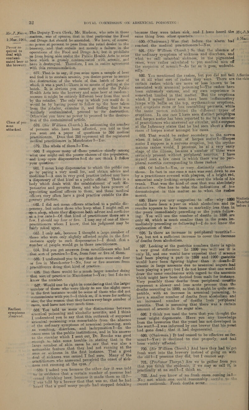 matters, was of opinion that in that particular the Food 1 Mar, 1901... amd Drugs Act should be.amended. We have, of course, Pow - mo power at present to pass from the retail dealer to the Mg 5 - jo brewery, and» that entails not merely a failure in. the deal with operations of the Food and Drugs Act, but it prohibits contami- «U8 from being able under the Public Health Acts to seize beer which is grossly contaminated with arsenic, and have it destmoyed. Therefore, I am in entire agreement with this recommendation. 677. That is to say, if you seize upon a sample of beer and find it to contain arsenic, you desire power to secure the destruction of the whole of. that batch of beer of which -it was a part ?—There is no meams of getbing at the batch. It is obvious you cannot go under the Public Health Acts into the brewery and seize beer at random ; pecause it might be entirely different beer from that used by the retailer. The only way in which you could do it would be by having power to follow up the beer taken from the retailer, examine it, and finding that it was nated beer at the brewery. Otherwisé you have no power to proceed to the destruc- tion of the contaminated article. 678. (Sir William Church.) In estimating the number of persons who have been affected, you told us that you sent out a paper of questions to 558 medical practitioners. Does that 358 represent all the regustered medical practitioners in Manchester ?—Yes. 679. The whole of them ?—Yes.. 680. I suppose ‘many ‘of ‘them practice chiefly among what one’ might call ‘the poorer classes°of the population, and keep’ open dispensaries *—I.do not think I) follow your question. us “681. I mean keep dispensaries to which the public can go by paying a very small fee, and obtain advice and medicine ?—A man in very good, practice indeed may have a dispensary of that kind as a public official. There is a body ‘which deals with the establishment of such dis- pensaries and governs them, and who have powers of appointing medical officers to them, and these medical officers very often have a good practice outside the dis- _ pensary practice. 682. I did not mean. officers. attached to a public dis- &lt;-pensary, but rather those who’ keep what T might call an open shop, where they dispense both advice ana medicine at a low rabe?—Of that kind of practitioner there are a ~ few, I should say four or five. I may say of one of those practitioners whom I know, that his judgment may be fairly relied upon. 683. I only ask, because I thought a large number of those who were only slightly affected might in the first instance apply to such dispensaries?—I think that a number of people would go to those practitioners. 684. Did. you get answers. from practitioners who had that sort of practice ?—Yes, from: four or five of them. +685; I understood you ‘to say ‘that there were only four or five in Mamchester ?—Nio, four or five answens from ‘ ptactitioners doing that kind of practice. 686. But there would be a much larger number doing tliat sort of ‘practice in Manchester +-Yes ; but I do not know the number. 687. Would one be right in considering that the larger yuimbér of those who were likely to see the slight cases in the first instance would be some of those who did: not communicate with you ?—I think so, if it were for nothing else; for the! reason ‘that they hayeavery large number of cases, and have not very much time. 688. You told us some of the distinctions between arsenical poisoning and alooholic neuritis, and I think I understovd you to say that this outbreak of supposed arsenical poisoning was remarkable from. the absence of the ordinary symptoms of arsenical poisoning, such as vomiting, diarrhoea, and lachrymation tin the ‘sases sean in the public institutions, and in his answer to the circular which I sent out, Dr. Brooke was good enough tw take. some trouble in stating that in the larga number of skin cases he saw that was also a noticeable feature that they had not running at the eyes or sickness in the first instance. That a good deal of sickness was caused I feel sure. Many of the practitioners who answered perceived the onset of sick- ness and running at the eyes. ; 689. I asked you because the other. day it was told us in evidence that a certain number of persons had ceased drinking beer, because it made them so ill ?— I was told by a brewer that that was so, that he had heard that a good many people had stopped drinking Class of per- sons _ attacked. Earliest symptoms observed, because they were taken sick, and I have heard the Mix,JAN same thing from other quarters. 3 4 Niall NLAE&lt; 690. (Chairman.) Was that before the alarm had a reached the medical practitioners ?—Yes. 691. (Sir' William Church.) So that the absence of the ordinary ‘symptoms of sickness and diarrhoea, and what we call ‘catarrhal sickness, in the pigmented cases, were rather calculated to put. medical men off he suspicion of arsenic?—As far as it goes, undoubt- edly. ; 692. You mentioned the rashes, but you did not tell A ffectio us at all what sort of rashes they were. There are the skin certain rashes which are more or less known to be associated with arsenical poisoning?—The rashes have been extremely various; and my own experience is somewhat limited in that matter. But the eruptions which I myself have seen haye been imflammatory lumps with bulle on the top, erythematous eruptions, and eruptions more or less resembling psoriasis, while the same person exhibited the -different types of eruptions. ._In one case I have seen distinct pemphigus and herpes zoster has béen reported to me by, a number - of practitioners who answered my circular, anda surgeon at the Infirmary states that he had seen about a dozen cases of herpes zoster: amongst his cases. faints fh 693. That would be rather secondary to the nerves when it takes the form of herpes zoster ?—Herpes zoster I suppose is a nervous eruption, but the erythe- matous rashes would, I presume, be at a very early stage of the illness, because a number of these were certainly present without peripheral neuritis.° I have myself seen a few cases in which there was’ no peri- pheral: neuritis corresponding to these rashes. | 694. Of bulle 2—Yes, or very, distinetly .erythema- thous. In fact in one ease a man was sent down to me by a practitioner covered with plaques, of a bright red, somewhat scaly looking; eruption over the whole of his trunk. That was the kind of case that was absolutely distinctive. One has to take the indications of tue dermatologist in this matter as to what. the rashes meant. 695. Have you any suggestion to offer why should have been a year in which alcoholism and results appears: to have been so markedly. less than. in the: years immediately preceding or the years follow- ings ‘You will see the number of deaths in 1898. are only 48, which is much smaller than in, the years im- mediately preceding or following ?—I do not know the explanation of that. Me ; 696. Is there an increase in peripheral ‘neuritis ?— Yes, but not a sufficient increase to cover the decrease of deaths from alcoholism. 697. Looking at the gastritis numbers there is again a very great difference. In 1899 you ‘will see it is only 11, and one would have expected that if arsenic _ had ‘been playing a part in 1899 and 1900 gastritis = ‘would have been figuring higher than it .does?—It arsenic in large amounts due to: arsenical sugars had been playing a part; but I do not know that one’ would draw the same conclusions with regard to the amounts which might have been derived from malt for instance. Very possibly these deaths from peripheral ‘neuritis represent a slower and less acute process than the deaths occurring in 1900, so that it might be quite com- patible, with an increase in arsenical’ poisoning, to have a smaller number of deaths from alcoholism and an increased number of deaths from peripheral neuritis. That is assuming that there was a certain amount of arsenic in the sugar also. 698. I think you used the term that you thought the yeast might degenerate. Have you any knowledge from the breweries that the yeast’ has nob developed in the wort?—1 was informed by one brewer that his yeast had. gone dead; that it had degenerated. p 699. (Chairman.) It had ceased to be effective as fer- ment?—Yes; it declined ‘to rise properly, and had been visibly affected. 700. (Sir William Church.) And have they had to get fresh wort into the brewery instead of going on with the old?—I presume they did, but I cannot say. 701. (Professor Thorpe.) Are we to gather from you that you think the epidemic, if we may so call it, is practically at an end?—I think so. 1898 Statisti its Manche before 1 702. And you know of no fresh cases coming in ?— No; not which one could reasonably ascribe to the recent outbreak. Fresh deaths occur.