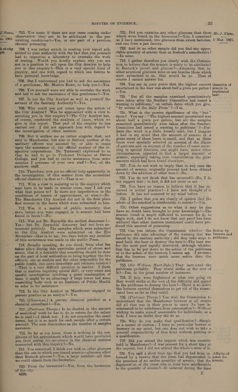 J. Nwen. ar. 1901. — ——_ k of city yst. 703. You mean if there are any cases coming under observation they are to be attributed to the pre- existing conditions?—Yes, or are part of a previous chronic poisoning. — 704. I was rather struck in reading your report sub- mitted to your authority with the fact that you yourself had to improvise a laboratory to overtake the work of testing. Would you kindly explain why you are not in a position to call upon the City Analyst to help you in this enquiry ?—This is a very special kind of enquiry, and one with regard to which one desires to have personal knowledge. 705. But I understand you had to ask the assistance of a gentleman, Mr. Morton Rowe, to help you?—Yes. 706, You yourself were not able to overtake the work and had to ask the assistance of this gentleman ?—Yes. 707. Is not the City Analyst as well as yourself the servant of the Sanitary Authority ?—Yes. 708. Why could you not count upon the action of the City Analyst? Was he approached with a view to assisting you in this enquiry /—The City Analyst has, of course, conducted the analysis of beers, which we give in this report. That part of the enquiry he has carried out. I did not approach him: with regard to the investigation of other matters. 709. But it strikes me as rather singular that, not only in Manchester, but also in Salford, neither of the sanitary officers was assisted by, or able to count upon the assistance of, the official analyst of the re- spective corporations. Dr. Tattersall explained to us that he had to go to Professor Delépine at Owens College, and you had to invite assistance from some member I presume of your own staff?—Yes, of the sanitary staff. 710. Therefore, you got no officia] help apparently in the investigation of this matter from the accredited official chemist ; is that so?—That is so. 711. With a view to assisting us in the enquiry which may have to be made in similar cases, may I ask you what that points to? Is there any imperfection in the conditions of tenure of appointment, or what ?—No. The Manchester City Analyst did not in the first place find arsenic in the beers which were submitted to him. 712. Was it a matter of pubiic notoriety that eveu before you were engaged in it arsenic had been found in beers 7—No. : 713. Was not Dr. Reynolds the earliest discoverer /— Yes; but Dr. Reynolds’ discovery had not been an- nounced publicly. The samples which were submitted to the City Analyst were submitted on the 21st November—that is to say, two days before any mention of this occurrence was made in the public Press. 714. Broadly speaking, do you think, from what has taken place during this particular period of stress and strain, that it is desirable that something should be done on the part of local authorities to bring together the two officials, one as analyst and the other responsible for the public health, into more immediate and intimate relation ? —Thiat is a very difficult question to answer. I think that in matters requiring special skill, or very exact and careful investigation involving a great consumption of time, it might ‘be an advantage if large towns had some consulting ‘body such as an Institute of Public Health to refer to for assistance. 715. Is the City Analyst at Manchester engaged in private practice as an analyst ?—Yes. 716. (Chairman.) A private chemical practice as a chemical consultant ?—Yes. 717. (Professor Thorpe.) Is ‘he limited in the amount of analytical work he has to do in return for the salary he ds paid 2—I think not. I do not remember the exact terms, but it is so much for each sample after a certain amount. The sum diminishes as the number of samples increases. 718. So far as you know, there is nothing in the con- ditions of his appointment which would have precluded you from asking his ass'stence in the chemical matters connected with this inquiry ?—No. 719, You examined, I think you told us, other glucoses than the one in which you traced arsenic—glucoses other than Bostock glucose ?—Yes, a large number—all that we could obtain from the breweries. 720. From the breweries?—Yes, from the breweries of the city. 4576. 33 721. Did you examine any other gluccses than those which were found in the breweries ?—Yes, I examined as I have mentioned, two glucoses from sweet factories, and one from a jam factory. 722. And in no other sample did you find any appre- ciable quantity of arsenic than in Bostock’s manufacture ? —In none. 725. I gather therefore you clearly wish the Commis- sion to believe that the arsenic is solely to be attributed to Bostock’s invert and glucose?—Assuming that no other arsenical glucoses were in use besides those which were submitted to us, that would be so. That of course I cannot answer for. \ Mr. J. Nivea. 1 Mar. 1901.  —Yes. 725. “ But all the samples examined quantitatively were taken after the Sanitary Committee had issued a warming to publicans,” on certain dates which you give, “by means of the daily Press” ?—Yes. 726. What ds the precise significance of the “but” there? Yousay: “The highest amount ascertained was about half a grain per gallon, but all the samples examined quantitatively were taken after the Sanitary Committee had issued a warning to publicams” ?—Per- haps the word is a little loosely used, but I imagine I had in my mind that the amount of arsenic in a great many of these beers is small, and that as these beers were specially selected on account of the illness of patients and on account of the number of cases occur- ring in special districts, one might have, under other circumstances, expected to find a larger amount of arsenic, especially taking into consideration the great amount which had been found elsewhere. 727. You do not wish to imply that in any case the amount of arsenic originally present had been diluted down by the addition of other beer ?—No. 728. You do not think that has occurred ?—No, I do not suggest that ; in fact, it did not occur to ie. 729. You have no reason to believe that it has oc- curred in actual practice?—I have not thought of it before. It has not occurred to my mind before. 750. I gather that you are clearly of opinion that the whole of the mischief is attributable to arsenic ?—Yes. 751. Other suggestions as to what it may be due have no doubt been brought to your knowledge ?—The arsenic found is amply suffivient to account for it, to begin with, and I do not know that any proof has been adduced that other matters mentioned could have pro- duced this amount of poisoning. 752. Can you inform the Commission whether the publicans did take advantage of the warning that was issued by the samitary authority ; did they take steps to send ‘back the beer or destroy the beer ?—The beer was for the most part rapidly destroyed, although whether that has to be put down to the action of the publicans or to the action of the brewers I cannot say. I presume that the brewers were much more active than the publicans. 733. (Sir William Hart-Dyke.) They instzacted the publicans probably. They would strike at the root of it ?—Yes, in the great number of instances. 754, If they were frightened at what was going on they would strike at the root of the difficulty and appeal to the publicans to destroy the beer ?—There is no doubt the brewers exerted themselves to get rid of the arseni- cated beer as far as they could. 735. (Professor Thorpe.) You wish the Commission to understand that the Manchester brewers at all events did all that was in their power to cause ‘te beer in- criminated to be withdrawn from consumption ?—Without wishing to make myself answerable for individuals, as a body I have no doubt they did do so. 736. Why do you make that qualification ?—Simply as a matter of caution; I have no particular brewer or brewery in my mind, but one does not wish to take a general responsibility of that kind without putting in a qualification. 737. Did you attend the inquest which was recently held in Manchester ?—I was present for a short time at the inquest, but I did not attend the wiuie cvurse of it. 738. You said a short time ago that you had been in- formed by a brewer that the yeast bad degenerated in Action hy brewers and publicans Affinity of yeast tor degeneration of the yeast was in your view attributable to the quantity of arsenic ?—It occurred during the time E