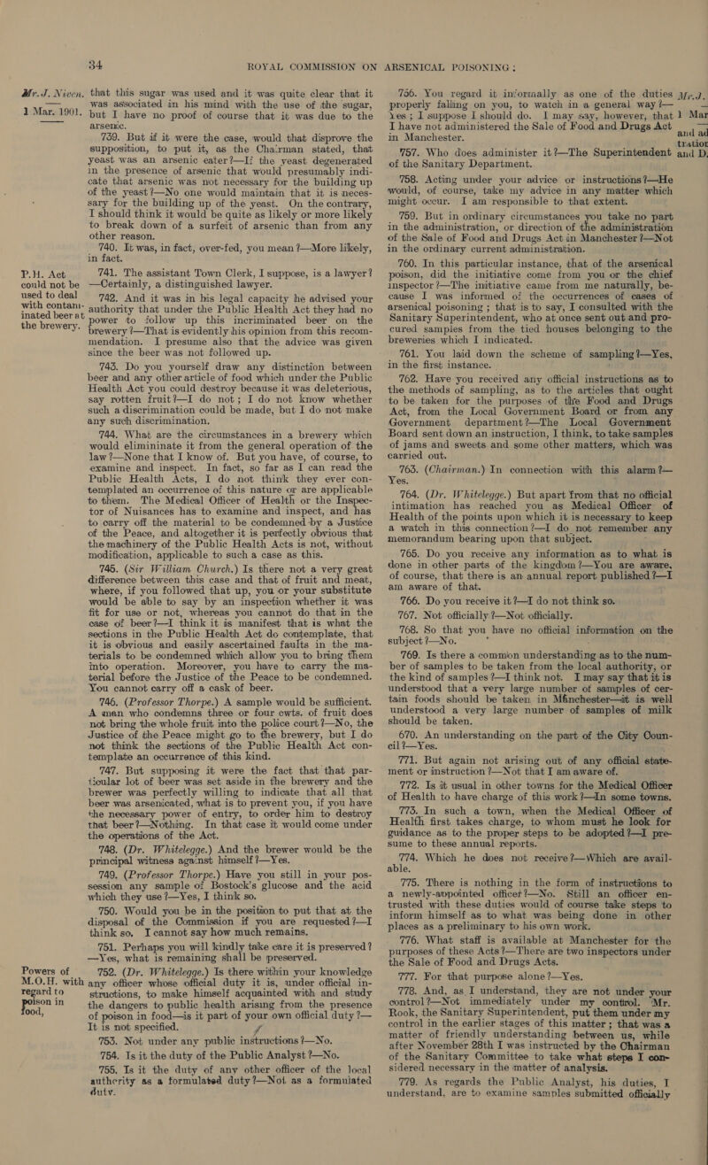 Mr. J. Niven, that this sugar was used and it was quite clear that it — was associated in his mind with the use of the sugar, 1 Mar. 1901. put I have no proof of course that it was due to the arsenic. 759. But af it were the case, would that disprove the supposition, to put it, as the Chairman stated, that yeast was an arsenic eater?—Ii the yeast degenerated in the presence of arsenic that would presumably indi- cate that arsenic was not necessary for the building up of the yeast ’—No one would maintain that it is neces- sary for the building up of the yeast. On the contrary, I should think it would be quite as likely or more likely to break down of a surfeit of arsenic than from any other reason. 740. It was, in fact, over-fed, you mean ?—More likely, in fact. P.H. Act 741. The assistant Town Clerk, I suppose, is a lawyer? could not be —Certainly, a distinguished lawyer. ain todeal 742. And it was in his legal capacity he advised your with contani- authority that under the Public Health Act they had no inated beer at 10; it fi 1h thi 4 va i? t al b “ +k the brewery, Powe? *0 follow ‘up this “merimmate eer on the brewery (—That is evidently his opinion from this recom- mendation. I ‘presume also that the advice was given since the beer was not followed up. 745. Do you yourself draw any distinction between beer and any other article of food which under the Public Health Act you could destroy because it was deleterious, say rotten fruit?—I do not; I do not know whether such a discrimination could be made, but I do not make any such discrimination. 744. What are the circumstances in a brewery which would elimininate it from the general operation of the law ?—None that I know of. But you have, of course, to examine and inspect. In fact, so far as I can read the Public Health Acts, I do not think they ever con- templated an occurrence of this nature or are applicable to them. The Medical Officer of Health or the Inspec- tor of Nuisances has to examine and inspect, and has to carry off the material to be condemned by a Justice of the Peace, and altogether it is perfectly obvious that the machinery of the Public Health Acts is not, without modification, applicable to such a case as this. 745. (Sir William Church.) Is there not a very great difference between this case and that of fruit and meat, where, if you followed that up, you or your substitute would be able to say by an inspection whether it was fit for use or not, whereas you cannot do that in the case of beer?—I think it is manifest that is what the sections in the Public Health Act do contemplate, that it is obvious and easily ascertained faults in the ma- terials to be condemned which allow you to bring them into operation. Moreover, you have to carry the ma- terial before the Justice of the Peace to be condemned. You cannot carry off a cask of beer. - 746, (Professor Thorpe.) A sample would be sufficient. A man who condemns three or four ewts. of fruit does not bring the whole fruit into the police court ?—No, the Justice of the Peace might go to the brewery, but I do not think the sections of the Public Health Act con- template an occurrence of this kind. 747. But supposing it were the fact that that par- ticular lot of beer was set aside in the brewery and the brewer was perfectly willing to indicate that all that beer was arsenicated, what is to prevent you, if you have the necessary power of entry, to order him to destroy that beer ?—Nothing. In that case it would come under the operations of the Act. 748. (Dr. Whitelegge.) And the brewer would be the principal witness against himself ?—Yes. 749. (Professor Thorpe.) Have you still in your pos- session any sample of Bostock’s glucose and the acid which they use ?—Yes, I think so. 750. Would you be in the position to put that at the disposal of the Commission if you are requested ?—I think so. I cannot say how much remains. 751. Perhaps you will kindly take care it is preserved ? —Yes, what is remaining shall be preserved. Powers of 752. (Dr. Whitelegge.) Is there within your knowledge M.O.H. with any officer whose official duty it is, under official in- regard to structions, to make himself acquainted with and study ie m the dangers to public health arising from the presence Caleta of poison in food—is it part of your own official duty ?— It is not specified. f 753. Not under any public instructions ?/—No. 754. Is it the duty of the Public Analyst ?—No. 755. Is it the duty of any other officer of the local authcrity as a formulated duty ?—Noi, as a formuiated duty.  706. You regard it inforraally as one of the duties properly falling on you, to watch in a general way /— yes ; I suppose I should do. I may say, however, that I have not administered the Sale of Food and Drugs Act in Manchester. 757. Who does administer it?—-The Superintendent of the Sanitary Department. 758. Acting under your advice or instructions ?—He would, of course, take my advice in any matter which might occur. JI am responsible to that extent. 759. But in ordinary circumstances you take no part in the administration, or direction of the administration of the Sale of Food and Drugs Act in Manchester ?—Not in the ordinary current administraition. . 760. In this particular instance, that of the arsenical poison, did the initiative come from you or the chief inspector /—The initiative came from me naturally, be- cause I was informed of the occurrences of cases of arsenical poisoning ; that is to say, I consulted with the Sanitary Superintendent, who at once sent out and pro- cured samples from the tied houses belonging to the breweries which I indicated. 761. You laid down the scheme of sampling?—Yes, in the first instance. © This 762. Have you received any official instructions as to the methods of sampling, as to the articles that ought to be taken for the purposes of the Food and Drugs Government department?—The Local Government Board sent down an instruction, I think, to take samples of jams and sweets and some other matters, which was carried out. | 763. (Chairman.) In connection with this alarm ?— Yes. 764. (Dr. Whitelegge.) But apart from that no official intimation has reached you as Medical Officer of Health of the points upon which it is necessary to keep a watch in this connection’—I do not remember any memorandum bearing upon that subject. é 765. Do you receive any information as to what is done in other parts of the kingdom ?—You are aware, of course, that there is an annual report published ?— am aware of that. 766. Do you receive it ?—I do not think so. 767. Not officially ?—Not officially. 768. So that you have no official information on the subject ?—No. - ; ; 769. Is there a commion understanding as to the num- ber of samples to be taken from the local authority, or the kind of samples ?—I think not. I may say that it is understood that a very large number of samples of cer- tain foods should be taken in M&amp;nchester—it is well understood a very large number of samples of milk should be taken. 670. An understanding on the part of the City Ooun- cil 2—Yes. 771. But again not arising out of any official state- ment or instruction /—Not that I am aware of. 772. Is it usual in other towns for the Medical Officer of Health to have charge of this work?—In some towns. 775. In such a town, when the Medical Officer of Health first takes charge, to whom must he look for guidance as to the proper steps to be adopted ?—I pre- sume to these annual reports. 774. Which he does not receive ?—Which are avail- able. 775. There is nothing in the form of instructions to a newly-avpointed officet?—No. Still an officer en- trusted with these duties would of course take steps to inform himself as to what was being done in other places as a preliminary to his own work. 776. What staff is available at Manchester for the purposes of these Acts ?’—There are two inspectors under the Sale of Food and Drugs Acts. 777. For that purpose alone ?—Yes. 778. And, as.I understand, they are not under your control?—Not immediately under my control. ‘Mr. Rook, the Sanitary Superintendent, put them under my control in the earlier stages of this matter; that was a matter of friendly understanding between us, while after November 28th I was instructed by the Chairman of the Sanitary Committee to take what steps I con- sidered necessary in the matter of analysis. 779. As regards the Public Analyst, his duties, I understand, are to examine samples submitted officially Mr.Jd &amp; 1 Mar aud ad tration and D.