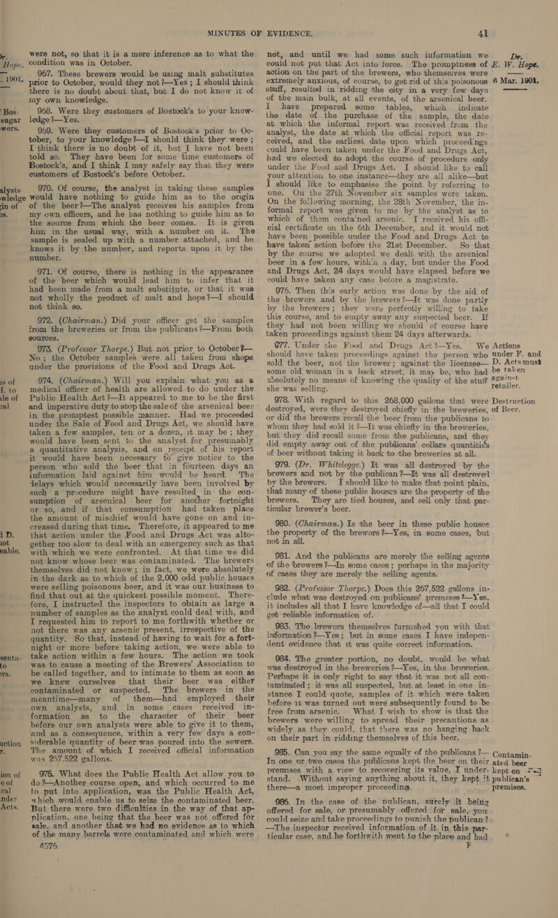 Hope. . 1901. Bos- sugar wers. alysts were not, so that it is a mere inference as to what the condition was in October. 967. These brewers would be using malt substitutes prior to October, would they not ?—Yes ; I should think there is no doubt about that, but I do not know it of my own knowledge. 968. Were they customers of Bostock’s to your know- ledge !—Yes. 969. Were they customers of Bostock’s prior to Oc- tober, to your knowledge?—I should think they were ; I think there is no doubt of it, but I have not been told so. They have been for some time customers of Bostock’s, and I think I may safely say that they were customers of Bostock’s before October. 970. Of course, the analyst in taking these samples ‘in of 38. 1s of 1. 10 ile of cal iD. 10t eable. senta- tO TS. action FF ion of eof eal nder Acts. of the beer?—The analyst receives his samples from my own officers, and he has nothing to guide him as to the source from which the beer:comes. It is given him in the usual way, with a number on it. The sample is sealed up with a number attached, and he knows it by the number, and reports upon it by the number. 971. Of course, there is nothing in the appearance of the beer which would lead him to infer that it had been made from a malt substitute, or that it was not wholly the product of malt and hops?—I should not think so. 972. (Chairman.) Did your officer get the samples from the breweries or from the publicans?—From both sources. 973. (Professor Thorpe.) But not prior to October ?— No; the October samples were all taken from shops under the provisions of the Food and Drugs Act. 974. (Chairman.) Will you explain what you as a medical officer of health are allowed to do under the Public Health Act ?—It appeared to me to be the first in the promptest possible msnner. Had we proceeded under the Sale of Food and Drugs Act, we should have taken a few samples, ten or a dozen, it may be; they would have been sent to the analyst for presumably a quantitative analysis, and on receipt of his report it would have been necessary to give notice to the person who sold the beer that in fourteen days an information laid against him would be heard. The delays which would necessarily have been involved by such a procedure might have resulted. in the con- sumption of arsenical beer for another fortnight or so, and if that consumption had taken place the amount of mischief would have gone on and in- creased during that time. Therefore, it appeared to me that action under the Food and Drugs Act was alto- gether too slow to deal with an emergency such as that with which we were confronted. At that time we did not know whose beer was contaminated. The brewers themselves did not know; in fact, we were absolutely in the dark as to which of the 2,000 odd public houses were selling poisonous beer, and it was our business to find that out at the quickest possible moment. There- fore, I instructed the inspectors to obtain as large a number of samples as the analyst could deal with, and I requested him to report to me forthwith whether or not there was any arsenic present, irrespective of the quantity. So that, instead of having to wait for a fort- night or more before taking action, we were able to take action within a few hours. The action we took was to cause a meeting of the Brewers’ Association to be called together, and to intimate to them as soon as we knew ourselves that their beer was either contaminated or suspected. The brewers in the meantime—many of them—had employed their own analysts, and in some cases received in- formation as to the character of their beer before our own analysts were able to give it to them, and as a consequence, within a very few days a con- siderable quantity of beer was poured into the sewers. The amount of which I received oflicial information was 267,522 gallons. 975. What does the Public Health Act allow you to do ?—Another course open, and which occurred to me to put into application, was the Public Health Act, which would enable us to seize the contaminated beer. But there were two difficulties in the way of that ap- plication, one being that the beer was not offered for nale. and another that we kad no evidence as to which A576. 4l not, and until we had some such information we action on the part of the brewers, who themselves were extremely anxious, of course, to get rid of this poisonous stuff, resulted in ridding the city in a very few days of the main bulk, at all events, of the arsenical beer. I have prepared some tables, which indicate the date of the purchase of the sample, the date at which the informal report was received from the analyst, the date at which the official report was re- ceived, and the earliest date upon which proceedings could have been taken under the Food and Drugs Act, had we elected to adopt the course of procedure only under the Food and Drugs Act. I should like to call your attention to one instance—they are all alike—but I should like to emphasise the point by referring to one. On the 27th November six samples were taken. On the following morning, the 28th November, the in- formal report was given to me by the analyst as to which of them conta‘ned arsenic. I received his offi- cial certificate on the 6th December, and it would not have been possible under the Food and_Drugs Act to have taken action before the 21st December. So that by the course we adopted we dealt with the arsenical beer in a few hours, with'n a day, but under the Food and Drugs Act, 24 days would have elapsed before we could have taken any case before a magistrate. 976. Then this early action was done by the aid of the brewers and by the brewers ?—It was done partly by the brewers; they were perfectly willing to take this course, and to empty away any suspected beer. If they had not been willing we should of course have taken proceedings against them 24 days afterwards. 877. Under the Food and Drugs Act ?~Yes. 6 Mar. 1901. awsolutely no means of knowing the quality of the stuff she was selling. or did the brewers recall the beer from the publicans to whom they had gold it ?—It was chiefly in the breweries, but they did recall some from the publicans, and they did empty away out of the publicans’ cellars quantitids of beer without taking it back to tthe breweries at all. 979. (Dr. Whitelegge.) It was all destroyed ‘by the brewers and not by the publican ?—It was all destroverl by the brewers. I should like to make that point plain, that many of these public houses are the property of the brewers. They are tied houses, and sell only that par- ticular brewer's beer. 980. (Chairman.) Is the beer in these public houses the property of the brewers ?—Yes, in some cases, but not in ail. 981. And the publicans are merely the selling agents of the brewers ?—In some cases; perhaps in the majority of cases they are merely the selling agents. 982. (Professor Thorpe.) Does this 267,522 gallons in- clude what was destroyed on publicans’ premises ?—Yes, it includes all that I have knowledge of—all that I could get reliable information of. 985. The brewers themselves furnished you with that information ?—Yes; but in some cases I have indepen- dent evidence that 16 was quite correct information. 984. The greater portion, no doubt, would be what was destroyed in the breweries 7—Yes, in the breweries. Perhaps it is only right to say that it was not all con- taminated ; it was all suspected, but at least in one in- hefore 16 was turned out were subsequently found to be free from arsenic. What I wish to show is that the brewers were willing to spread their precautions as widely as they could, that there was no hanging back on their part in ridding themselves of this beer. there—a most improper proceeding. 986. In the case of the publican, surely it being offered for sale, or presumably offered for sale, you could seize and take proceedings to punish the publican ? —The inspector received information of it. in. this: par- ticular case, and he forthwith went to the place and had F