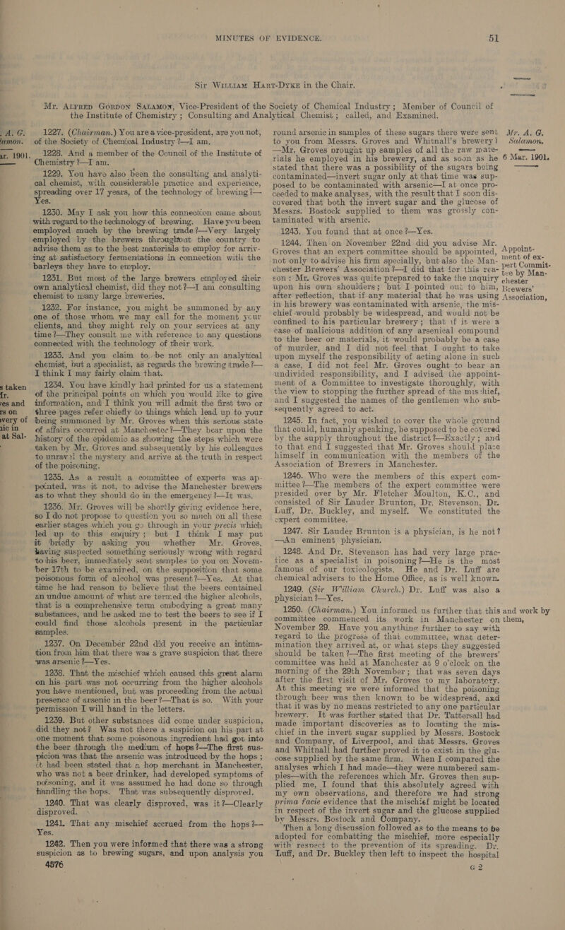 PAG. amon. x. 1901. ———_— s taken es and rs on very of 1ic in at Sal- 51 1227. (Chairman.) You area vice-president, are you not, of the Society of Chemical Industry ?—I am. 1228. And a member of the Council of the Institute of Chemistry /—I am. 1229. You have also been the consulting and analyti- cal chemist, with considerable practice and experience, spreading over 17 years, of the technology of brewing {— Yes. 1250. May I ask you how this connection came about with regard to the technology of brewing. Have you been employed much by the brewing trade?—Very largely employed by the brewers throughout the country to advise them as to the best materials tio employ for arriv- ing at satisfactory fermeniations in connection with the barleys they have to employ. 1231. But most of the large brewers employed their own analytical chemist, did they not ?—I am consulting chemist to many large breweries. 1252. For instance, you might be summoned by any one of those whom we may call for the moment ycur clients, and they might rely on your services at any time /—They consult me with reference to any questions connected with the technology of their work. 1235. And you claim tobe not only an analytical chemist, but a specialist, as regards the brewing itrade ?— I think I may fairly claim that. 1234. You have kindly had printed for us a statement of the principal points on which you would like to give informaticn, and I think you will admit the first two or three pages refer chiefly to things which lead up to your being summoned by Mr. Groves when this serious state of affairs occurred at Manchester ?—They bear upon the history of the epidemic as showing the steps which were taken by Mr. Groves and subsequently by his colleagues to unrav2i the mystery and arrive at the truth in respect of the poiscning. 1235. As a result a committee of experts was ap- pomted, was it not, to advise the Manchester brewers as to what they should do in the emergency ?—It was. 1256. Mr. Groves will be shortly giving evidence here, so I do not propose to question you so much on all these earlier stages which you go through in your precis which led up to this enquiry; but I think I may put it ‘briefly by asking you whether Mr. Groves, having suspected something seriously wrong with regard to his beer, immediately sent samples to you on Novem- ber 17th to be exanined, on the supposition that some poisonous form of ‘alcohol was present?—Yes. At that time he had reason to believe that the beers contained an undue amount of what are termed the higher alcohols, that is a comprehensive term emibedying a great many substances, and he asked me to test the beers to see if I could find those alcohols present in the particular samples. 1237. On Decembér 22nd did you receive an intima tion from him that there was a grave suspicion that there ‘was arsenic ?—Yes. 1238. That the mischief which caused this great alarm on his part was not occurring from the higher alcohols you have mentioned, but was proceeding from the actua) presence of arsenic in the beer ?—That is so. With your permission I will hand in the letters. 1239. But other substances did come under suspicion, did they not? Was not there a suspicion on his part at one moment that some poisonous ingredient had got into the beer through the medium of hops ?—The first sus- picion was that the arsenic was introduced by the hops ; at had been stated that « hop merchant in Manchester, who was not a beer drinker, had developed symptoms of pofsoning, and it was assumed he had done so through handling the hops. That wags subsequently disproved. 1240. That was clearly disproved, was it?—Clearly disproved. 1241, That any mischief accrued from the hops ?+— Yes. 1242. Then you were informed that there was a strong suspicion as to brewing sugars, and upon analysis you 4576 round arsenicin samples of these sugars there were sent to you from Messrs. Groves and Whitnall’s brewery ? —Mr. Groves prougnit up samples of all the raw mate- rials he employed in his brewery, and as soun as he stated that there was a possibility of the sugars being contaminated—invert sugar only at that time was sup- posed to be contaminated with arsenic—I at once pro- ceeded to make analyses, with the result that I soon dis- covered that both the invert sugar and the glucose of Messrs. Bostock supplied to them was grossly con- taminated with arsenic. 1243. You found that at once ?-Yes. 1244. Then on November 22nd did you advise Mr. Groves that an expert committee should be appointed, not only to advise his firm specially, but also the Man- chester Brewers’ Association ?—I did that for this rea- son: Mr. Groves was quite prepared to take the inquiry upon his own shoulders; but I pointed out to him, after reflection, that if any material that he was using in his brewery was contaminated with arsenic, the mis- chief would probably be widespread, and would not be confined to his particular brewery; that if it were a case of malicious addition of any arsenical compound to the beer or materials, it would probably be a case of murder, and I did not feel that I ought to take upon myself the responsibility of acting alone in such a case, I did not feel Mr. Groves ought to bear an undivided responsibility, and I advised the appoint- ment of a Committee to investigate thoroughly, with the view to stopping the further spread of the mis:hief, and I suggested the names of the gentlemen who sub- sequently agreed to act. 1245. In fact, you wished to cover the whole ground that could, humanly speaking, be supposed to be covered by the supply throughout the district ?—Hxactly; and to that end I suggested that Mr. Groves should place himself in communication with the members of the Association of Brewers in Manchester. 1246. Who were the members of this expert com- mittee ?—The members of the expert committee were presided over by Mr. Fletcher Moulton, K.C., and consisted of Sir Lauder Brunton, Dr. Stevenson, Dr. Luff, Dr. Buckley, and myself. We constituted the cxpert committee. 1247. Sir Lauder Brunton is a physician, is he not? —An eminent physician. 1248. And Dr. Stevenson has had very large prac- tice as a specialist in poisoning?—He is the most famous of our toxicologists. He and Dr. Luff are chemical advisers to the Home Office, as is well known. 1249. (Sir William Church.) Dr. Luff was also a physician ?—Yes. 1250. (Chairman.) You informed us further that this committee commenced its work in Manchester on November 29. Have you anything further to say with regard to tlie progress of that committee, what deter- mination they arrived at, or what steps they suggested should be taken?’—The first meeting of the brewers’ committee was held at Manchester at 9 o’clock on the morning of the 29th November; that was seven days after the first visit of Mr. Groves to my laboratery. At this meeting we were informed that the poisoning through beer was then known to be widespread, and that it was by no means restricted to any one particular brewery. It was further stated that Dr. Tattersall had made important discoveries as to locating the mis- chief in the invert sugar supplied by Messrs. Bostock and Company, of Liverpool, and that Messrs. Groves and Whitnall had further proved it to exist in the glu. cose supplied by the same firm. When I compared the analyses which I had made—they were numbered sam- ples—with the references which Mr. Groves then sup- plied me, I found that this absolutely agreed with my own observations, and therefore we had strong prima facie evidence that the mischief might be located in respect of the invert sugar and the glucose supplied by Messrs. Bostock and Company. Then a long discussion followed as to the means to be adopted for combatting the mischief, more especially with resnect to the prevention of its spreading. Dr. Luff, and Dr. Buckley then left to inspect the hospital G2 Mr. AiG. Salamon. 6 Mar. 1901. —— pert Commit- chester Brewers’ Association, and work by them,