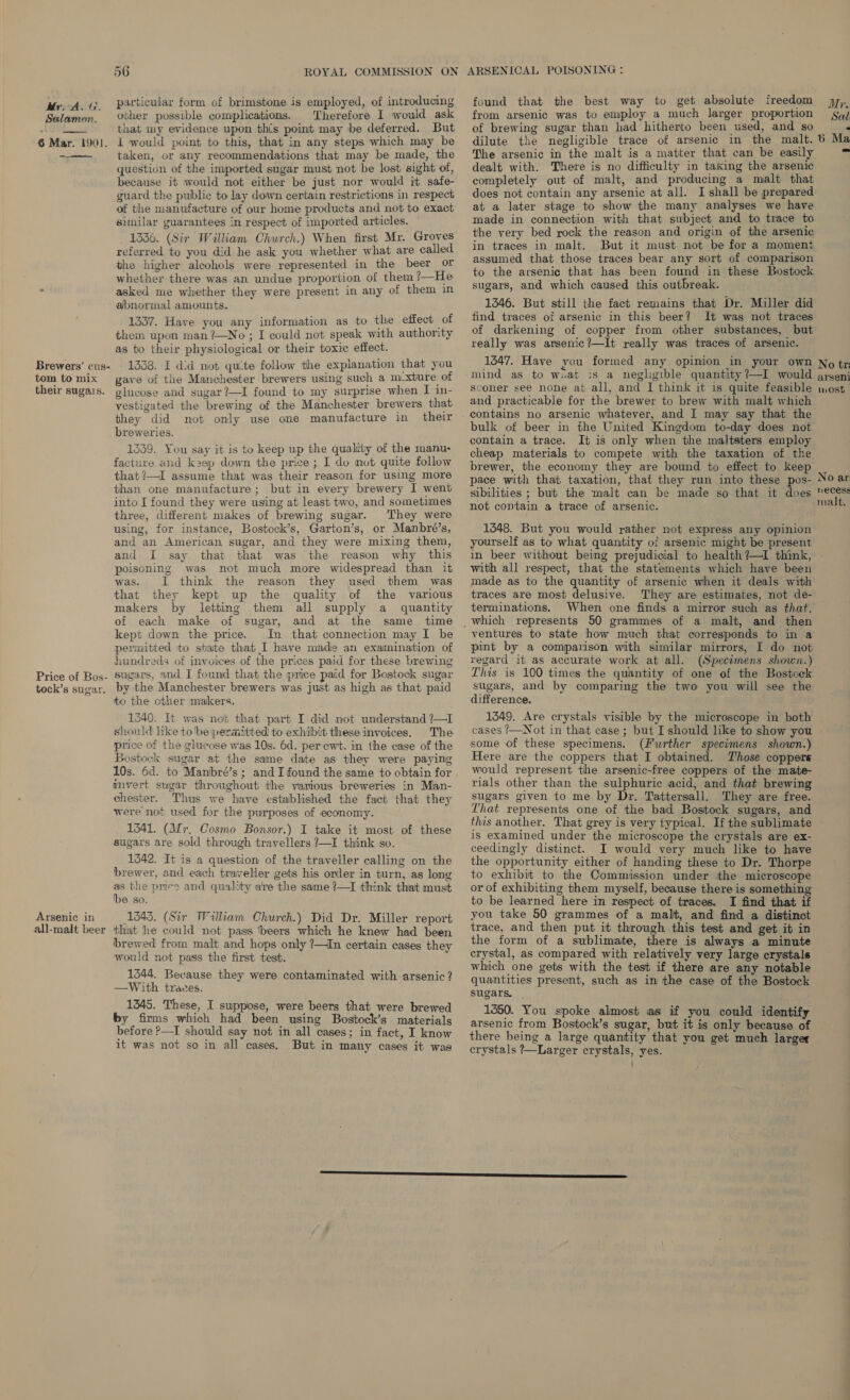 Mr. ALG. Salamon.  6 Mar. 1901.  Brewers’ cus- tom to mix their sugais. Price of Bos- tock’s sugar. Arsenic in all-malt beer particular form of brimstone is employed, of introducing other possible complications. Therefore I would ask that my evidence upon this point may be deferred. But 1 would point to this, that in any steps which may be taken, or any recommendations that may be made, the question of the imported sugar must not be lost sight of, because it would not either be just nor would it safe- guard the public to lay down certain restrictions in respect of the manufacture of our home products and not to exact similar guarantees in respect of imported articles. 1336. (Sir William Church.) When first Mr. Groves referred to you did he ask you whether what are called the higher alcohols were represented in the beer or whether there was an undue proportion of them ?—He asked me whether they were present in any of them in abnormal amounts. 1337. Have you any information as to the effect of them upon man ?—No ; I could not speak with authority as to their physiological or their toxic effect. 1338. I did not quite follow the explanation that you gave of the Manchester brewers using such a m-xture of glucose and sugar?—I found to my surprise when I in- vestigated the brewing of the Manchester brewers that they did not only use one manufacture in their breweries. 1339. You say it is to keep up the quality of the manu- facture and k2ep down the price ; I do mot quite follow that ?—I assume that was their reason for using more than one manufacture; but in every brewery I went three, different makes of brewing sugar. They were using, for instance, Bostock’s, Garton’s, or Manbré’s, and an American sugar, and they were mixing them, and I say that that was the reason why this poisoning was not much more widespread than it was. 1 think the reason they used them was that they kept up the quality of the various makers by letting them all supply a quantity of each make of sugar, and at the same time kept down the price. In that connection may I be permitted to sbate that I have made an examination of hundreds of invoices of the prices paid for these brewing sugars, and I found that the price paid for Bostock sugar by the Manchester brewers was just as high as that paid to the cther makers. 540. It was not that part I did not understand ?—I should like tobe permitted to exhibit these invoices. The price of the glucose was 10s. 6d. perewt. in the case of the Bostock sugar at the same date as they were paying 10s. 6d. to Manbré’s; and I found the same to obtain for mvert sugar throughout the various breweries in Man- chester. Thus we have established the fact that they were not used for the purposes of economy. 1341. (Mr, Cosmo Bonsor.) I take it most of these sugars are sold through travellers ?—I think so. 1342. It is a question of the traveller calling on the brewer, and each traveller gets his order in turn, as long as the pres and quality are the same ?—I think that must be so. 1843. (Sir William Church.) Did Dr. Miller report thiat he could not pass beers which he knew had been brewed from malt and hops only 7—tIn certain cases they would not pass the first test. 1544. Because they were contaminated with arsenic? —With traces. 1345. These, I suppose, were beers that were brewed by firms which had been using Bostock’s materials before P—I should say not in all cases; in fact, I know it was not so in all cases. But in many cases it was found that the best way to get absolute freedom from arsenic was to employ a much larger proportion of brewing sugar than had hitherto been used, and so Mr. Sal The arsenic in the malt is a matter that can be easily dealt with. There is no difficulty in taking the arsenic completely out of malt, and producing a malt that does not contain any arsenic at all. I shall be prepared at a later stage to show the many analyses we have made in connection with that subject and to trace to the very bed rock the reason and origin of the arsenic in traces in malt. But it must not be for a moment assumed that those traces bear any sort of comparison to the arsenic that has been found in these Bostock sugars, and which caused this outbreak. 1346. But still the fact remains that Dr. Miller did find traces of arsenic in this beer? It was not traces of darkening of copper from other substances, but really was arsenic?—It really was traces of arsenic. 1547. Have you formed any opinion in your own mind as to wuat is a neglgible quantity ?—I would sconer see none at all, and I think it is quite feasible and practicable for the brewer to brew. with malt which bulk of beer in the United Kingdom to-day: does not contain a trace. It is only when the maltsters employ cheap materials to compete with the taxation of the brewer, the economy they are bound to effect to keep pace with that taxation, that they run into these pos- sibilities ; but the malt can be made so that it does not contain a trace of arsenic. 1448. But you would rather not express any opinion yourself as to what quantity oi arsenic might be present in beer without being prejudicial to health ?—1I think, with all respect, that the statements which have been made as to the quantity of arsenic when it deals with traces are most delusive. They are estimates, not de- terminations. When one finds a mirror such as that, ventures to state how much that corresponds to in a pint by a comparison with similar mirrors, I do not regard it as accurate work at all. (Specimens shown.) This is 100 times the quantity of one of the Bostock sugars, and by comparing the two you will see the difference. 1549. Are crystals visible by the microscope in both cases ?—Not in that case; but I should like to show you some of these specimens. (Further specimens shown.) Here are the coppers that I obtained. Those coppers would represent the arsenic-free coppers of the mate- rials other than the sulphuric acid, and that brewing sugars given to me by Dr. Tattersall. They are free. That represents one of the bad Bostock sugars, and this another. That grey is very typical. If the sublimate is examined under the microscope the crystals are ex- ceedingly distinct. I would very much like to have the opportunity either of handing these to Dr. Thorpe to exhibit to the Commission under the microscope or of exhibiting them myself, because there is something to be learned here in respect of traces. I find that if you take 50 grammes of a malt, and find a distinct trace, and then put it through this test and get it in the form of a sublimate, there is always a minute crystal, as compared with relatively very large crystals which one gets with the test if there are any notable quantities present, such as in the case of the Bostock sugars. . 1350. You spoke almost as if you could identify arsenic from Bostock’s sugar, but it is only because of there being a large quantity that you get much larger crystals ?—Larger crystals, yes. ’ No tr: arseni wost No ar recess