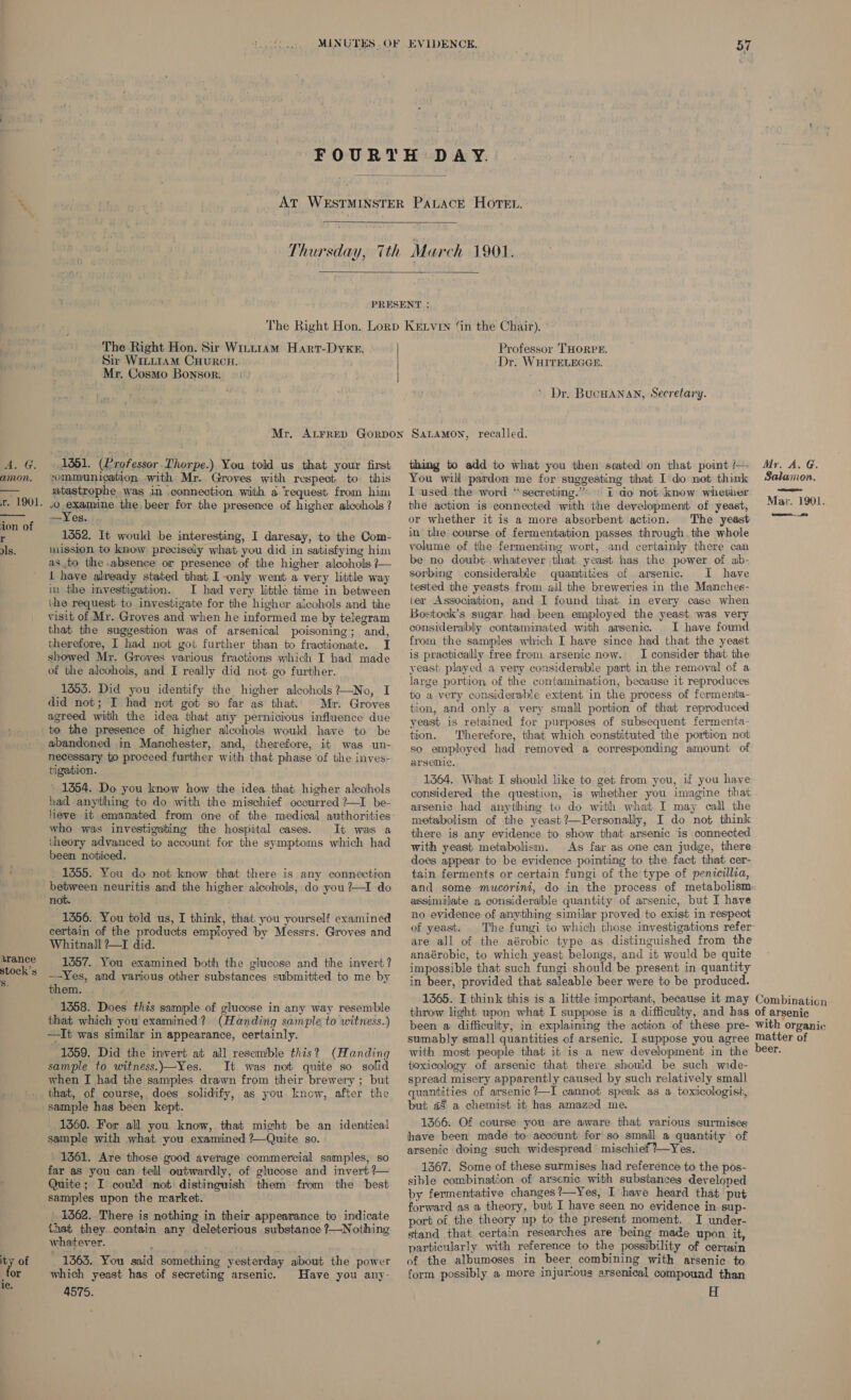 Ba. G. amon. r. 1901.  ‘ion of r Is. arance stock’s Ss. ity of for ic.  The Right Hon. Sir Witt1am Hart-Dyxr. Sir WILLIAM CHURCH. ' Mr. Cosmo Bonsor. Professor ‘THORPE. ‘Dr. WHITELEGGE. * Dr. BUCHANAN, Secretary. 1351. (Professor. Thorpe.) You told us that your first communication, with Mr. Groves with respect to this atastrophe was in connection with a request from him 50 eramine the beer for the presence of higher alcohols ? —Yes. 1352. It would be interesting, I daresay, to the Com- mission to know precisely what you did in satisfying him as to the absence or presence of the higher alcohols ?— 1 have already stated that I only went a very little way in the imvestigation. I had very little time in between (he request to investigate for the higher alcohols and the visit of Mr. Groves and when he informed me by telegram that the suggestion was of arsenical poisoning; and, therefore, I had not got further than to fractionate. I showed Mr. Groves various fractions which I had made of the alcohols, and I really did not go further. 1353. Did you identify the higher alcohols ?—No, I did not; I had not got so far as that. Mr. Groves agreed with the idea that any pernicious influence due to the presence of higher alcohols would have to be abandoned in Manchester, and, therefore, it was un- necessary to proceed further with that phase ‘of the inves- tigation. 1354. Do you know how the idea that higher alcohols had anything to do with the mischief occurred ?—I be- heve it emanated from one of the medical authorities who was investigating the hospital cases. It was a theory advanced to account for the symptoms which had been noticed. 1355. You do not know that there is any connection between neuritis and the higher alcohols, do you?—I do not. 1356. You told us, I think, that you yourself examined certain of the products employed by Messrs. Groves and Whitnall ?—T did. 1357. You examined both the glucose and the invert? —Yes, and various other substances submitted to me by them. 1358. Does this sample of alucose in any way resemble that which you examined? (Handing sample, to witness.) —It was similar in appearance, certainly. 1359. Did the invert at all resemble this? (Handing sample to witness.)—Yes. It was not quite so sofid when I had the samples drawn from their brewery ; but that, of course, does solidify, as you know, after the sample has been kept. 1560. For all you know, that might be an identical sample with what you examined ?—Quite so. ° 1361. Are those good average commercial samples, so far as you can tell outwardly, of glucose and invert ?— Quite; I could not distinguish them from the best samples upon the market. | 1362. There is nothing in their appearance to indicate that they. contain any deleterious substance ?—Nothing whatever. . ia hy 1363. You said something yesterday about the power which yeast has of secreting arsenic. Have you any- 4575. thing to add to what you then scated on that point /— You will pardon me for suggesting that I do not think I used the word “‘secreting.”* » i do not know whether the action is connected with the development of yeast, or whether it is a more absorbent action. The yeast in’ the course of fermentation passes through the whole volume of the fermenting wont, and certainly there can be no doubt whatever that yeast has the power of ab- sorbing considerable quantities of arsenic. I have tested the yeasts from all the breweries in the Manches- ter Association, and I found that in every case when Bostock’s sugar had been employed the yeast was very considerably contaminated with arsenic. I have found from the samples which I have since had that the yeast is practically free from arsenic now. I consider that the yeast played a very considerable part in the removal of a large portion of the contamination, because it reproduces to a very considerable extent in the process of fermenta- tion, and only a very small portion of that reproduced yeast is retained for purposes of subsequent fermenta- tion. Therefore, that which constituted the portion not so employed had removed a corresponding amount of arsenic. 1364. What I should like to get from you, if you have considered the question, is whether you imagine that arsenic had anything to do with what I may call the metabolism of the yeast ?—Personally, I do not think there is any evidence to show that arsenic is connected with yeast metabolism. As far as one can judge, there does appear to be evidence pointing to the fact that cer- tain ferments or certain fungi of the type of penicillia, and some mucorini, do in the process of metabolism assimilate a considerable quantity of arsenic, but I have no evidence of anything similar proved to exist in respect of yeast. are all of the aérobic type as distinguished from the anaérobic, to which yeast belongs, and it would be quite impossible that such fungi should be present in quantity in beer, provided that saleable beer were to be produced. Myr. A. G. Salamon. Mar. 1901. with most people that it is a new development in the toxicology of arsenic that there should be such wide- spread misery apparently caused by such relatively small quantities of arsenic ?—I cannot speak as a toxicologist, but a8 a chemist it has amazed me. 1366. Of course you are aware that various surmises have been made to account for so smail a quantity of arsenic doing such widespread mischief?—Yes. 1367. Some of these surmises had reference to the pos- sible combination of arsenic with substances developed by fermentative changes?—Yes, I have heard that put forward as a theory, but I have seen no evidence in sup- port of the theory up to the present moment. I under- stand that certain researches are being made upon it, particularly with reference to the possibility of certain of the albumoses in beer. combining with arsenic to form possibly a more injurious arsenical compound than H