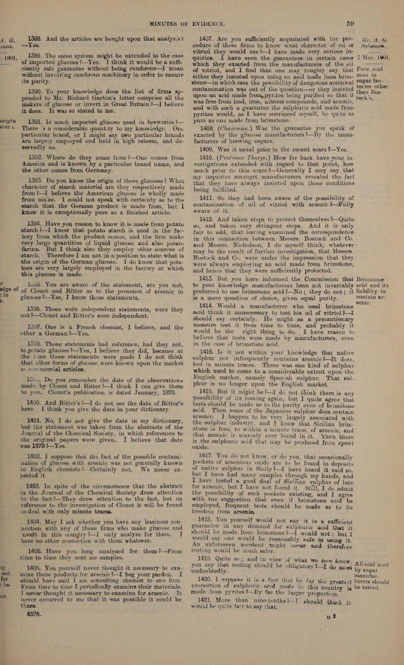 mon. . 1901. origin atur 3s, r edge of &gt;in 19 ‘not for &gt; be- MINUTES OF 1388. And the articles are bought upon that analys:s ! —Yes. 1389. The same system might be extended to the case of imported glucose?—-Yes. I think it would bea sufli- ciently safe guarantee without being cumbrous—I mean without involv:ng cumbrous machinery in order to ensure its purity. ; 1390. To your knowledge does the list of firms ap- pended to Mr. Richard Garton’s letter comprise all the makers of glucose or invert in Great Britain ?—I believe it does. It was so stated to me. 1391. Is much imported glucose used in breweries !— There ‘s a considerable quant.ty to my knowledge. Onc particular brand, or I might say two particular brands are largeiy empioyed and held in high esteem, and de- servedly so. 1592. Where do they come from ?’—One comes from America and is known by a particular brand name, and the other comes from Germany. 1393. Do you know the origin of those glucoses ? What character of starch material are they respectively made from ?—I believe the American glucose is wholly made from maze. I could not speak with certa‘nty as to the starch that the German product is made from, but I know it is exceptionally pure as a finished article. - 1494. Have you reason to know it is made from potato starch /—I know that potato starch iis used in the fac- tory from which the product comes, and the firm make very large quantities of liquid glucose and also potato farina. But I think also they employ other sources of starch. Therefore I am not ina position to state what is the origin of the German glucose. I do know that pota- toes are very largely employed in the factory at which this glucose is made. 1095. You are aware of the statement, are you not, of Clouet and Ritter as to the presence of arsenic in glucose ?—Yes, I know those statements. 1596. Those were independent statements, were they not?—Clouet and Ritter’s were independent. 1597. One is a French chemist, I (believe, and the other a German ?—Yes. 1598. Those statements had reference, had they not, to potato glucose ?—Yes, I believe they did, because at the time those statements were made I do not think that other forms of glucose were known upon the market as commercial articles. 1644. Do you remember the date of the observations made by Clouet and Ritter?—I think I can give them to you. Clouet’s publication is dated January, 1878. 1400. And Ritter’s’—I do not see the date of Ritter’s here. I think you give the date in your dictionary. 1401. No, I do not give the date in my dictionary, but the statement was taken from the abstracts of the Journal of the Chemical Socety, in which references te the original papers were given. I believe that date was 1879 ?7—Yes. 1402. I suppose that the fact of the possible contam!- nation of glucose with arsenic was not generally known to English chemists ’—Certainly not. We never ex- pected it. 1403. In spite of the circumstance that the abstract in the Journal of the Chemical Society drew attention to the fact?’—They drew attention to the fact, but on reference to the investigation of Clouet it will be found io deal with only minute traces. 1404. May I ask whether you have any business con- nection with any of these firms who make glucose and ‘nvert in this country?—I only analyse for them. I have no other connection with them whatever. 1405. Have you long analysed for them ?—From time to time they sent me samples. 1406. You yourself never thought it necessary to exa- mine those products for arsenic?—I beg your pardon. I should have said I am consulting chemist to one firm. From time to time I periodically examine their materials. I never thought it necessary to examine for arsenic. It never occurred to me that it was possible it could be there. 4576. EVIDENCE. 59 cedure of these firms to know what character of oil of vitriol they would use?—I have made very serious in- quiries. I have seen the guarantees in certain cases which they exacted from the manufacturers of the oil of vitriol, and I find that one may roughly say that either they insisted upon using an acid made from brim- sbone—in which case the possibility of dangerous arsenica contamination was out of the question—or they insisted upon an acid made from,pyr.tes being purified so that it was free from lead, iron, nitrous compounds, and arsenic, and wth such a guarantee the sulphuric acid made from pyrites would, as I have convinced myself, be qute as pure as one made from brimstone. 1408. (Chairman.) Was the guarantee you speak of exacted by the glucose manufacturers?—By the manu- facturers of brewing sugars. 1409. Was it usual prior to the recent scare ?—Yes. 1410. (Professor Thorpe.) How far back have your in- vestigations extended with regard to that point, how much prior to this scare?—Generally I may say that my inquiries amongst manufacturers revealed the fact that they have always insisted upon those conditions being fulfilled. 1411. So they had been aware of the possibility of contamination of oil of vitriol with arsenic +—Fully aware of it. 1412. And taken steps to protect themselves /—Quite so, and taken very stringent steps. And it is only fair to add, that having examined the correspondence in this connection between Messrs. Bostock and Co. See/ eserves.  7 Mar. 1901.  may be the result of further investigation, that Messrs. Bostock and Co. were under the impression that they were always employing an acid made from brimstone, and hence that they were sufficiently protected. is a mere question of choice, given equal purity. 1414. Would a manufacturer who used brimstone acid think it unnecessary to test his oil of vitriol 7—I should say certainly. He might as a precautionary measure test it from time to time, and probably it would be the right thing to do. I have reason to believe that tests were made by manufacturers, even in the case of brimstone acid. 1416. Is it not within your knowledge that native sulphur not infrequently contains arsenic?—It does, bnt in minute traces. There was one kind of sulphur. which used to come to a considerable extent upon the English market, namely Spanish sulphur. That sul-. phur is no longer upon the English market. 1416. But it might be?—I do not think there is any possibility of its coming again, but I quite agree that tests should be made as to the purity even of brimstone ac.d. Then some of the Japanese sulphur does contain arsenic. I happen to be very largely associated with the sulphur industry, and I know that Sicilian brim- stone is free, to within a minute trace, of arsenic, and that arsenic is scarcely ever found in it. ‘rhen there is os sulphuric acid that may be produced from spent oxide. 1417. You do not know, or do you, that occasionally pockets of arsenious oxide are to be found in deposits of native sulphur in Sicily?—I have heard it said go. but I have had many samples through my hands, and I have tested a good deal of Sicilian sulphur of late for arsenic, but I have not found it. Still, I do admit the possibility gf such pockets existing, and I agree with tne suggestion that even if brimstone acid be employed, frequent tests should be made as to its freedom from arsenia 1418. You yourself would not say it is a sufficient guarantee in any demand for sulphurie acid that it should be made from brimstone ?—I would not; but I would say one would be reasonably safe in using it An unforeseen accident might occur and therefore testing would be much safer. 1419. Quite so; and in view of what we now k you say that testing should be obligatory ?—I do ae undoubted Ly. : proportion of sulphuric acid made jn made from pyrites +—By far the larger proportion. 1421. More than nine-tenths?—I should thi : would be quite fair to say that. uld think it wi