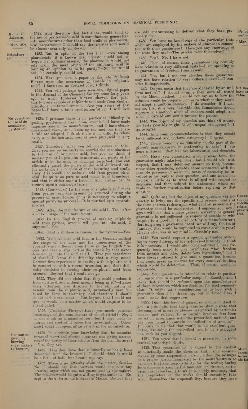 Mr. A. ff. Salamon. 7 Mar. 1901.  Brimstone acid. No objection to use of de- arsenicated pyrites acid. Guarantees ee by rewing sugar makers to brewers, 1422. And therefore that fact alone_ would tend to the use of pyrites-made acid in manufactures generally? tical preparations I should say that pyrites acid would be almost invariably employed. ie 1423. But in spite of the fact that even among pharmacists it is known that brimstone acid not in- frequently contains arsenic, the pharmacist would not rely upon the mere origin of the sulphuric acid in forming an opinion as to its purity ?—No, he would not ; he certainly should not. 1424. Have you seen a paper by the late Professor Bloxam upon the occurrence of arsenic in sulphuric acid ?—I have seen an abstract of it, I think. 1425. You will perhaps have seen the original paper in the Journal of the Chemical Society some forty years ago, in which Professor Bloxam showed that prac- tically every sample of sulphuric acid made from Sicilian brimstone contained arsenic. Are you aware of. that paper?—I have a faint recollection of it; I will look it up. 1426. I presume there is no particular difficulty in getting pyrites-acid freed from arsenic ?—I have made inquiries among the manufacturers, and I have closely questioned them, and, knowing the methods that are a rule are adopted, I think there is no difficulty what- ever, and the increased cost of such pure,acid is very small. ’ 1427. Therefore, what you tell us comes to this: That you see no necessity to restrict the manufacturer to the use of brimstone acid, but you do think it necessary to call upon him to ascertain une purity of the article which he uses, by chemical tests?—If you can effectually guard the purity of the acid delivered into the works for the purpose of manufacturing food stuffs, I say it is possible to make an acid from pyrites which shall be quite as pure as acid made from brimstone, and that in either case a freedom from arsenic can be secured upon a commercial scale. 1428. (Chairman.) In the case of sulphuric acid made from pyrites, can the arsenic be removed during the process of manufacture, or is it necessary to adopt a special purifying process ?—It is purified by a separate process. 1429. After the manufacture of the acid?—Yes ; after a certain stage of the manufacture. 1430. In the English process of making sulphuric acid from pyrites, arsenic will get into the acid, I suppose ?—Yes. 1431. That is if there is arsenic in the pyrites ?—Yes. 1432. We have been told that in the German method the shape of the flues and the dimensions of the apparatus are different from those in the English pro- cess, and that a large part of the arsenic by that means does not get into the acid at all. Have you experience of that?—i know the difficulty that a very noted German firm experienced in dealing with sulphuric acid in connecticn with a recent invention, and their diffi- culty consisted in freeing their sulphuric acid from arsenic. Beyond that I could not go. 1433. They did not claim that they could produce it frem pyrites direct without arsenic being in it ?—I know their attention was directed to’ the elimination of arsenic from the sulphuric acid,: presumedly manufac- tured by them in Germany, and therefore I should doubt such a statemeit. But beyond that I could not go; it would be a matter which would require to be investigated. 1434. (Professor Thorpe.) Have you much personal knowledge of the manufacture of o(] of vitriol ?—No, I do not speak as a manufacturer, but I have made in- quiries and studied it since this investgation. Other- wise I could not speak as an expert in the manufacture. 1435. Is it within your knowledge that the manufac- turers of invert and glucose sugar are now giving warran- tes of the purity of their articles from the manufacturer? -~Yes, they are. 1436. Have they done that voluntarily or has it been demanded from the brewers?—I should think it would be a little of both, but I could not say. 1437. There is no difficulty about the matter, then ?— No. J should say that brewers would not: now’ buy brewing sugar which was not guaranteed by the makers, The makers: would be quite willing to guarantee it. Ex- cept in the unfortunate instance of Messrs. Bostock they ARSENICAL POISONING : are only guaranteeing to deliver what they have pre- Mr. A viously done. at bi Salam 1438. You have no knowledge of ithe particular tests - Mar. which are employed by the makers of glucose in connec- ; : tion with their guarantees? Have you any knowledge of the tests they use ?—The precise tests’ themselves? 1439. Yes ?—No, I have not. 1440. Then, of course, those guarantees may possibly have relation to very different tests?—I am speaking as to guarantees of freedom from arsenic. ie’ ee as 1441. Yes, but I ask you whether those guarantees may not have relation to very different tests?—I con- sider it improbable. . 1442. Do you mean that they are all tested by an uni- but ma form method ?—I should imagine they were all tested have ur by the Marsh method. I could not say as to how the value. solution would be prepared, or as to whether they would all adopt. a uniform method. I do consider, if I may say so, that it is very desirable the Commission should approve of a method which all makers could adopt, and which if carried out would protect the public. , 1443. The object of my question was this: Of course, the tests possibly might be of unequal stringency ?—1 quite agree. nee : 1444. And your recommendation is that they should be of sufficient and uniform stringency /—I agree. ; 1445. There would be no difficulty on the part of the glucose manufacturers in conforming to this?—I see none whatever ; they all have laboratories and chemists. 1446. Have you considered what precise form the guarantee might take?—I have ; but I would ask, with respect, that I may defer my answer to that, because some other questions, notably those connected with the possible presence of selenium, must of necessity be in- volved in my reply to your question, and one would lke to hear.a little as to what is alleged with respect to selenium, and then subject the statements. which are made to further investigation before replying to that question, 1447. Quite so; but the object of my question was not Guara1 exactly to bring out the specific and precise details of should the form ; it was rather upon what general principle the specilic guarantee should be constructed. I suppose you would relate agree with me that a mere general warranty or general pee guarantee is nob sufficient in respect of arsenic or with . respect to a product turned out by a manufacturer ; . that is, giving a guarantee dated, we will say, the Ist of January, that, would be supposed to cover a whole year? That is what was in my mind /—Certainly not. 1448. You would require a specific guarantee attach- ing to every delivery of the article ?—Certainly, I think it is necessary. I would also point out that I have fre- quently been asked to give certificates “for freedom from arsenic and other deleterious ingredients,” but I have always refused to give such a guarantee, because that would mean an analysis for every conceivable thing which would be deleterious. That, of course, would he impossible. 1449. Your guarantee is intended to relate to partica- lar ingredients in a particular sample ?—Kxactly, and I think that should be enforced upon the manufacturers of these substances which are destined for food consump- tion. It might want consideration as to how such a guarantee should be drawn up, but on broad lines I would make that suggestion. 1450: Does this form of guarantee commend itself to you in principle, that the guarantee should state that the sample of invert or glucose designated by particular marks, and referred to in certain’ invoices, has been tes'ed in accordance with the prescribed method, and has been found to contain no indication of arsenic ?— Tt cecurs to me that that would be an excellent guar- antee, assuming the prescribed test to be a stripgent one such as you suggest. . ' 1451. You agree that it should be presembed by some central authority /—Quite. ee 1452. That guarantee to be wigned by the analyst Mant who .actually,,.made the, chemical test, ..and counter- are signed by some responsible person, either the manager j,. reg) or a proper person designated by the manufacturers as ble for evidence-that the responsibility for the testing haying - © been donesis shared by the. manager, or director, as the case may -be?+Yes, I think it is highly necessary that the proprietors of the works should certainly. take upon, themselves the responsibility, because they have ;