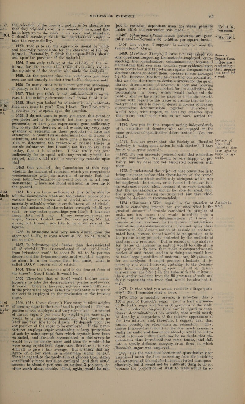 i. Gr. mon. “1901. the selection of the chemist, and it is for them, to see that they originally employ a competent man, and -that he is kept up to the mark in his work, and, ‘therefore, I should certainly think the ® mmariifacturer opeHt to take the responsibility. 1453: That is to say the signator’es should be Shithy tificate ?—Personally, I think the responsibility should rest upon‘ the purveyor of the material.” 1454. I. am only talking of the validity of the cer- tificate for the moment?--It Would’ certainly require the signature of the chemist who made the’ analysis. ' 1455. At the present time the certificates you have seen are not exactly in that form:?—No, they-are not. 1456. In many cases it’ is a-mere general statement eer. soda 1457. That you think is not, sufficient ?—Having ‘re- gard to the existing circumstances .I do not think it is: 1458. Have you looked for selenium in any materials But Iam not in -, 1459. I do: not want to press you.upon this point if you prefer not to be pressed, but have you madé ex- periments, or have your experiments gone sufficiently far, to say that there is, at all events, any very large quantity of selenium in these products 1—I have not attempted a quantitative determination of traces: of selenium, and as far as I have gone I have only been able to determine the presence .of minute traces in certain substances, but I would not like to say, even to-day, that it is selenium. I have really not gone sufficiently far to speak with any certainty ‘upon ‘the subject, and I would wish to reserve my remarks ‘upon that. _. 1460. Can you tell the Commission at this stage whether the amount of selenium which you recognise is commensurate with the amount of arsenic that has been found ?—Certainly it would not be at all com- mensurate., [I have not found selenium in beer, ae 0 the present. 1461. Do you know sufficient of this to be able to teli the Commission what ate the relative prices of the various forms of brown oil of vitriol which are com- at of sed in e vlu- nd say, for instance, of) the relative strength of 80 per cent., or anyother’ percentage you like?—I have not those data with me. If »my memory serves. me aright, Messrs. Bostock and Co. were paying 52s. 6d. a ton, but I would not like to be quite sure of the figures. 1462. Is boatapone Meat very much dearer than the other acid?—No, it costs about 2s. 6d. to 3s. more a ton to make. i 1463. Is brimstone acid dearer than - de-arsenicated oil of vitriol?—The de-arsenicated -oil. of vitriol made from brimstone would be about 2s. 6d. to 3s. per ton dearer, and the brimstone-made. acid would, I suppose, be about 5s..a ton dearer than the. crude, what is called B.O.V., brown oil of vitriol. ; 1464. Then the brimstone acid is the dearest form of the three ?—Yes, I think it would be. 1465. Therefore that of itself would incline manu- facturers to take the de-arsenicated pyrites acid ?—Yes, it would. There is, however, not:very much difference in the price when regard is had to the quantities in which ‘the acid is employed in the production of the brewing sugar. 1466. (Mr. Cosmo Pensa How many hundred weights of brewing sugar to the ton of acid is produced ?—The pro- portion of acid employed will vary very much. In respect would be a fair average maximum. - But there is no hard and fast line to be drawn. It depends upon the composition of the sugar to be employed: If the manu- facturer employs sugar containing a° large “proportion of ash by using) syrups from which crystals have been extracted, andthe !ash accumulated’ in the! syrup he ‘would have ‘to employ more acid than ‘he would if‘he were using crystallised sugar, and ‘therefore “it ‘is vety difficult to give a fair average. But.I think’ that my figure of 3. per cent,.as a.maximum would be, fair. Then in regard. to the production of glucose from starch -eonsiderably: more would be employed, ,and, that would amount to. abont 6 per cent. as against 3 per. cent,,.in other worde about double. That, again, would be sub- ject to yariation dependent’ upon “the: Pa: Bree under which the conversion was made. deg 1467. (Chairman.);. What: steam pressures. are. ogene. rally used ?—Normally 40 to.501bs. per ‘square inch, 1468. The object, 1 suppose, is merély* ‘to ‘vaise. the temperature Quite. 1469. (Professor Thorpe.) I have. not yeh Sicha! you any; questions. respecting ‘the methods employed, or! re- because. I these points ?—I..would prefer as regards: the: quantitative determinations to. defer them, because it. was. arrange] by Mr. Fletcher Moulton, as directing our committee, that we should attempt to devise a system, for the quan- titative determination of arsenic in beer. and brewing sugars, just'as we did a method: for its qualitative de- termination in beers, which ‘would safeguard the public, and'we have had s0 much to do in the invest’. gation with regard to the traces of arsenic. that we have not yet been able to meet to devise a process of making quantitative determinations together. Therefore, 1 would wish, with respect, to defer my evidence upon that’ point’ until such time as we have settled the method. OAL 1470. Are you in this respect acting independently of a committee of chemists who are engaged on the tainly.: 1471. You are aware that the Society of Chemical Industry is taking some. action in this matter ?—I have heard of it quite ‘recently, 1472. Do you associate yourself with that committee in any way?—No.. We;should be very “happy to, pro- bably, but we heve not yet associated ourselves with them. 1473. I understand the object of that committee is. to bring evidence: before this Commission of the varied methods. and methods sufficiently stringent which may be employed. Is that ‘so, or is it-not?—I believe it is an ‘extremely. good: idea, -because it is very desirable that the manufacturers should be able to speak upc the point, they having to carry -owt any test whic. might be devised or recommended. 1474. (Chairman.) With regard to the question of malt as containing arsenic, can you’ state what is the greatest amount of arsenic contained in samples of malt, and how much that would introduce into a gallon of beer?—The determinations . of traces ot arsenic in malt are more in the nature of estimations than of accurate determinations. I do not-apply these remarks to the determination of arsenic in contami- nated beer, because there? would be no question as. to the public being properly protected by the methods of analysis now practised. But in respect of the analysis for traces of arsenic in malt it would’ be difficult in my opinion to do more than make a comparative esti- mation of such traces, and in so doing one would have to take large quantities of material, say, 50 grammes for an analysis. 1 might perhaps illustrate it by showing you what I showed yesterday to the Commis- sion from another point of view. (4. set of arsen’c mirrors was exhibited.) In the tube with the mirror 1: fairly represents the trace that would be obtained in malt. 1475. Is that what you would consider a large quan- tity 7—No, I consider that a trace. 1476. This is metallic arsenic, is it?—Yes, this is 100th part of Bostock’s sugar. That is half a gramme of Bostock’s sugar and this is 50 grammes of the malt. Now, in order to compare those tio in regard to quan- titative determination of the arsenic, that ‘would merely be done by a comparison of the relative appearance of the two mirrors, and, therefore, I suggest that that cannot possibly be other tnan an estimation. That makes it somewhat difficult to say how much arsenic is really in malt, and how much thereby would be intro- duced into beer. “But there can be no doubt that the quantities thus introduced: are mere traces, aid fali into. a totally different category from ihose. in which 1477. Has the malt dust been tested quantitatively for arsenic—I mean the dust proceeding from the brushing ‘and screening of the malt,?-—-I havenot tested that quan- titatively,. but. it would not. be a difficult thing to do 1, because the proportion.of dust to malt would be ». Mr Ge ‘Nalamon.. er Brewers Expe:t Com- mittee are CO ntinuing their inquiry into tests for ar senic. Society of Chemical Industry also inve-tigating tests for ar- senic. Arsenic in malt,