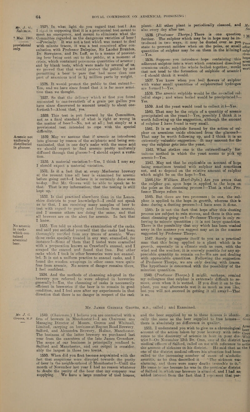 ddr. A. ur, Salamon. 7 Mar. 1901.  provisional only. Arsenic not uniformly distributed in glucose. No arsenic in casks which con- tained arsenical beer. Mr. J. G, Groves, M.P_ 1525. In what: light do you regard that test? Am I rizut in supposing that it is a provisional test meant to meet an emergency, and meant to eliminate what the Committee regarded as the dangerous varieties of beer? —Precisely. It was not atest which was meant to deal with minute traces, it was a test conceived after con- sultation with Professor Delepine, Sir Lauder Brunton, Dr. Stevenson, and Dr. Luff, as to a means of prevent- ing beer: being sent out to the public, at a moment of crisis, which contained poisonous quantities of arsenic ; and by blank tests, which were made by several of us, we proved that that would protect the public by not permitting a beer to pass that had more than one part of arsenious acid in 14 million parts by weight. 1526. It would protect the public to that extent ?— Yes, and we have since found that it is far more senst- tive than we thought. 1527. So that the delicacy which at first you found amounted to one-twentieth of a grain per gallon you have since discovered to amount usually to about one- fortieth ?—About that, yes. 1528. This test is put forward by the Committee, not as a final standard of what is right or wrong in the matter of beer?—No, not at all; but simply as a provisional test intended to cope with the speci difficulty. 1529. May we assume that if arsenic as introduced into glucose by reason of the sulphuric acid being eon- taminated, that in one day’s make with the same acid we should expect to find arsenic pretty uniformly diffused through that glucose ?—I should expect a varia- tion. 1530. A material variation ?—Yes, I think I may say I should expect a material variation. 1541. Is it a fact that at every Machester brewery at the present time all beer is examined for arsenic before going out?—I believe it is certainly done even to-day. But Mr. Groves will be able to speak as to that. That is my information, that the testing is still kept up. 1532. Is that practised elsewhere than in the Lanca- shire districts to your knowledge?—I could not speak as to that, I am receiving many samples of beer to test with regard to purity and freedom from arsenic, and I assume others are doing the same, and that all brewers are on the alert for arsenic. In fact that I know. 1533. You told us about the examination of the casks. and said you satisfied yourself that the casks had been thoroughly purified from any ttaces of arsenic. Were those casks specially treated in any way, enamelled, for instance ?—Some of them that I tested were enamelled with a preparation known as Crawford’s enamel, and I scraped the enamel and found that free. But other casks which I took in other breweries were not enamel- led. It is not a uniform practice to enamel casks, and I found the wooden scrapings in other cases were quite free from arsenic. No source of danger remains there, I feel confident. 1534. And the methods of cleansing adopted in the brewery you referred to were adopted in breweries generally ?—Yes, the cleansing of casks is necessarily efficient in breweries if the beer is to remain in good condition, and I feel sure after my experiments in that direction that there is no danger in respect of the cask plant: All other plant is periodically cleaned, and y;. also every day after use. Sa 1535. (Professor Thorpe.) There is one question 7M. further. The sulphur which may be in hops may be in- °” troduced in two ways, it may be dusted over as you po,. state to prevent mildew when on the poles, or small oftec quantities of sulphur may be on them in the kilning? sulp —Yes. rivec 1536. Suppose you introduce hops containing — this haps adherent sulphur into-a wort which contained dissolved )..., arsenious oxide, and the whole boiled. together, would , 4 that not tend to the formation of sulphide of arsenic? —I should think it would. 1537. You know when you boil flowers of sulphur with water small quantities of sulphuretted hydrogen are formed ?—Yes, 1538. The arsenic sulphide would be the so-called col- lodial stage; and when boiled would be precipitated ?— Yes. 1539. And the yeast would tend to collect it Yes. 1540. That may be the origin of a quantity of arsenic precipitated on the yeast?—Yes, possibly 1 think it is worth following up the suggestion, although the amount of sulphur I have found is very small. 1541. It is as sulphide formed by the action of sul- phur on arsenious oxide obtained from the glucose ?— That may be worth following up, and I think it is an extremely valuable suggestion. It may aecount for the way the sulphur gets into the yeast. ~~ BOLD 1542. What strikes one is the extraordinarily for- tuitous method in which the yeast seems to pick up arsenic 7—Yes. : . 1543. May not that be explicable on account of hops being sometimes treated with sulphur and sometimes not, and so depend on the relative amount of sulphur which might be on the hops ?—Yes. 1544.(Sir William Hart-Dyke.) Are you aware that the sulphur put upon hops is. applied to the hops on the poles as the cleansing process ?’—That is what Pro. fessor Thorpe refers to. . ; 1545. But there are two processes ; in one, the» sul- phur is applied to the hops in growth, whereas this: is done during a dusting process ?—I have seen it done. © 1546. Is it not the fact that hops after this dusting process are subject to rain storms, and there is this con- stant cleansing going on?—Professor Thorpe is only re- ferring to minute quantities ; it is not large quantities. There is the possibility that any which has been washed away in the manner you suggest may act in the manne suggested by Professor Thorpe. 1547. Surely it suggests itself to you as a practical man that this being applied to a plant which is in growth, especially in a climate such as ours, with the wind and the weather, it is scarcely possible for any ap- preciable quantity to remain on?—We are not dealing with appreciable quantities. Following the suggestion of Professor Thorpe, we are only dealing with traces. The hypothesis is concerned with the possibility of the minutes} quantities. ‘uaa 1548. (Professor Thorpe.) I might, nerhaps, remind my colleagues that sulphur is extremely difficult to re- move, even when it is wetted. If you dust it on to the plant, you may afterwards wet it as much as you iike, but you will not succeed in getting it all away?—That is so. onl 1549. (Chairman.) I believe you are connected with a firm of brewers in Manchester?—I am Chairman anu Managing Director of Messrs. Groves and Whitnall, Limited, carrying on business at Regent Road Brewery. Salford, and Alexandra Brewery, Hulme, Manchester. The business of the latter brewery we purchased last year from the executors of the late James Cronshaw, The scope of our business is principally confined ta Salford and Manchester, and our output is consider- ably the largest in those two towns. 1550. When did you first become acquainted with the fact that suspicions were direeted towards the purity of beer in the neighbourhood of Manchester ?—Unitil the month of November last year I had no reason whatever to doubt the purity of the beer that my company ‘was and the beer supplied by us to these houses is identi- Mr cally the same as the beer supplied to free houses— (oz there is absolutely no difference in qualitv. aaa rse 1551. I understand you wish to give us a chronological heal account of the action taken by your brewery with refe- Groy rence to the discovery of arsenic in beer in your dis- whi trict ?—On November 12th Dr. Cran, one of the district brew medical officers of Salford, called on me with reference to actio the amount of sickness in his district. He said that as the 1 one of the district medical officers his attention had been called to the increasing number of cases’ of ‘alcoholic neuritis, as he then des¢eribed :it “The sickness was alarming, and there were many deaths traceable to tit.” He came to me because he was in the particular district of Salford in which our brewery is situated, and I had am