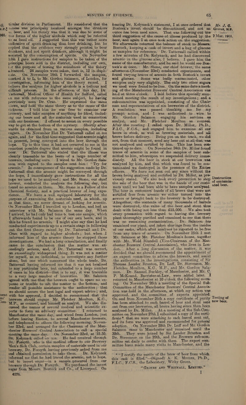 G. ticular division in Parliament. He considered that the v: beer, and his theory was that it was due to some of TS” Z to as fusel oil. I suggested that this was rather more indicative of spirit drmking than beer drinking, but he replied that the evidence very strongly pointed to beer drinkers, and not spirit drinkers, although 1t might be assisted ‘by the consumption of spirits. On November 15th I gave instructions for samples to be taken of the principal beers sold in the district, including our own, ivr the purpose of testing the soundness of the theory alvanced. 24 samples were,taken, that is, 12 in-duph- cute. marked A to L, to Mr. Gordon Salamon, of London,’ for lavestigabion, informing him of the theory raised.. I believe the analysis for higher alcohols is a tedious and difficult process. ‘attersall, Medical Officer of Health for Salford, called on me with reference to the same subject, he having previously seen Dr. Cran. views, and held the same theory as tto ‘the cause of ‘the sickness. I told him he was free to examine our brewery, and take samples of anything he liked, includ- ing our ‘beers and all the materials used in connection with our ibusiness.. I offered ‘to assist an every possible way to get at the \bottom of the mystery. Shortly afiter- wards he obtained from us various samples, including sugars. On November 21st Dr. Tattersall called on me again, and for the first time suggested thatarsenic might be present, being conveyed into the beer through the hops. Up to this time it had not occurred to me in the remotest possible degree that arsenic might be found in beer. Dr. Tattersall also stated that the illness was clearly traceable to the beers» of a large number of brewers, including ours. I wired to Mr. Gordon Sala- mon with regard to the samples sent him: “Try for arsenic.” In consequence of the suggestion made by Dr.. ‘Vattersall that the arsenic might be conveyed through the hops, I immediately gave instructions for all the hops we used to be analysed; and Mr. Stone, our chief brewer, conducted the analysis the following day, but found no arsenic in them. Mr. Stone is a Fellow of the Chemical Scciety, and a practical brewer of long expe- rience. We have a well equipped laboratory for the purpose. of examining the materials used, in which,. up to that time,. we never dreamt of looking for arsenic. On November 22nd I travelled up to London, and had an interview with Mr. Salamon the same day. When T arrived, he hal only had time tc test one sample, which I afterwards found to be one of our own beers, and in this he found no arsenic. I might also say that he had conducted experiments up to a certain stage in following out the first theory raised by Dr. Tattersall, and Dr. Cran with regard to higher alcohols; but when I informed him of the arsenic theory he stopped those investigations. came to the conclusion that the matter. was ex- ceedingly serious, and, if Dr, Tattersall was correct, an exceedingly widespread thing. It was not a matter for myself, as an individual, to investigate any further alone, ‘but one which concerned the whole trade, Dr. Tattersall having informed me that it was not localised to any particular beer, ‘but extended to a large number of cases in his district—that is to say, it was traceable to a very large number of breweries. Mr. Salamon agreed with me that the brewers ought to spare no ex- pense or trouble to sift the matter to the bottom, and render all possible assistance to the authorities; that we should secure the best legal and expert advice ; and, approval, I decided to recommend that the brewers should engage Mr. Fletcher Moulton, K.C., cussed the names of several medical and scientific ex- perts to form an advisory committee. I returned to Manchester the same day, and wired from London, just before leaving Euston, to several Manchester sbrewers, and telephoned ‘to others the following morning, Noveim- ber 23rd, and arranged for the Chairman of the Man- chester Brewers’ Central Association to call @- special meeting. the same day. On November 23rd, at 12.0, Dr. Kelynack called on me. He had received through Dr. Forsyth, who is the medical officer to our Brewery Men’s Sick Club, certain samples of materials used in our brewery, Dr. Forsyth having previously asked from me and obtained permission to take ‘them. Dr. Kelynack informed me that he had traced the arsenic, not to hops, but to invert sugar—in a sample procured from our brewery through Dr. Forsyth. We purchased the invert sugar from Messrs. Bostock and Co., of Liverpool. On 4576. hearing Dr. Kelynack’s statement, I at once ordered that Bostock’s invert should ‘be discontinued, and not an ounce has been used since. ‘That nas following out the third suggestion of the cause of ilmess produced by the beer, and again I at once took action on the suggestion. We afterwards. returned the balance of stock to Messrs. Bostock, keeping a cask of invert and a bag of glucose as samples for reference. Dr. Tattersall called within a few minutes of Dr: Kelynack, and he had discovered arsenic in the glucose also, I believe. I gave him the name of the manufacturer, and ihe said he would see Bos- Mr. Stone, our chief ‘brewer,’ the same found varying traces of arsenic in: both Bostock’s invert and glucose. Some was badly contaminated, other samples only very slightly. The only two other sugars we used were foundtobefree. On the same date a meet- ing df ‘the: Manchester. Brewers’ Central Association was he.d at three o’clock. . I laid before this specially, sum- moned meeting the result of my investigations; and a sub-committee was appointed, consisting of the Chair- man and representatives of six breweries of the district. A resolution was passed thanking me for my, prompt action, and I was authorised to wire to Mr. Gordon Salamon engaging his. services 4s analyst, and Mr. Fletcher Moulton as. counsel After the meeting I. called upon Dr. Miller,, Ph.D, F.1LC., F.C.8.,. and engaged him to examine: all our beers in stock, as weil as brewing materials, and all brews ‘before delivery. Being put on the track, we did not, from that moment, send any beer out at all that was: not analysed and certified by him. This has been con- tinued up to date. On November. 24th Dr. Miller found traces of arsenic in some of the samples of beer swb- mitted to him, whereupon we suspended delivery imme diately. All the beer in stock at our breweries, wae analysed by him, and that which was found to, be con- taminated we destroyed in the presence of the Excise officers.. We have not sent out amy since without the brews 'being analysed and certified by Dr. Muller, as pre- viously stated. We also took every precaution to stop the sale of the beer that was in the hands of our custo- mers until we had been able to have samples analysed. The beer in customers’ hands of all brews that were not eertified free from arsenic we either turned into the sewers or brought back to the brewery tu be destroyed. ‘Altogether, the contents of many ‘thousands of barrels were destroyed, «the. value-.of the beer and stout thus dealt with being not less than £15,000. We also took every precaution with regard to having the brewery plant thoroughly purified and examined to see that there was no remaining contamination... Dr.. Salamon has ‘examined our piant, and taken shavings from the insides of our casks, which after analyses he reported ito be free from any trace of arsenic. Mr. Salamon at Mr. Fletcher Moulton’s house, together with Mr. Weld Blundell (Vice-Chairman of. the. Man- chester Brewers’ Central Association), who lives in Lon- don. After.a long discussion of the matter, it was decided that we should recommend the appointment of an expert committee to advise the brewers, and assist the authorities in the investigations, consisting of Sir Thomas Lauder Brunton, Dr. Luff, Dr. Stevenson, Mr. Fletche: Moulton, K.C., M.P., and Mr. Gordon: Sala- mon. Dr. Samuel Buckley, of Manchester, and Mr. C. P. McKeand, Barrister-at-Law, were added later. I returned to Manchester at 10 o’clock the following morn- ing. On November 26th a meeting of the Special Sub- Committee of the Manchester Brewers’ Central Associa- tion was held in the afternoon, at which my action was approved, and the committee of experts appointed. On and from November 26th a copy certificate of purity has been attached to each barrel of beer and stout sent out from our breweries, all brews having since then been analysed by Dr. Miller. At a meeting of the Sub-Com- mittee on November 27th I submitted a copy of the certi- ficate* that we were attaching to each barrel sent out, and its form was approved and recommended for general adoption. On November 28th Dr. Luff and Mr. Gordon Salamon came to Manchester and remained until the 30th. They were joined by Sir Lauder Brunton and Dr. Stevenson on the 29th, and the Brewers sub-com- mittee sat daily to confer with them. The expert com- mittee have made many visits to. Manchester, and the  *“T certify the purity of the brew of beer from which this cask is filled.”—(Signed) A. K. Muitrmr, Ph.D., F.1.C., F.C.8., the Laboratory, Withy Grove. “Groves AND WuHitTnatt, Lmirep.” I Mr. J. G. Groves, M.P. 7 Mar. 1901. ee Destruction of contamin- ated beer. Testing of new beer.