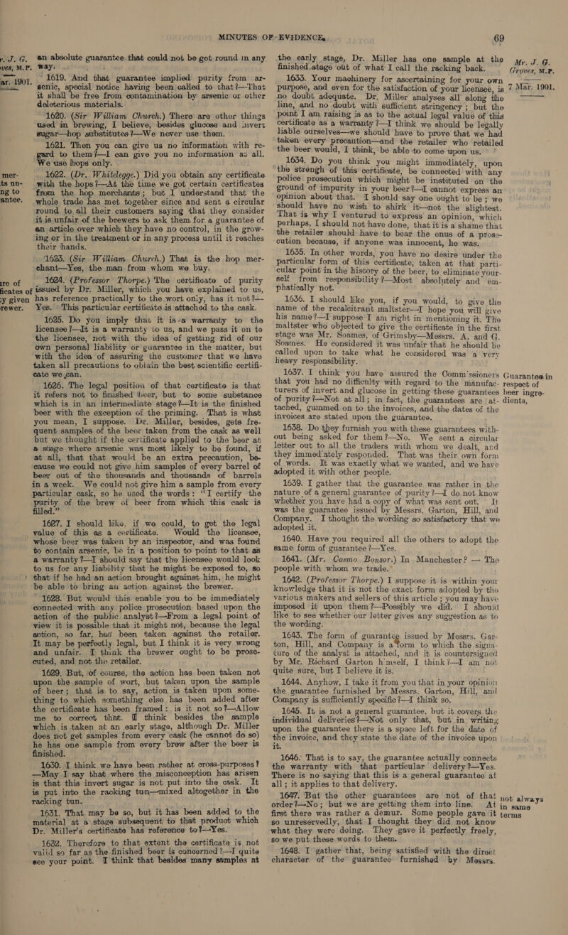 rd. G. mer- ts un- ng to antee. Ire of en absolute guarantee that could not be got round in any way. “i, cul . ' 1619. And that guarantee implied purity from ar- senic, special notice having been called to that ?—-That it shall be free from contamination by arsenic or other deleterious materials. 1620. (Sir William Church.) There are other things used in brewing, I believe, besides glucose and invert sugar—hop substitutes ?—We never use them. 1621. Then you can give us no information with re- gard to them?—I can give you no information av all. We use hops only. . 1622. (Dr. Whitelegge.) Did you obtain any certificate with the hops?—At the time we got certain certificates from the hop merchants; but I understand that the whole trade has met together since and sent a circular round to all their customers saying that they consider it is unfair of the brewers to ask them for a guarantee of an article over which they have no control, in the grow- ing or in the treatment or in any process until it reaches their hands. 1623. (Sir William Church.) That is the hop mer- chant—Yes, the man from whom we buy. 1624. (Professor Thorpe.) The certificate of purity rewer. Yes. © This particular certificate is attached to the cask. 1625. Do you imply that it is/a warranty to the licensee /—It is a warranty io us, and we pass it on to the licensee, not with the idea of getting rid of our own personal liability or guarantee in the matter, but with the idea of assuring the customer that we have taken all precautions to obtain the best scientific certifi- cate we ,can. 1626. The legal position of that certificate is that it refers not to finished \beer, but to some substance which is in an intermediate stage?—It is the finished beer with the exception of the priming. That is what you mean, I suppose. Dir. Miller, besides, gets fre- quent samples of the beer taken from the cask as well but we thought if the certificate applied to the beer at @ stage where arsenic was most likely to be found, if at all, that that would be an extra precaution, be- cause we could not give him samples of every barrel of beer out of the thousands and thousands of barrels in a week. We could not give him a sample from every particular cask, so he used the words: “I certify the purity of the brew of beer from which this cask is filled.” 1627. I should like, if we could, to get the legal Would the licensee, whose beer was taken by an inspector, and was found to contain arsenic, be in a position to point to that as a warranty ?—I should say that the licensee would look to us for any liability that he might be exposed to, so that if he had an action brought against him, he might be able to bring an action against the brewer. 1628. But would this enable you to be immediately connected with any. police prosecution based upon the action of the public analyst?—From a legal point of view it is possible that it might not, because the legal action, so far, has been taken against the retailer. It may be perfectly legal, but I think it is very wrong and unfair. TI think the brewer ought to be prose- cuted, and not the retailer. 1629. But, of course, the action has been taken not upon the sample of wort, but taken upon the sample thing to which something else has been added after the certificate has been framed: is it not so?—Allow me to correct that. @ think besides the sample which is taken at an early stage, although Dr. Miller does not get samples from every cask (he cannot do so) he has one sample from every brew after the beer is finished. 1630. I think we haye been rather at cross-purposes ? —Miay I say that where the misconception has arisen is that this invert sugar is not put into the cask. It is put into the racking tun—mixed altogether in the racking tun. 1631. That. may be so, but it has been added to the material at a\stage subsequent to that product which Dr. Miller’s certificate has reference to?—Yes. 1632. Therefore to that extent the certificate is not valid so far as the-finished beer is concerned ?—I quite see your point. TI think that besides many samples at 69 finished..stage ott of what I call the racking back. 1633. Your machinery for ascertaining for your own purpose, and even for the satisfaction of your licensee, is no doubt adequate. Dr. Miller analyses all along the line, and no doubt with sufficient stringency ; but the point I am raising is as to the actual legal value of this certificate as a warranty ?—I think we should be legally lable ourselves—we should have to prove that we had taken’ every precaution—and the retailer who retailed the beer would, I think, be able-to come upon us. 1634. Do you think you might immediately, upon certificate, be connected with any police prosecution which might be instituted on the ground of impurity in your beer ?—I cannot express an opinion about that. I should say one ought to be; we should have no wish to shirk it—not the slightest. That is why I ventured to express an opinion, which perhaps, I should not have done, that it is a shame that the retailer should have to bear the onus of a prose- cution because, if anyone was innocent, he was. 1655. In other words, you have no desire under the particular form of this certificate, taken at that parti- cular point in the history of the beer, to eliminate your- self from responsibility ?—Most absolutely and ém- phatically not. ; 1636. I should like you, if you would, to give the name of the recalcitrant maltster—I hope you will give his name ?—I suppose’ I am right in mentioning it. The maltster who objected to give the certificate in the first stage was Mr. Soames, of Grimsby—Messrs. A. and G. Soames. He considered it was unfair that he should be called upon to take what he considered was a verv heavy responsibility. 3 1637. I think you have assured the Oomm‘ssioners that you had no difficulty with regard to the manufac- turers of invert and glucose in getting these guarantees of purity ?—Not at all; in fact, the guarantees are ‘at- tached, gummed on to the invoices, and the dates of the invoices are stated upon the guarantee. 1638. Do they furnish you with these guarantees with- out being asked for them?—No. We sent a circular letter out to all the traders with whom we dealt, and they immediately responded. That was their own form of words. It was exactly what we wanted, and we have adopted it with other people. 1659. I gather that the guarantee was rather in the nature of a general guarantee of purity ?—I do not know whether you have had a copy of what was sent out. — It was the guarantee issued by Messrs. Garton, Hill, and Company. I thought the wording so satisfactory that we adopted it. 1640. Have you required all the others to adept the same form of guarantee ?—Yes. 1641. (Mr. Cosmo Bonsor.) In. Manchester? — The people with whom we trade.’ ' 1642. (Professor Thorpe.) I suppose it is within your knowledge that it is not the exact form adopted by the various makers and sellers of this article ; you may have imposed it upon them ?—Possibly we did. I sheouic like to see whether our letter gives any suggestion as to the wording. 1643. The form of guarantee issued by Messrs. Gar- ton, Hill, and Compaay is a‘form to which the signa- ture of the analyst is attached, and it is countersigned by Mr. Richard Garton h'mself, I think?—I am not quite sure, but I believe it is. 1644. Anyhow, I take it from you that in your opinion the guarantee furnished by Messrs. Garton, Hill, and Company is sufficiently specific ?—I think so. 1645. It is not a general guarantee, but it covers the individual deliveries?—Not only that, but in. writing upon the guarantee there is a space left for the date of the invoice, and they state the date of the invoice upon it. 1646. That is to say, the guarantee actually connects the warranty with that particular delivery —Yes. all; it applies to that delivery. 1647. But the other guarantees are not of thai order?—No; but we are getting them into line. At first there was rather a demur. Some people gave it so unreservedly, that I thought they: did not know what they were doing. They .gave it perfectly freely, so we put these words to them. 1648. I gather that, being satisfied with the direc! character of the guarantee furnished by Messrs. Mr. J. G. Groves, M.P.  7 Mar. 1901.  Guarantee in respect of beer ingre- dients, not always in same terms