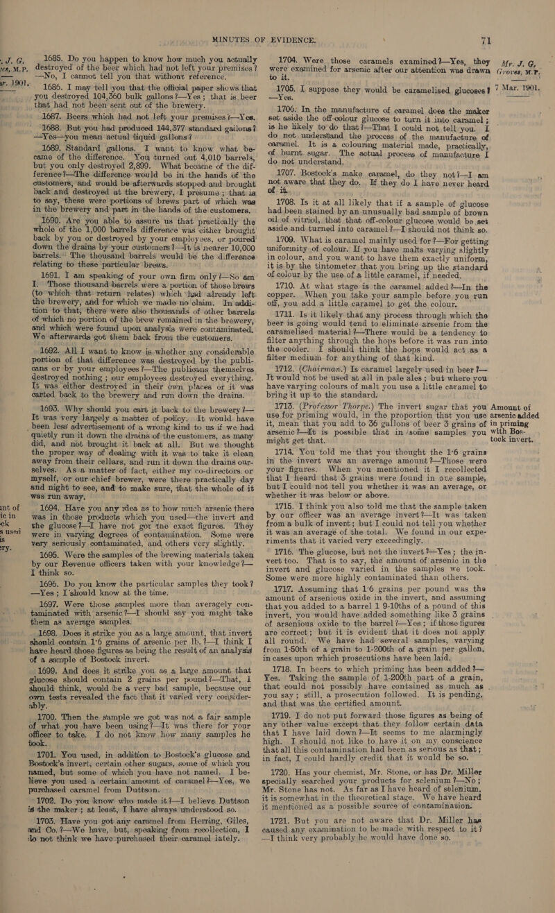 py. Ge 108. M.P. rr. 1901. 1685. Do you happen to know how much you actually destroyed of the beer which had not left your premises ? —No, I cannot tell you that without reference. 1686. I may tell ‘you that the official paper shows that you destroyed 104,360 bulk gallons ?—Yes; that is beer int of ic in ck $ used iS ry. 1687. Beers, which had not left your premises /—Yes, 1688. But you had produced 144,377 standard gailons? 1689, Standard gallons. I want to know what be came of the difference. You turned out 4,010 barrels, but you only destroyed 2,899. What became of the dif- ference?—The difference would be in the hands of the customers, ‘and would be afterwards. stopped and brought back and destroyed at the brewery, I presume ; that is, to say, these were portions of brews part of which was in the brewery and part in the hands of the customers. 1690. Are you able to assure us that practically the whole of the 1,000 barrels difference was either brought back by you or destroyed by your employees, or poured! down the drains by ‘your customers ?—It is nearer 10,000 barrels.:: The thousand barrels weuld be the difference relating to these particular brews. 1691. I am speaking of your own firm only ?—So am I. Those thousand barrels were a portion of those brews the brewery, and for which we made no claim. In addi-: tion to that, there were also thousands. of other barrels of which no portion of the brew remained in the brewery, and which were found upon analysis were contaminated, We afterwards got them back from the customers. 1692. All I want to know is.whether any considerable portion of that difference was destroyed by the publi- cans or by your employees ?—The publicans themselves It was either destroyed in their own places or it was canted back to the brewery and run down the drains. 1695. Why should you cart it back to the brewery ?— It was very largely a matter of policy. It would have quietly run it down the drains of the customers, as many did, and not brought it back at all. But we thought the proper way of dealing with it was to take it clean away from their cellars, and run it down the drains our- selves. As a matter of fact, either my co-directors or myself, or our chief brewer, were there practically day and night to see, and to make sure, that the whole of it was Tun away. aber 1694. Have you any xlea as to how much arsenic there was in those products which you used—the invert and the glucose?—I have not got the exact figures. They were in varying degrees of contamination. Some were very seriously contaminated, and others very slightly. 1695. Were the samples of the brewing materials taken by our Revenue officers taken with your knowledge ?— I think so. 1696. Do you know the particular samples they took? —Yes ; I'should know at the time. 1697. Were those samples more than averagely con- taminated with arsenic?—I should say you might take them as average samples. . 1698. Does it strike you as a large amount, that invert have heard those figures as being the result of an analysis ‘of a sample of Bostock invert. 1699. And does it strike you as a large amount, that glucose should contain 2 grains per pound ?—That, 1 should think, would be a very bad sample, because our own tests revealed the fact that it varied very consider- ably. : 1700. Then the sample we got was not a fair sample of what you have been using?—It was there for your officer to take. I do not know how many samples he 1701. You used, in addition to Bostock’s glucose and Bostock’s invert, certain other sugars, some of which you named, but some of which you have not named. I be- lieve you used a certain amount of caramel ?—Yes,, we purchased caramel from Dutitson. 1702. Do you know: who made it?—I believe. Duttson id the maker; at least, I have always understood so. 1703. Have you got any caramel from Herring, ‘Giles, and Co. ?—We have, but, speaking from recollection, I do not think we havepurchased their caramel lately. 71 1704. Were those caramels examined?—Yes, they were examined for arsenic after our attention was drawn to it. are, I suppose they would be caramelised glucoses ? —Yes. 1706: In the manufacture of caramel does the maker set aside the off-colour glucose to turn it into caramel ; is he likely to do that ?—That I could not tell you. I do not understand the process of the manufacture of caramel, It is a colouring material made, practically, of burnt. sugar. The actual process of manufacture I do not understand, 1707. Bostock’s make caramel, do they not]—I am rie areas that they do. If they do I have never heard i 1708. Is it at all likely that if a sample of glucose had been stained by an unusually bad sample of brown oil of vitriol, that that off-colour glucose would be set aside and turned into caramel ?—I should not think so. 1709. What is caramel mainly used for ?—For getting uniformity of colour. If you have malts varying slightly in colour, and you want to have them exactly uniform, it is by the tintometer that you bring up the standard of colour by the use of a little caramel, if needed. 1710. At what stage is the caramel added ?—In the copper. When you take your sample before you run off, you add a little caramel to get the colour, | 1711. Is it likely that any process through which the beer is going would tend to:eliminate arsenic from the caramelised material +—-There would be a tendency to filter anything through the hops before it was ran .into the cooler. I should think the hops would act as a filter medium for anything of that kind. 1712. (Chairman.) Is caramel largely used' in beer }~ Jt would not be used at all in pale ales; but where you have varying colours of malt you use a little caramel to bring it up to the standard. Mr. J. G, Groves, M.P.  7 Mar. T1901.  arsenic ?—It is possible that in ‘some samples you might get that. 1714. You told me that you thought the 1°6 grains in the invert was an average amount?—Those were your figures. When you mentioned it I recollected that I heard that 5 grains were found in ove sample, but I could not tell you whether it was an average, or whether it was below or above. 1715. I think you also told me that the sample taken by our officer was an average invert?—It was taken from a bulk of invert; but I could not tell you whether it was an average of the total. We found in our expe- riments that it varied very exceedingly. 1716. The glucose, but not the invert Yes; the in- vert too. That is to say, the amount of arsenic in the invert and glucose varied in the samples we took. Some were more highly contaminated than others. 1717. Assuming that 1°6 grains per pound was the amount of arsenious oxide in the invert, and assuming that you added to a barrel 1 9-10ths of a pound of this invert, you would have added something like 3 grains of arsenious oxide to the barrel ?—Yes; if those figures are correct; but it is evident that it does not apply all round. We have had several samples, varying from 1-50th of a grain to 1-200th of a grain per gallon, in cases upon which prosecutions have been laid. 1718. In beers to which priming has been added ?~ Yes. Taking the sample of 1-200th part of a grain, with Bos- tock invert. you say; still, a prosecution followed. It is pending, and that was the certified amount. 1719. I do not put forward those figures as being of any other value except that they follow certain data that I have laid down?—It seems to me alarmingly high. I should not like to have it on my conscience that all this contamination had been as serious as that; in fact, I could hardly credit that it would be so. 1720. Has your chemist, Mr. Stone, or has Dr. Miller specially searched your products for selenium ?—No; Mr. Stone has not. As far as I have heard of selenium, it is somewhat in the theoretical stage. We have heard it mentioned as a possible scurce of contamination. 1721. But you are not aware that Dr. Miller haa caused any. examimation to be made with respect to it? —IJ think very probably he would have done so.