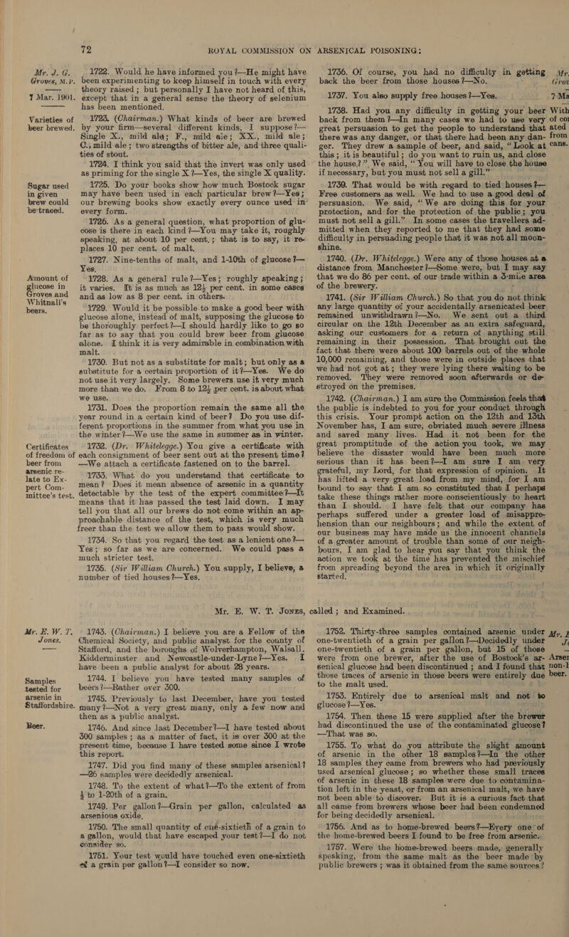 Groves, M.P.  J Mar. 1901.  Varieties of beer brewed. Sugar used in given brew could be'traced. Amount of lucose in roves and Whitnall’s beers. Certificates of freedom of beer from arsenic re- late to Ex- pert Com- mittee’s test. My. E. W. 7. Jones. Samples tested for arsenic in Staffordshire. Beer. TZ ROYAL COMMISSION ON been experimenting to keep himself in touch with every theory raised ; but personally I have not heard of this, except that in a general sense the theory of selenium has been mentioned. 1723. (Chairman.) What kinds of beer are brewed by your firm—several different kinds, I suppose ?— Single X., mild ala; F., mild aie; XX., mild ale; C., mild ale ; two strengths of bitter ale, and three quali- ties of stout. 1724. I think you said that the invert was only used. as priming for the single X ?~Yes, the single X quality. 1725. Do your books show how much Bostock sugar may have been used in each particular brew ?—Yes ; our brewing books show exactly every ounce used: in’ every form. 1726. As a general question, what proportion of glu- cose is there in each kind ?—~You may take it, roughly speaking, at about 10 per cent.; that is to say, it re places 10 per cent. of malt, 1727. Nine-tenths of malt, and 1-10th of glucose ?— Yes, 1728. As a general rule?—Yes; roughly speaking ; it varies. [tis as much as 124 per cent. in some cases and as low as 8 per cent. in others. 1729. Would it be possible to make a good beer with glucose alone, instead of malt, swpposing the glucose to be thoroughly perfect ?—I should hardly like to go so far as to say that you could brew beer from glucose alone. I think it is very admirable in combination with malt. 1730. But not as a substitute for malt; but only as a substitute for a certain proportion of it?—~Yes. We do not use it very largely. Some brewers use if, very much more than we do. From 8 to 12) per cent. is about what we use. 1731. Does the proportion remain the same all the year round in a certain kind of beer? Do you use dif- ferent proportions in the summer from what you use in the winter ?—We use the same in summer as in winter. 1732. (Dr. Whitelegge.) You give a certificate with each consignment of beer sent out at the present time? —We attach a certificate fastened on to the barrel. 1733. What do you understand that certificate to mean? Does it mean absence of arsenic in a quantity detectable by the test of the expert committee ?—It means that it has passed the test laid down. I may tell you that all our brews do not come within an ap- proachable distance of the test, which is very much freer than the test we allow them to pass would show. 1734. So that you regard the test as a lenient one ?— Yes; so far as we are concerned. We could pass a much stricter test. 1735. (Sir William Church.) You supply, I believe, a number of tied houses ?—Yes. Mr. E. W. T. Jonszs, 1743. (Chairman.) I believe you are a Fellow of the Chemical Society, and public analyst. for the county of Stafford, and the boroughs of Wolverhampton, Walsall, Kidderminster and Newcastle-under-Lyne?—Yes. I have been a public analyst for about 28 years. 1744. I believe you have tested many samples of beers /—Rather over 300. 1745. Previously to last December, have you tested many ?—Not a very great many, only a few now and then as a public analyst. 1746. And since last December?—I have tested about 300 samples ; as a matter of fact, it is over 500 at the present time, because I have tested some since I wrote this report. . 1747. Did you find many of these samples arsenical ? —26 samples were decidedly arsenical. 1748. To the extent of what?—To the extent of from $ to 1-20th of a grain. 1749. Per gallon?—Grain per gallon, calculated as arsenious oxide, 1750. The small quantity of one-sixtieth of a grain to a gallon, would that have escaped your test?—I do not consider so. 1751. Your test would have touched even one-sixtieth eg a grain per gallon?—I consider so now. ARSENICAL POISONING: back the beer from those houses ?—No. 1737. You also supply free houses ?—Yes. this ; it is beautiful; do you want to ruin us, and close the house,?”, We said, ‘‘ You will have to close the house if necessary, but you must not sell a gill.” 1739. That would be with regard to tied houses ?— Free customers as well. We had to use a good deal of persuasion. We said, ‘‘We are doing this for your must not sell a gill.” In some cases the travellers ad- mitted when they reported to me that they had some aunaeliy in persuading people that it was not all moon- shine. 1740. (Dr. Whitelegge.) Were any of those houses at a distance from Manchester ?—Some were, but I may say that we do 86 per cent. of our trade within a d-miie area of the brewery. 1741. (Sir William Church.) So that you do not think any large quantity of your accidentally arsenicated beer remained unwithdrawn?—No. We sent out a third circular on the 12th December as. an extra safeguard, asking our customers for a return of anything still remaining in their possession. That brought out the fact that there were about 100 barrels out of the whole 10,000 remaining, and those were in outside places that we had not got at; they were lying there waiting to be removed. They were removed soon afterwards or de stroyed on the premises. the public is indebted to you for your conduct through this crisis. Your prompt action on the 12th and 13th November has, I am sure, obviated much severe illness and saved many lives. Had it not been for the great promptitude of the action you took, we may believe ‘the serious than it has been?—I am sure I am _ very ateful, my Lord, for that expression of opinion. It as lifted a very great load from my mind, for 1 am bound to say that I am so constituted that I perhaps take these things rather more conscientiously to heart than I should. I have felt that our company has perhaps suffered under a greater load of misappre- hension than our neighbours; and while the extent. of our business may have made us the innocent channels of a greater amount of trouble than some of our neigh- bours, I am glad to hear you say that you think the action we took at the time has prevented the mischief from spreading beyond the area in which it originally started. one-twentieth of a grain per gallon?—Decidedly under one-twentieth of a grain per gallon, but 15 of those Jt to the malt used. 1753. Entirely due to arsenical malt and not to glucose /—Yes. he 1754. Then these 15 were supplied after the brewer had discontinued the use of the contaminated glucose? —That was so. 1755. To what do you attribute the slight amount of arsenic in the other 18 samples?—In the other 18 samples they came from brewers who had previously used arsenical glucose; so whether these small traces of arsenic in these 18 samples were due to contamina- tion left in the yeast, or from an arsenical malt, we have not been able to discover. But it is a curious fact that all came from brewers whose beer had been condemn for being decidedly arsenical. 1756. And as to home-brewed beers?—Kvery one’ of the home-brewed beers I found to be free from arsenic. 1757. Were the home-brewed beers made, generally spesking, from the same malt as the beer made by public brewers ; was it obtained from the same sources ?