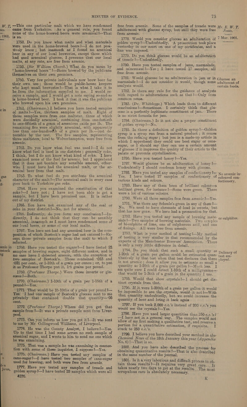 a. vES. “1901, cin gas senic in ostock  * —This one particular malt which we have condemned came from Yorkshire. As a general rule, you found none of the home-brewed beers were arsenical ?—That is so. 1758. Do you know what malts and what materials were used in the home-brewed beers?—I do not posi- tively know; but inasmuch as I found no arsenical beer in any of our local breweries, except those. which had used arsenical glucose, I presume that our local malts, at any rate, are free from arsenic. 1759. (Sir William Church.) What do you mean by “home-brewed beers” ’—Beers brewed*by the publicans themselves on their own premises. Bih 1760. Very few private individuals now brew beer for their own use; those would be public-house keepers who kept small breweries?—That is what I take it to be from the information supplied to me. I would re- ceive a sample, and I would get a note saying so-and-so is home-brewed beer. I took it that it was the publican who brewed upon his own premises. 1761. (Chairman.).I believe you have tested samples oi malts?/—Yes, thirteen samples of malt. Hight of those samples were from one maltster, three of which were decidedly arsenical, containing from one-fortieth to one-fiftieth of a grain of arsenious oxide per lb. The remaining five were slightly arsenical, with apparently less than one-hundredth of a grain per lb.—just de- tectable by the test. The five samples, representing three maltsters, local to Wolverhampton, were free from arsenic. 1762. Do you know what fuel was used?—I do not know what fuel is used in our districts ; generally coke, I think, but I do not know what kind of coke. I have examined none of the fuel for arsenic, but I apprehend that it does not lcontain any sensible amount, other- wise I must have had the arsenical malt, or the ar- senical beer from that malt. 1763. To what fuel do you attribute the arsenical character of the malt ?—The arsenical malt in every case goes back to Yorkshire gas coke. 1764. Have you examined the constitution of that coke?—I have not; I have not been able to get a sample, but I have been promised one. It is rather out of my district. 1765. You have not examined any of the coal or coke in your district ?—No, not for arsenic. 1766. Indirectly, do you: form any conclusion ?—In- directly, I do not think that they can be sensibly arsenical, inasmuch as I must have condemned some of our local beers, or some of our local malts. 1767. You have not had any arsenical beer in the com- position of which Bostock’s sugar had not entered ?—Hx- cept those private samples from the malt to which I referred. 1768. Hiaye you tested the sugars?—I have tested 28 samples of brewing sugars, eight different makes, and in no case have I detected arsenic, with the exception of two samples of Bostock’s. Those contained *025 and 021 per cent., or 1-10th of a grain per ounce ; or, to put it as Professor Thorpe put it, 1°6 grains per pound. 1769. (Professor Thorpe.) Were those inverts or glu- coses 7/—Both. 1770. (Chairman.) 1-10th of a grain per 1-16th of a pound ?—Yes. 1771. That would be 16-10ths of a grain per pound ?— Yes. I had one sample of Bostock’s glucose sent to me privately that contained double that quantity—05 cent. 1772. (Professor Thorpe.) Where did you get. that sample from 7—It was a private sample sent from Liver- pool. As 1775. Oan you inform us how you got it ?—It was sent to me by Mr. Collingwood Williams, of Liverpool. 1774, He was the County Analyst, I believe ?—Yes. Up to that time I had come across no such sample of arsenical sugar, and I wrote to him to send me one which he was examining. 1775. That was a sample he was examining in connec- tion with some of these inquiries, I suppose ?—Yes. 1776. (Chairman.) Have you tested any samples of cane-sugar?—I have tested two samples of cane-sugar used for brewing, and both were free from arsenic, 1777. Have you tested any samples of treacle and golden syrup ?—I have tested 25 samples which were all 4576. 73 adulterated with glucose syrup, but still they were free from arsenic. 1778. Would you consider glucose an adulteration of golden syrup ?—Undoubtedly. A prosecution took place yesterday in our court on one of my certificates, and a fine was imposed. 1779. Do you think glucose would be an adulteration of treacle /—Undoubtedly. 1780. Have you tested samples of jams, marmalade, free from arsenic. Jones.  7 Mar. 1901. analysts would. 1782. Is thera any rule for the guidance of analysts with regard to adulterations such as that?’—Only from common sense. certain foods. LT certainly think that glu- There conclusions /—Sometimes, cose is a perfectly legitimate constituent of jam. is no strict formula for jam. 1784. (Chairman.) Is it not also a proper constituent of golden syrup ?—No. 1785. Is there a definition of golden syrup ?’—Golden syrup is a syrup run from a natural product ; it comes from the refining sugar; but jam is a made-up article in which I apprehend they could use beet sugar or cane- sugar, or I should say they can use a certain amount of glucose if it improves the quality of their article to the. palate or prevents crystallisation. 1786. Have you tested honey ?—Yes, 1787. Would glucose be an adulteration of honey 7— Undoubtedly I should condemn honey with glucose. 1788. Have you tested any samples of confectionery ?— Yes. I have tested 27 samples of confectionery of various kinds and colours, 1789. Have any of them been of brilliant colour—a brilliant green, for instance?—Some were green. There were a lot of various colours. 1790. Were all those samples free from arsenic ?—Yes. ni’ Was there any Scheele’s green in any of them ?— No. that has now gone. We have had a prosecution for that. 1792. Have you tested any sample of brewing mate- rials /—Two samples of brewing materials. of bi-sulphite of lime, one of sulphurous acid, and one of finings. All were free from arsenic. 1793. What is your method of testing?—My method of testing is very similar to that recommended by the experts of the Manchester Brewers’ Association. There is only a very little difference in detail. 1794. Do you think that such a small quantity as 1-20th of a grain per gallon could: be estimated quan- titatively by that test when that test declares that there is not arsenic ; does it allow you. to eatimate so small a quantity as 1-20th of a grain per gallon ?—Much less. I No arsenic iw coloured con- fectionery, or sulphites. Delicacy of test em- ° ployed = that would tbe 1-36th of a grain in the quantity I use. _1795. Would that show crystals?]—I should get dis- tinct crystals from thiat. 1796. If it. were 1-200th of a grain per gallon it would be impossible to see the crystals, would it not +—With that quantity undoubtedly, but we could increase the quantity of beer and bring it back again 1797. If you took 2,000 c.c.’s instead of 200 c.c.’s you would see the crystals ?—Yes. —I have not in a general way. allow of my first making a qualitative test, and reserve a portion for a quantitative estimation, if requisite. I stuck to 250 c.c.’s. noe : believe you have described your method in the: emical News of the 18th January this year (4 ppendiz: No. 6) ?—That is so. Team Re EAH? 1800. And you have also described the frocess’ for obtaining quantitative results ?—That is also described in the same number of the journal. . 1801. Is it a very laborious and difficult process to. ob- tain those results ?—It requires very great care. .,, It takes nearly two days to get at the results. The most scrupulous care is absolutely necessary, K