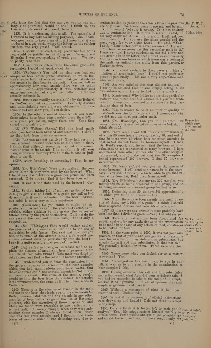 vontamination by yeast or the vessels from the previous Mr. E. W. 7. use of glucose. The brewer came to see me, and he said, Jones. “Your theory I feel sure is wrong. It is not entirely = W. T. coke from the fact that the raw gas was or was not vs. largely sulphuretted, would he not?—I think so, but Iam not quite sure that it would be safe.  “00. | te oe ey 7 Mana oa 1831. It is a criterion, that is all. For example, 1 pec Nee eg oeerat t tt du due to bree i te oy) I wanted to buy coke for kilning purposes, I should take oF ig “ P - uit is due to malt, I will ask you very great care to keep clear of it if I knew that it was OM@ question. o you use the pate vessels and the produced in gs works where fe labour on the sulphur me Year for youn bitter boon!” He said” Yer purifiers was very great‘—Until tested. ege? Cal. € sald, | : F “No, because we never use this particular malt in it.” ere it sailecaanin sep Fie Bep lanes raat ee I may say that I never Sinai) nor did I ever find ee ‘atime sie ah er aie ae Po ‘ie oh We hive any arsenic in their bitter beer ; but I was continually = ibe: rae aN Pees ae finding it in these beers in which there was a portion of purity. : the malt, or entirely the malt, from this particular 1833. I had rather reference to the crude gas?—Un- Yorkshire firm. fortunately I could not speak about that. 1847. You could exclude in these cases any idea of 7 n 1854. (Chairman.) You told us that you had one diltion of arsenicated beer?—I could not positively stock sample of beer which proved arsenical, in which Bos- prove it personally. This was a very respectable man tock’s sugar had not entered, and that you attributed the arsenic in that beer to the malt. Can you tell us approximately how much arsenic there was per gallon in that beer?—Approximately it was certainly well under one-twentieth of a grain per gallon. I did not actually estimate it. 1835. But it was readily ascertainable by the Reinsch test ?—Yes, applied as I described. Perfectly distinct and unmistakable crystals were obtainable. I have some that I can show you, if you desire. 1836. In the other arsenical beer: which you tested there might have been considerably more than 1-20th of a grain per gallon, might there not?—Yes; they varied up to half a grain. 1837. (Sir William Church.) Had the local malts which you tested been brushed and screened ?—I should say they had, from their appearance. 1838. But you are not positive /—They had certainly been screened, because there was no malt dust in them, I think that although screening may rid an arsenical malt of some of its arsenic, I do not think it will ever bring it down sufficiently free to make it safe or judi- cious to use it. 1838*. After brushing or screening/—That is my opinion. 1839. (Dr. Whitelegge.) Were those malts in the con- dition in which they were used by the brewer ?—What I found was that 1-40th of a grain per pound had been sereened. I do not say that it had been brushed. 1840. It was in the state used by the brewer ?—Cer- tainly. 1841. So that, taking 2lb. of malt per gallon of beer, it might give rise to 1-20th of a grain per gallon?—I do not think it would all enter into the beer, Arseni- ous oxide is not a very soluble substance. 1842. (Chairman.) Do you think it might be de- posited and carried away in the yeast ?—It remains in- soluble, either sticking to the grains themselves or filtered away by the grains themselves. I did not do the who came to me. 1848. Are you satisfied that that did not happen ?— Iam quite satisfied that he was simply acting in his own interests, and trying to find out the mystery. 1849. (Chairman.) Why did he not use that particular malt in the bitter beer?—I cannot tell you the trade reason. I suppose it was not so suitable for that par- ticular class of beer. 1850. Was it known to be of dn inferior quality of malt?—It was chiefly foreign malt. I cannot say why he did not use that particular malt. 1851. (Dr. Whitelegge.) Can you tell us from how many brewers the arsenicated samples came ?—I should think about 12. 1852. There were about 100 brewers approximately, of whom 30 were home brewers, leaving 70, and out of that 70 there were 12 whose beer contained arsenic; is that so?—I do not know the brewers myself. I took Dr. Reid’s report, and he said that the beer sampies submitted to me represented so many brewers. I have ascertained from other sources what the other samples represented, and I make out that the 300 samples I tested represented 100 brewers. I find 13 breweries were arsenical. 1853. (Chairman.) Could you give us the names of those brewers /—I will send the names in to the secre-- tary. You will, however, be better able to get that in-- formation from Dr. Reid than from myself. 1854. (Dr. Whitelegge.) Among the 300 samples, you.. mentioned 26 as being arsenical in one group, and 33 . as being arsenical in a second group?—That is so. 1855. Deducting those 59, we have 241 approximately in which you found no arsenic ?—Yes. 1856. Might there have been arsenic in a small quan-- tity of those, say 1-50th of a grain ?—I think I should have suspected if there had been 1-50th of a grain. 1857. If there were any arsenic it must probably havé been less than 1-50th of a grain ?—Yes ; I should say so. 1858. Have any instructions been formulated for No Central » public analysts by any authority as to the examination Authority in- to be made in the case of any article of food, substances structs Pub- to be looked for ?—No, lie Analysts analyses of the beer and of the malt; that is only a supposition. 1843. (Dr. Whitelegge.) That would rather explain the absence of any arsenic in beer due to the use of malt dried by coke fumes. You said just now, did you not, that much of the arsenic in the malt would dis- appear without entering permanently into the beer ?— I say it is quite possible that some of it would. _ 1844. But as far as that goes, it would tend to ex- plain the absence of arsenic in beer if prepared from malt dried from coke fumes?—This malt was dried by coke fumes, and that is the reason it became arsenical. 1845. I understood you to draw the conclusion from the general absence of arsenic in the beer samples which you had examined—in your local malts—that the coke fumes could not contain arsenic ?_Not to any appreciable extent. But some of the arsenic, surely, would go into the beer from the arsenical malt under local cireumstances, the same as if it had been made in Yorkshire. 1846. Then it is the absence of arsenic in the mali and not in the beer, that leads you to the conclusion - Both; because I did not find any arsenic in any other samples of beer but what go to the use of Bostock’s glucoses, with the exception of those I spoke of, and which we found: were traceable to one particular ar- senical malt, Curiously enough, when they were sub- mitting these samples I always found their bitter beer was free from arsenic, and I thought that these traces of arsenic which I was detecting were due to 4676. 1859. In the years prior to 1900, it was not your own practice or that of public analysts generally to examine beer for arsenic or other deleterious substances, but- simply for salt and hop substitutes, is that not so ?— things. 1860. Those were what you looked for as a matter - of routine ?—Yes, 1861. No suggestion has been made to you in any ~ official way as to any routine in the examination of* beer samples ?—No. 1862. Having examined for salt and hop substitutes and salicylic acid, what form did your certificate take if you had no exception to take to the sample ?—I simply marked it as “genuine.” “T am of opinion that this sample is genuine,” and pass it. 1863. Without a statement of what it had been examined for ?—Undoubtedly. 1864. Would it be convenient if official instructions were drawn up and issued ?—I do not think it would be any help. 1865. Do you think it is better left to each publie analyst ?—Yes. He might restrict himself entirely to ublic K 2 ginent,