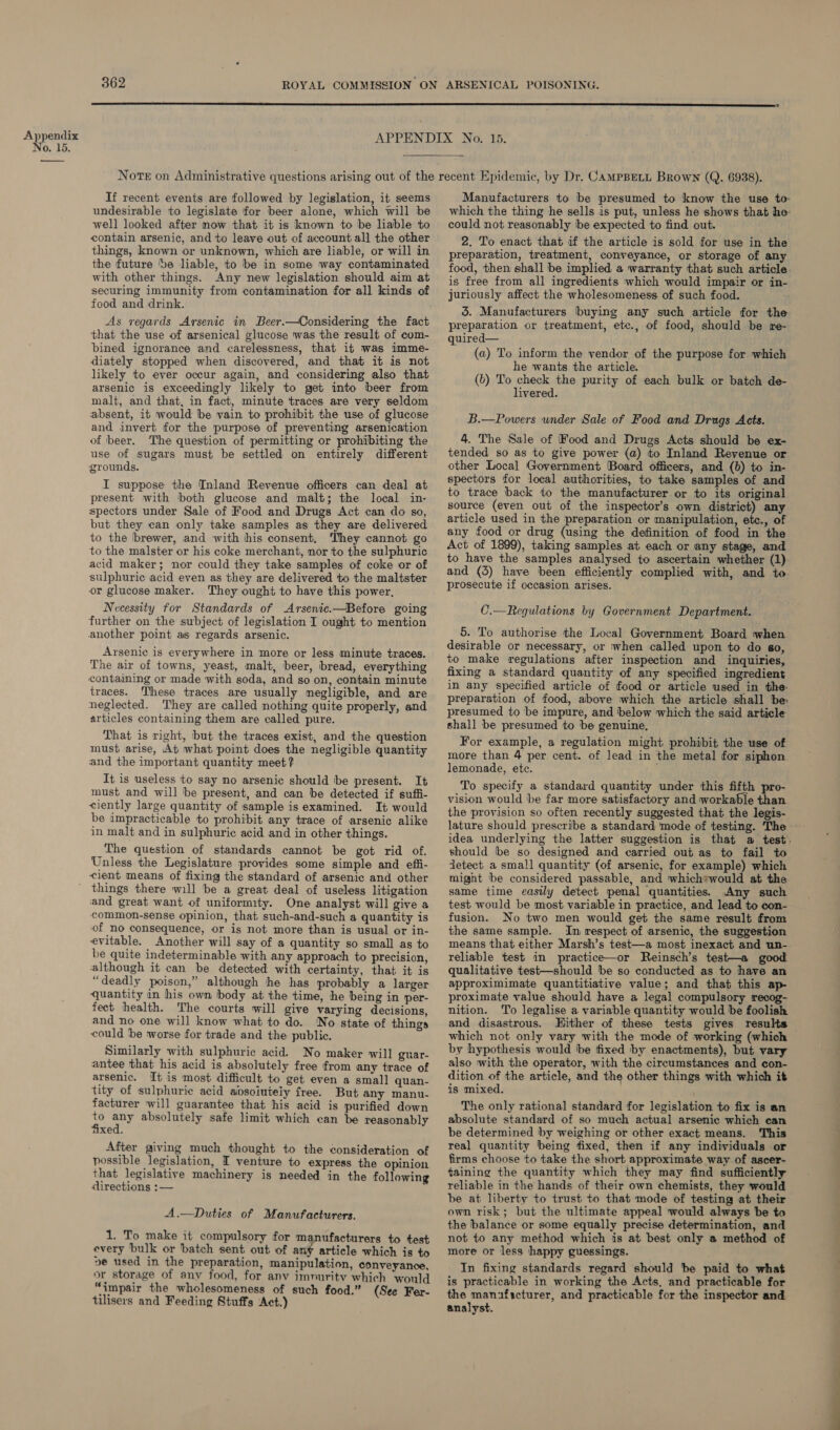 No. 15.  If recent events are followed by legislation, it seems undesirable to legislate for beer alone, which will be well looked after now that it is known to be liable to contain arsenic, and to leave out of account all the other things, known or unknown, which are liable, or will in the future ‘ve liable, to be in some way contaminated with other things. Any new legislation should aim at securing immunity from contamination for all kinds of food and drink. As regards Arsenic in Beer.—Considering the fact that the use of arsenical glucose was the result of com- bined ignorance and carelessness, that it was imme- diately stopped when discovered, and that it is not likely to ever occur again, and considering also that arsenic is exceedingly likely to get into beer from malt, and that, in fact, minute traces are very seldom absent, it would be vain to prohibit the use of glucose and invert for the purpose of preventing arsenication of beer. The question of permitting or prohibiting the use of sugars must be settled on entirely different grounds. I suppose the Inland Revenue officers can deal at present with both glucose and malt; the local in- spectors under Sale of Food and Drugs Act can do so, but they can only take samples as they are delivered to the brewer, and with his consent, They cannot go to the malster or his coke merchant, nor to the sulphuric acid maker; nor could they take samples of coke or of sulphuric acid even as they are delivered to the maltster or glucose maker. They ought to have this power, Necessity for Standards of Arsenic.—Before going further on the subject of legislation I ought to mention another point as regards arsenic. Arsenic is everywhere in more or less minute traces. The air of towns, yeast, malt, beer, bread, everything containing or made with soda, and so on, contain minute traces. These traces are usually negligible, and are neglected. They are called nothing quite properly, and articles containing them are called pure. That is right, but the traces exist, and the question must arise, At what point does the negligible quantity and the important quantity meet? It is useless ‘to say no arsenic should be present. It must and will be present, and can be detected if suffi- ciently large quantity of sample is examined. It would be impracticable to prohibit any trace of arsenic alike in malt and in sulphuric acid and in other things. The question of standards cannot be got rid of. Unless the Legislature provides some simple and effi- cient means of fixing the standard of arsenic and other things there will be a great deal of useless litigation ‘and great want of uniformity. One analyst will give a common-sense opinion, that such-and-such a quantity is of no consequence, or is not more than is usual or in- evitable. Another will say of a quantity so small as to be quite indeterminable with any approach to precision, although it can be detected with certainty, that it is “deadly poison,” although he has probably a larger quantity in his own body at the time, he being in per- fect health. The courts will give varying decisions, and no one will know what to do. No state of things could ‘be worse for trade and the public. Similarly with sulphuric acid. No maker will guar- antee that his acid is absolutely free from any trace of arsenic. It is most difficult to get even a small quan- tity of sulphuric acid aipsoiutely free. But any manu- facturer will guarantee that his acid is purified down KY ae absolutely safe limit which can be reasonably xed. After giving much thought to the consideration of possible legislation, I venture to express the opinion that legislative machinery is needed in the following directions :— A.—Duties of Manufacturers. 1. To make it compulsory for manufacturers to test every bulk or ‘batch sent out of any article which is to pe used in the preparation, manipulation, conveyance, or storage of any food, for anv imnuritv which would “impair the wholesomeness of such food.” (See Fer- tilisers and Feeding Stuffs ‘Act.) could not reasonably be expected to find out. 2. To enact that if the article is sold for use in the preparation, treatment, conveyance, or storage of any is free from all ingredients which would impair or in- juriously affect the wholesomeness of such food. 3. Manufacturers buying any such article for the preparation or treatment, etc., of food, should be re- quired— (a) To inform the vendor of the purpose for which he wants the article. (b) To check the purity of each bulk or batch de- livered. B.—Powers wnder Sale of Food and Drugs Acts. 4. The Sale of Food and Drugs Acts should be ex- tended so as to give power (a) to Inland Revenue or other Local Government Board officers, and (b) to in- spectors for local authorities, to take samples of and to trace back to the manufacturer or to its original source (even out of the inspector's own district) any article used in the preparation or manipulation, etc., of any food or drug (using the definition of food in the Act of 1899), taking samples at each or any stage, and to have the samples analysed to ascertain whether (1) prosecute if occasion arises. C.—Regulations by Government Department. 5. To authorise the Local Government Board when desirable or necessary, or when called upon to do go, to make regulations after inspection and inquiries, fixing a standard quantity of any specified ingredient in any specified article of food or article used in the: preparation of food, above which the article shall be: presumed to be impure, and below which the said article shall be presumed to be genuine, For example, a regulation might prohibit the use of more than 4 per cent. of lead in the metal for siphon lemonade, etc. , To specify a standard quantity under this fifth pro- vision would be far more satisfactory and workable than. the provision so often recently suggested that the legis- should be so designed and carried out as to fail to detect a small quantity (of arsenic, for example) which might be considered passable, and which*would at the same time easily detect penal quantities. Any such test would be most variable in practice, and lead to con- fusion. No two men would get the same result from the same sample. In respect of arsenic, the suggestion means that either Marsh’s test—a most inexact and un- reliable test in practice—or Reinsch’s test—a good qualitative test—should ‘be so conducted as to have an approximimate quantitiative value; and that this ap- proximate value should have a legal compulsory recog- nition. To legalise a variable quantity would be foolish and disastrous. Hither of these tests gives results which not only vary with the mode of working (which by hypothesis would be fixed by enactments), but vary also with the operator, with the circumstances and con- dition of the article, and the other things with which it is mixed. The only rational standard for legislation to fix is an absolute standard of so much actual arsenic which can be determined by weighing or other exact means. This teal quantity being fixed, then if any individuals or firms choose to take the short approximate way of ascer- taining the quantity which they may find sufficiently reliable in the hands of their own chemists, they would be at liberty to trust to that mode of testing at their own risk; but the ultimate appeal would always be to the balance or some equally precise determination, and not to any method which is at best only a method of more or less happy guessings. In fixing standards regard should be paid to what is practicable in working the Acts, and practicable for the manufacturer, and practicable for the inspector and. analyst.