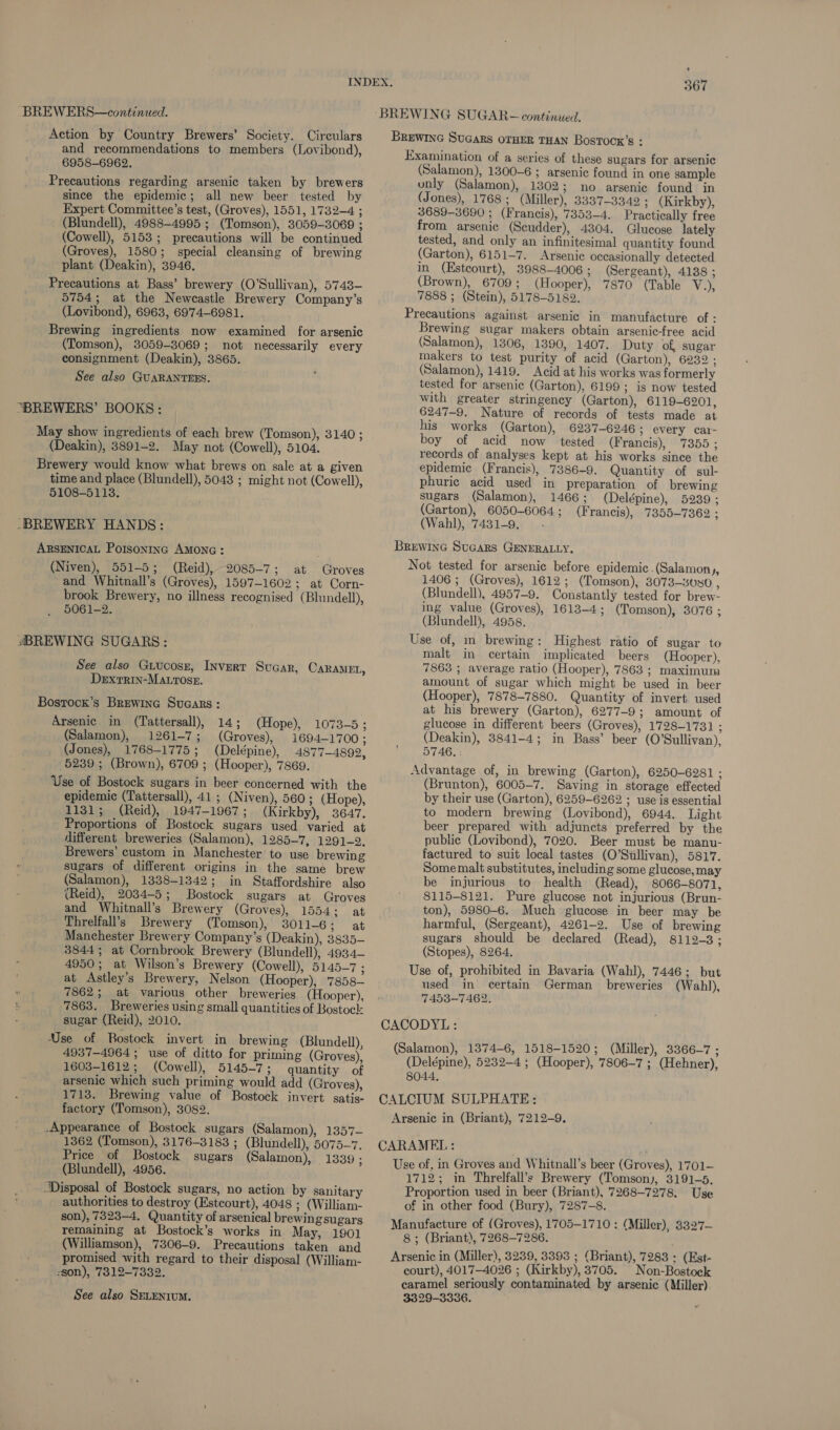 BREWERS—continued. Action by Country Brewers’ Society. Circulars and recommendations to members (Lovibond), 6958-6962. Precautions regarding arsenic taken by brewers since the epidemic; all new beer tested by Expert Committee’s test, (Groves), 1551, 1732-4 ; (Blundell), 4988-4995 ; (Tomson), 3059-3069 ; (Cowell), 5153; precautions will be continued (Groves), 1580; special cleansing of brewing plant (Deakin), 3946, Precautions at Bass’ brewery (O'Sullivan), 5743- 5754; at the Newcastle Brewery Company’s (Lovibond), 6963, 6974-6981. Brewing ingredients now examined for arsenic (Tomson), 3059-3069; not necessarily every consignment (Deakin), 3865. See also GUARANTEES. “BREWERS’ BOOKS: May show ingredients of each brew (Tomson), 3140 ; (Deakin), 3891-2. May not (Cowell), 5104. Brewery would know what brews on sale at a given time and place (Blundell), 5043 ; might not (Cowell), 5108-5113. -BREWERY HANDS: ARSENICAL Potsoninc AMONG: (Niven), 551-5; (Reid), 2085-7; at Groves and Whitnall’s (Groves), 1597-1602; at Corn- brook Brewery, no illness recognised (Blundell), 5061-2. «BREWING SUGARS: See also Guucosz, Invert Sucar, CARAMEL, Dexrrin-MAtrosr. Bostrock’s Brewine Sucars: Arsenic in (Tattersall), 14; (Hope), 1073-5; (Salamon), 1261-7; (Groves), 1694-1700 : (Jones), 1768-1775; (Delépine), 4877-4892, 5239 ; (Brown), 6709 ; (Hooper), 7869. Use of Bostock sugars in beer concerned with the epidemic (Tattersall), 41 ; (Niven), 560; (Hope), 1131; (Reid), 1947-1967; (Kirkby), 3647. Proportions of Bostock sugars used varied at different breweries (Salamon), 1285-7, 1291-2. Brewers’ custom in Manchester to use brewing sugars of different origins in the same brew (Salamon), 1338-1342; in Staffordshire also (Reid), 2034-5; Bostock sugars at Groves and Whitnall’s Brewery (Groves), 1554: at Threlfall’s Brewery (Tomson), 301 1-6; at Manchester Brewery Company’s (Deakin), 3835- 3844; at Cornbrook Brewery (Blundell), 4934— 4950; at Wilson’s Brewery (Cowell), 5145-7 ; at Astley’s Brewery, Nelson (Hooper), 7858— 7862; at various other breweries (Hooper), $ 7863. Breweries using small quantities of Bostock : sugar (Reid), 2010. Use of Bostock invert in brewing (Blundell), 4937-4964 ; use of ditto for priming (Groves), 1603-1612; (Cowell), 5145-7; quantity of arsenic which such priming would add (Groves), 1713. Brewing value of Bostock invert satis- factory (Tomson), 3082. -Appearance of Bostock sugars (Salamon), 1357— 1362 (Tomson), 3176-3183 ; (Blundell), 5075-7. Price of Bostock sugars (Salamon), 1339 ; (Blundell), 4956. Disposal of Bostock sugars, no action by sanitary authorities to destroy (Estcourt), 4048 ; (William- son), 7323-4. Quantity of arsenical brewingsugars remaining at Bostock’s works in May, 1901 (Williamson), 7306-9. Precautions taken and promised with regard to their disposal (William- :son), 7312-7332. See also SELENIUM. 367 BREWING SUGAR- continued. BREWING SUGARS OTHER THAN Bostocx’s : Examination of a series of these sugars for arsenic (Salamon), 1300-6 ; arsenic found in one sample unly (Salamon), 1302; no arsenic found in (Jones), 1768; (Miller), 3337-3342 ; (Kirkby), 3689-3690 ; (Francis), 7353-4. Practically free from arsenic (Scudder), 4304. Glucose lately tested, and only an infinitesimal quantity found (Garton), 6151-7. Arsenic occasionally detected in (Estcourt), 3988-4006 ; (Sergeant), 4138 ; (Brown), 6709; (Hooper), 7870 (Table V.), 7888 ; (Stein), 5178-5182. Precautions against arsenic in manufacture of : Brewing sugar makers obtain arsenic-free acid (Salamon), 1306, 1390, 1407. Duty of sugar makers to test purity of acid (Garton), 6232 ; (Salamon), 1419. Acid at his works was formerly tested for arsenic (Garton), 6199; is now tested with greater stringency (Garton), 6119-6201, 6247-9. Nature of records of tests made at his works (Garton), 6237-6246 ; every car- boy of acid now tested (F rancis), 7355; records of analyses kept at his works since the epidemic (Francis), 7386-9. Quantity of sul- phuric acid used in preparation of brewing sugars (Salamon), 1466; (Delépine), 5239; (Garton), 6050-6064 ; (Francis), 7355-7362 ; (Wahl), 7431-9. . Brewinc SuGars GENERALLY. Not tested for arsenic before epidemic .(Salamon hy 1406 ; (Groves), 1612; (Tomson), 3073-3080 , (Blundell), 4957-9. Constantly tested for brew- ing value (Groves), 1613-4; (Tomson), 3076 ; (Blundell), 4958. Use of, in brewing: Highest ratio of sugar to malt in certain implicated beers (Hooper), 7863 ; average ratio (Hooper), 7863 ; maximum amount of sugar which might be used in beer (Hooper), 7878-7880. Quantity of invert used at his brewery (Garton), 6277-9; amount of glucose in different beers (Groves), 1728-1731 ; (Deakin), 3841-4; in Bass’ beer (O'Sullivan), 5746. . Advantage of, in brewing (Garton), 6250-6281 ; (Brunton), 6005-7. Saving in storage effected by their use (Garton), 6259-6262 ; use is essential to modern brewing (Lovibond), 6944. Light beer prepared with adjuncts preferred by the public (Lovibond), 7020. Beer must be manu- factured to suit local tastes (O'Sullivan), 5817. Some malt substitutes, including some glucose,may be injurious to health (Read), 8066-8071, 8115-8121. Pure glucose not injurious (Brun- ton), 5980-6. Much glucose in beer may be harmful, (Sergeant), 4261-2. Use of brewing sugars should be declared (Read), 8112-3; (Stopes), 8264, Use of, prohibited in Bavaria (Wahl), 7446; but used in certain German breweries (Wahl), 7453-7462. CACODYL: (Salamon), 1374-6, 1518-1520; (Miller), 3366-7 ; (Delépine), 5232-4 ; (Hooper), 7806-7 ; (Hehner), 8044. CALCIUM SULPHATE: Arsenic in (Briant), 7212-9. CARAMEL : Use of, in Groves and Whitnall’s beer (Groves), 1701— 1712; in Threlfall’s Brewery (Tomson), 3191-5. Proportion used in beer (Briant), 7268-7278. Use of in other food (Bury), 7287-8. Manufacture of (Groves), 1705-1710 : (Miller), 3327— 8; (Briant), 7268-7286. Arsenic in (Miller), 3239, 3393 ; (Briant), 7283 : (Est- court), 4017-4026 ; (Kirkby), 3705. Non-Bostock caramel seriously contaminated by arsenic (Miller). 3329-3336.